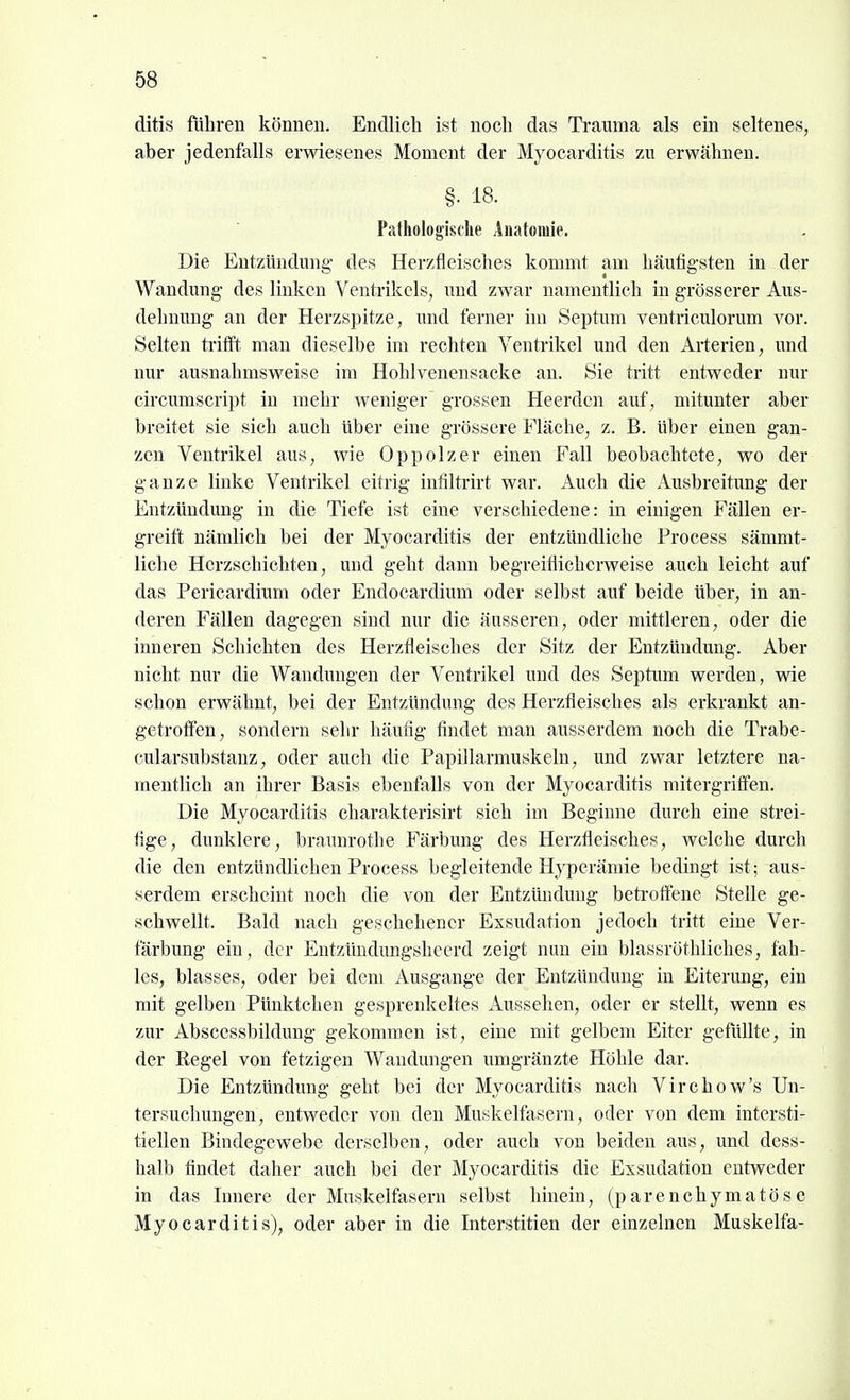 ditis führen können. Endlich ist noch das Trauma als ein seltenes, aber jedenfalls erwiesenes Moment der Myocarditis zu erwähnen. §• 18. Pathologische Anatomie. Die Entzündung- des Herzfleisches kommt am häufigsten in der Wandung des linken Ventrikels, und zwar namentlich in grösserer Aus- dehnung an der Herzspitze, und ferner nn Septum ventriculorum vor. Selten trifft mau dieselbe im rechten Ventrikel und den Arterien, und nur ausnahmsweise im Hohlvenensacke an. Sie tritt entweder nur circumscript in mehr weniger grossen Heerdcn auf, mitunter aber breitet sie sich auch über eine grössere Fläche, z. B. über einen gan- zen Ventrikel aus, wie Oppolzer einen Fall beobachtete, wo der ganze linke Ventrikel eitrig infiltrirt war. Auch die Ausbreitung der Entzündung in die Tiefe ist eine verschiedene: in einigen Fällen er- greift nämlich bei der Myocarditis der entzündliche Process sämmt- liche Herzschichten, und geht dann begreiflicherweise auch leicht auf das Perioardium oder Eudocardium oder selbst auf beide über, in an- deren Fällen dagegen sind nur die äusseren, oder mittleren, oder die inneren Schichten des Herzfleisches der Sitz der Entzündung. Aber nicht nur die Wandungen der Ventrikel und des Septum werden, wie schon erwähnt, bei der Entzündung des Herzfleisches als erkrankt an- getrofien, sondern sehr häufig findet man ausserdem noch die Trabe- cularsubstanz, oder auch die Papillarmuskeln, und zwar letztere na- mentlich an ihrer Basis ebenfalls von der Myocarditis mitergriflen. Die Myocarditis charakterisirt sich im Beginne durch eine strei- fige, dunklere, braunrothe Färbung des Herzfleisches, welche durch die den entzündlichen Process begleitende Hyperämie bedingt ist; aus- serdem erscheint noch die von der Entzündung betroffene Stelle ge- schwellt. Bald nach geschehener Exsudation jedoch tritt eine Ver- färbung ein, der Entzündungsheerd zeigt nun ein blassröthliches, fah- les, blasses, oder bei dem Ausgange der Entzündung in Eiterung, ein mit gelben Pünktchen gesprenkeltes Aussehen, oder er stellt, wenn es zur Abscessbildung gekommen ist, eine mit gelbem Eiter gefüllte, in der Regel von fetzigen Wandungen umgränzte Höhle dar. Die Entzündimg geht bei der Myocarditis nach Virchow's Un- tersuchungen, entweder von den Muskelfasern , oder von dem intersti- tiellen Bindegewebe derselben, oder auch von beiden aus, und dess- halb findet daher auch bei der Myocarditis die Exsudation entweder in das Innere der Muskelfasern selbst hinein, (parenchymatöse Myocarditis), oder aber in die Interstitien der einzelnen Muskelfa- 4