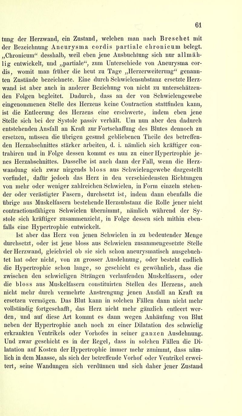 tung der Herzwand, ein Zustand, welchen man nach Breschet mit der Bezeichnung Aneurysma cordis partiale chronicum belegt. „Chronicum desshalb, weil eben jene Ausbuchtung sich nur allmäh- lig entwickelt, und „partiale, zum Unterschiede von Aneurysma cor- dis, womit man früher die heut zu Tage „Herzerweiterung genann- ten Zustände bezeichnete. Eine durch Schwielensubstanz ersetzte Herz- wand ist aber auch in anderer Beziehung von nicht zu unterschätzen- den Folgen begleitet. Dadurch, dass an der von Schwielengewebe eingenommenen Stelle des Herzens keine Contraction stattfinden kann, ist die Entleerimg des Herzens eine erschwerte, indem eben jene Stelle sich bei der Systole passiv verhält. Um nun aber den dadurch entstehenden Ausfall an Kraft zur Fortschaffung des Blutes dennoch zu ersetzen, müssen die übrigen gesund gebliebenen Theile des betretfen- den Herzabschnittes stärker arbeiten, d. i. nämlich sich kräftiger con- trahiren und in Folge dessen kommt es nun zu einer Hypertrophie je- nes Herzabschnittes. Dasselbe ist auch dann der Fall, wenn die Herz- wandung sich zwar nirgends bloss aus Schwieleugewebe dargestellt vorfindet, dafür jedoch das Herz in den verschiedensten Richtungen von mehr oder weniger zahlreichen Schwielen, in Form einzeln stehen- der oder verästigter Fasern, durchsetzt ist, indem dann ebenfalls die übrige aus Muskelfasern bestehende Herzsubstanz die Rolle jener nicht contractionsfähigen Schwielen Ubernimmt, nämlich während der Sy- stole sich kräftiger zusammenzieht, in Folge dessen sich mithin eben- falls eine Hypertrophie entwickelt. Ist aber das Herz von jenen Schwielen in zu bedeutender Menge durchsetzt, oder ist jene bloss aus Schwielen zusammengesetzte Stelle der Herzwand, gleichviel ob sie sich schon aueurysmatisch ausgebuch- tet hat oder nicht, von zu grosser Ausdehnung, oder besteht endlich die Hypertrophie schon lange, so geschieht es gewöhnlich, dass die zwischen den schwieligen Strängen verlaufenden Muskelfasern, oder die bloss aus Muskelfasern constituirten Stellen des Herzens, auch nicht mehr durch vermehrte Anstrengung jenen Ausfall an Kraft zu ersetzen vermögen. Das Blut kann in solchen Fällen dann nicht mehr vollständig fortgeschafft, das Herz nicht mehr gänzlich entleert wer- den, und auf diese Art kommt es dann wegen Anhäufung von Blut neben der Hypertrophie auch noch zu einer Dilatation des schwielig erkrankten Ventrikels oder Vorhofes in seiner ganzen Ausdehnung. Und zwar geschieht es in der Regel, dass in solchen Fällen die Di- latation auf Kosten der Hypertrophie immer mehr zunimmt, dass näm- lich in dem Maasse, als sich der betreffende Vorhof oder Ventrikel erwei- tert, seine Wandungen sich verdünnen und sich daher jener Zustand