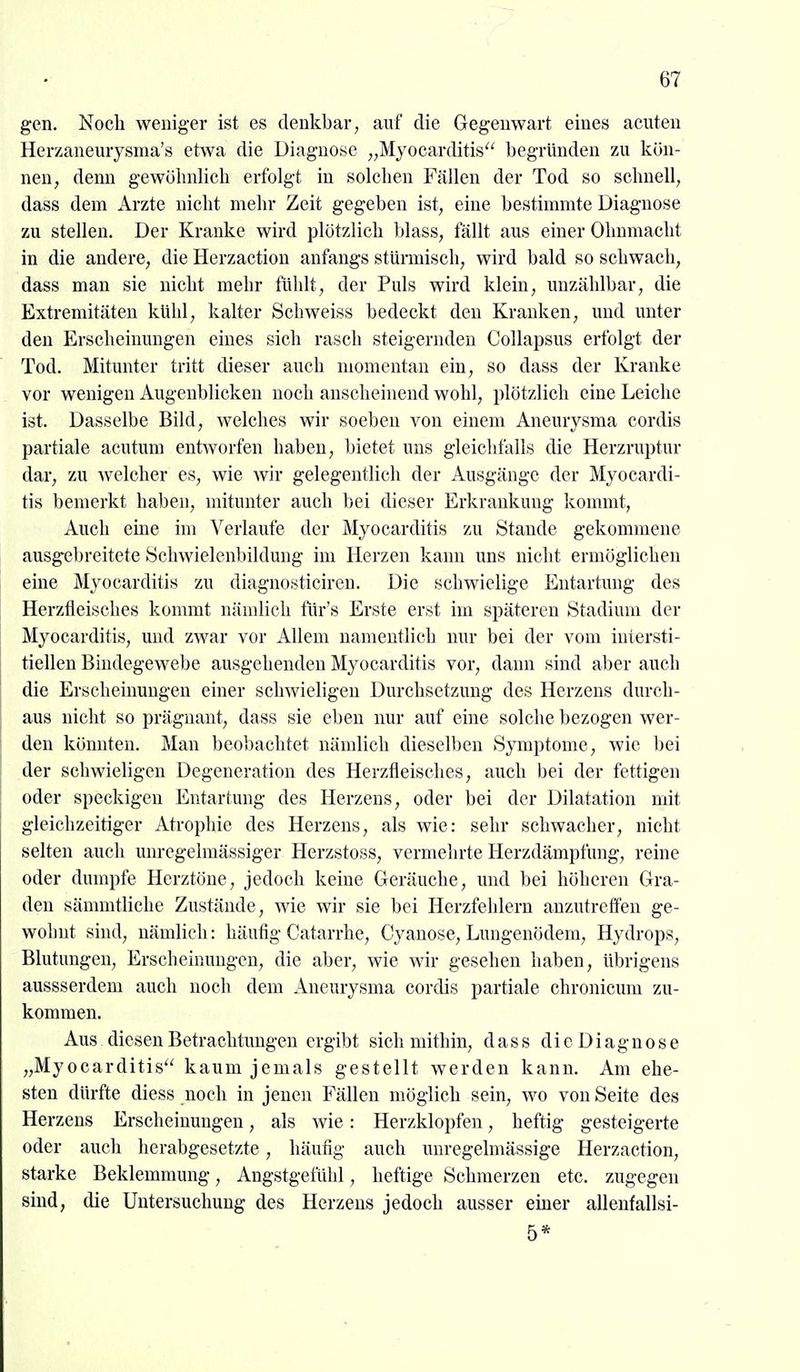 gen. Noch weniger ist es denkbar, auf die Gegenwart eines acuten Herzaneurysma's etwa die Diagnose ,,Myocarditis'' begründen zu Icön- nen, denn gewöhnlich erfolgt in solchen Fällen der Tod so schnell, dass dem Arzte nicht mehr Zeit gegeben ist, eine bestimmte Diagnose zu stellen. Der Kranke wird plötzlich blass, fällt aus einer Ohnmacht in die andere, die Herzaction anfangs stürmisch, wird bald so schwach, dass man sie nicht mehr fühlt, der Puls wird klein, unzählbar, die Extremitäten kühl, kalter Schweiss bedeckt den Kranken, und unter den Erscheinungen eines sich rasch steigernden Collapsus erfolgt der Tod. Mitunter tritt dieser auch momentan ein, so dass der Kranke vor wenigen Augenblicken noch anscheinend wohl, plötzlich eine Leiche ist. Dasselbe Bild, welches wir soeben von einem Aneurysma cordis partiale acutum entworfen haben, bietet uns gleichfalls die Herzruptur dar, zu welcher es, wie wir gelegentlich der Ausgänge der Myocardi- tis bemerkt haben, mitunter auch bei dieser Erkrankung kommt. Auch eine im A^erlaufe der Myocarditis zu Stande gekommene ausgebreitete Schwielenbildung im Herzen kann uns nicht ermöglichen eine Myocarditis zu diagnosticiren. Die schwielige Entartung des Herzfleisches kommt nämlich tiir's Erste erst im späteren Stadium der Myocarditis, und zwar vor Allem namentlich nur bei der vom iuiersti- tielleu Bindegewebe ausgehenden Myocarditis vor, dann sind aber auch die Erscheinungen einer schwieligen Durchsetzung des Herzens durch- aus nicht so prägnant, dass sie eben nur auf eine solche bezogen wer- den könnten. Man beol)achtet nämlich dieselben Symptome, wie bei der schwieligen Degeneration des Herzfleisches, auch bei der fettigen oder speckigen Entartung des Herzens, oder bei der Dilatation mit gleichzeitiger Atrophie des Herzens, als wie: sehr schwacher, nicht selten auch unregelmässiger Herzstoss, vermehrte Herzdämpfnng, reine oder dumpfe Herztöne, jedoch keine Grcräuche, und bei höheren Gra- den sämmtliche Zustände, wie wir sie bei Herzfehlern anzutreffen ge- wohnt sind, nämlich: häufig Catarrhe, Cyanose, Lungenödem, Hydrops, Blutungen, Erscheinungen, die aber, wie wir gesehen haben, übrigens aussserdem auch noch dem Aneurysma cordis partiale chronicum zu- kommen. Aus diesen Betrachtungen ergibt sich mithin, dass di e D i agn o s e „Myocarditis kaum jemals gestellt werden kann. Am ehe- sten dürfte diess noch in jenen Fällen möglich sein, wo von Seite des Herzens Erscheinungen, als wie: Herzklopfen, heftig gesteigerte oder auch herabgesetzte, häufig auch unregelmässige Herzaction, starke Beklemmung, Angstgefühl, heftige Schmerzen etc. zugegen sind, die Untersuchung des Herzeus jedoch ausser einer allenfallsi- 5*