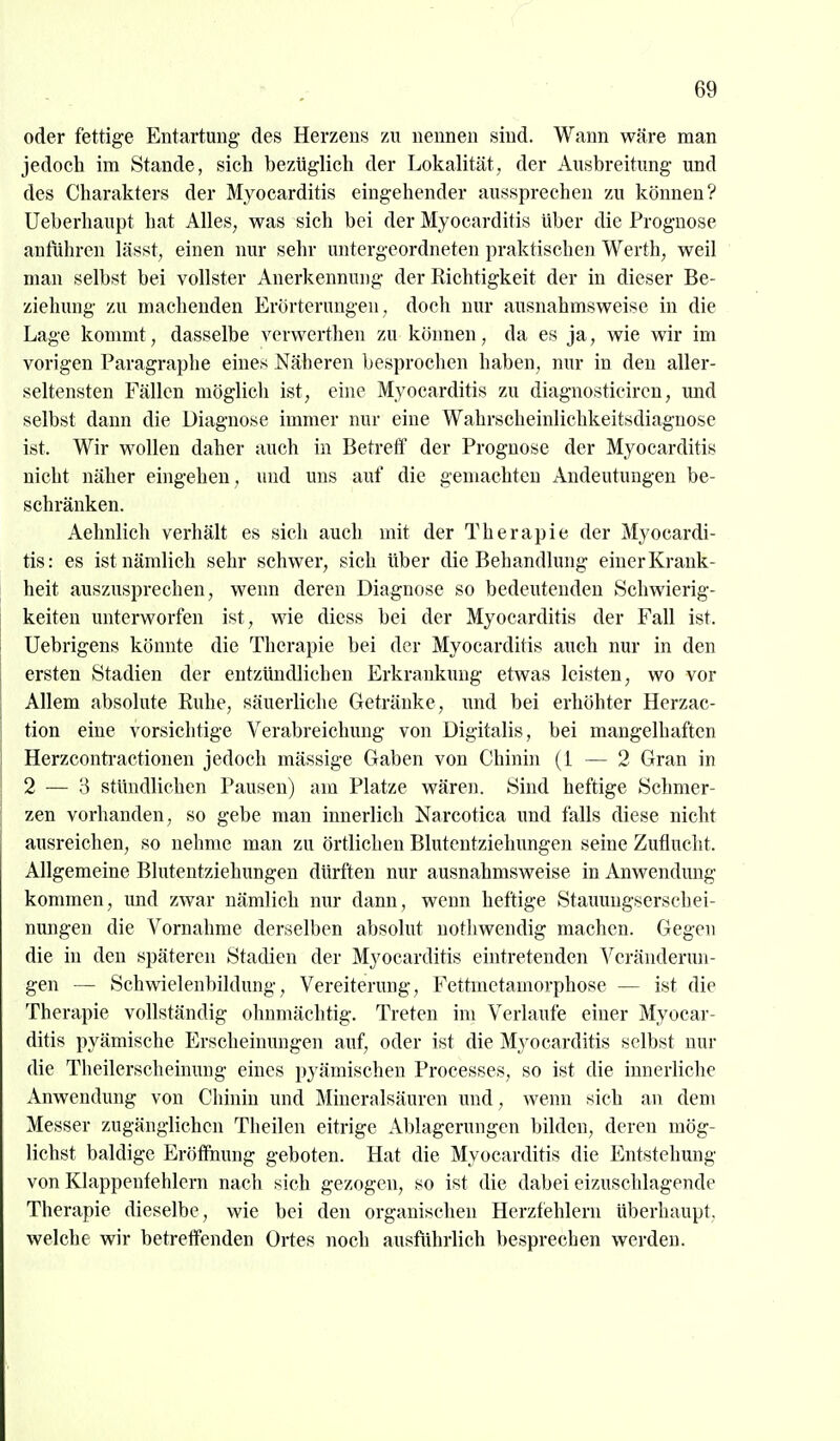 oder fettige Entartung- des Herzens zu nennen sind. Wann wäre man jedoch im Stande, sich bezüglich der Lokalität, der Ausbreitung und des Charakters der Myocarditis eingehender aussprechen zu können? Ueberhaupt hat Alles, was sich bei der Myocarditis über die Prognose anfuhren lässt, einen nur sehr untergeordneten praktischen Werth, weil man selbst bei vollster Anerkennung der Richtigkeit der in dieser Be- ziehung zu machenden Erörterungen, doch nur ausnahmsweise in die Lage konmit, dasselbe verwerthen zu können, da es ja, wie wir im vorigen Paragraphe eines Näheren besprochen haben, nur in den aller- seltensten Fällen möglich ist, eine Myocarditis zu diagnosticircn, und selbst dann die Diagnose immer nur eine Wahrscheinlichkeitsdiaguose ist. Wir wollen daher auch in Betreff der Prognose der Myocarditis nicht näher eingehen, und uns auf die gemachten Andeutungen be- schränken. Aehnlich verhält es sich auch mit der Therapie der Myocardi- tis: es ist nämlich sehr schwer, sich über die Behandlung einer Krank- heit auszusprechen, wenn deren Diagnose so bedeutenden Schwierig- keiten unterworfen ist, wie diess bei der Myocarditis der Fall ist. Uebrigens könnte die Therapie bei der Myocarditis auch nur in den ersten Stadien der entzündlichen Erkrankung etwas leisten, wo vor Allem absolute Ruhe, säuerliche Getränke, und bei erhöhter Herzac- tion eine vorsichtige Verabreichung von Digitalis, bei mangelhaften Herzconti'actionen jedoch mässige Gaben von Chinin (1 — 2 Gran in 2 — 3 stündlichen Pausen) am Platze wären. Sind heftige Schmer- zen vorhanden, so gebe man innerlich Narcotica imd falls diese nicht ausreichen, so nehme man zu örtlichen Blutentziehungen seine Zuflucht. Allgemeine Blutentziehungen dürften nur ausnahmsweise in Anwendung kommen, und zwar nämlich nur dann, wenn heftige Staimugserschei- nungen die Vornahme derselben absolut nothwendig machen. Gegen die in den späteren Stadien der Myocarditis eintretenden Veränderun- gen — Schwielenbildung, Vereiterung, Fettmetamorphose — ist die Therapie vollständig ohnmächtig. Treten im Verlaufe einer Myocar- ditis pyämische Erscheinungen auf, oder ist die Myocarditis selbst nur die Theilerscheimmg eines pyämischen Processes, so ist die innerliche Anwendung von Clünin und Mineralsäuren und, wenn sich au dem Messer zugänglichen Theilen eitrige Ablagerungen bilden, deren mög- lichst baldige Eröfihung geboten. Hat die Myocarditis die Entstehung von Klappenfehlern nach sich gezogen, so ist die dabei eizuschlagende Therapie dieselbe, wie bei den organischen Herzfehlern überhaupt, welche wir betreffenden Ortes noch ausführlich besprechen werden.