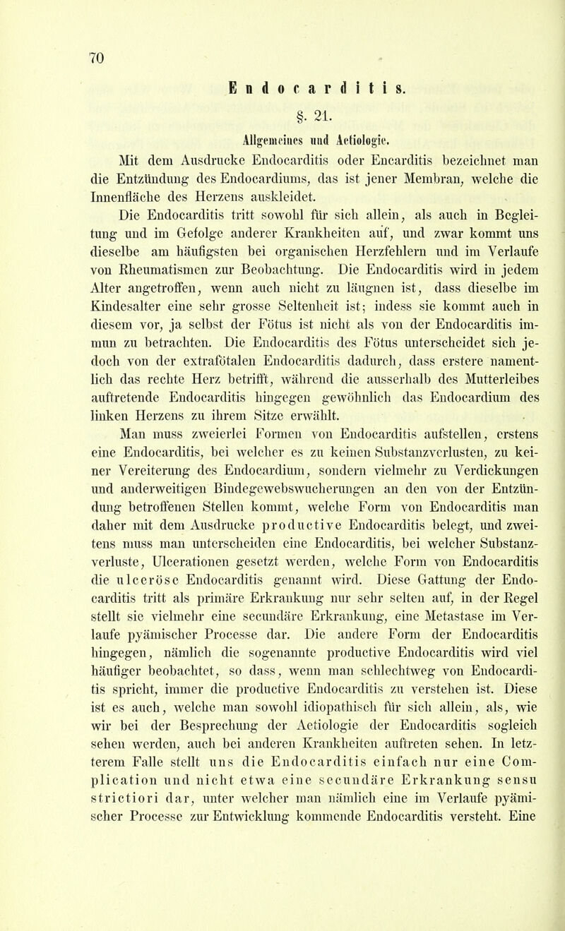 Endocarditis. §• 21. Allgemeines imd Aetiologie. Mit dem Ausdrucke Endocarditis oder Encarditis bezeichnet man die Entzündung des Endocardiums, das ist jener Membran; welche die Innenfläche des Herzens auskleidet. Die Endocarditis tritt sowohl für sich allein, als auch in Beglei- tung und im Gefolge anderer Krankheiten auf, und zwar kommt uns dieselbe am häufigsten bei organischen Herzfehlern imd im Verlaufe von Rheumatismen zur Beobachtung. Die Endocarditis wird in jedem Alter angetroffen, wenn auch nicht zu läugnen ist, dass dieselbe im Kindesalter eine sehr grosse Seltenheit ist; indess sie kommt auch in diesem vor, ja selbst der Fötus ist nicht als von der Endocarditis im- mun zu betrachten. Die Endocarditis des Fötus unterscheidet sich je- doch von der extrafötalen Endocarditis dadurch, dass erstere nament- lich das rechte Herz betrifft, während die ausserhalb des Mutterleibes auftretende Endocarditis hingegen gewöhnlich das Eudocardium des linken Herzens zu ihrem Sitze erwählt. Man muss zweierlei Formen von Endocarditis aufstellen, erstens eine Endocarditis, bei welcher es zu keinen Substanzvcrlusten, zu kei- ner Vereiterung des Eudocardiimi, sondern vielmehr zu Verdickungen und anderweitigen Bindegewebswucheruugen an den von der Entzün- dung betroffenen Stellen kommt, welche Form von Endocarditis man daher mit dem Ausdrucke productive Endocarditis belegt, und zwei- tens muss man unterscheiden eine Endocarditis, bei welcher Substanz- verluste, Ulcerationen gesetzt werden, welche Form von Endocarditis die ulceröse Endocarditis genannt wird. Diese Gattimg der Endo- carditis tritt als primäre Erkrankung nur sehr selten auf, in der Regel stellt sie vielmehr eine secundäre Erkrankung, eine Metastase im Ver- laufe pyändscher Processe dar. Die andere Form der Endocarditis hingegen, nämlich die sogenannte productive Endocarditis wird viel häufiger beobachtet, so dass, wenn man schlechtweg von Endocardi- tis spricht, immer die productive Endocarditis zu verstehen ist. Diese ist es auch, welche man sowohl idiopathisch für sich allein, als, wie wir bei der Besprechung der Aetiologie der Endocarditis sogleich sehen werden, auch bei anderen Krankheiten auftreten sehen. In letz- terem Falle stellt uns die Endocarditis einfach nur eine Com- plication und nicht etwa eine secundäre Erkrankung sensu strictiori dar, unter welcher man nämlich eine im Verlaufe pyämi- scher Processe zur Entwicklung kommende Endocarditis versteht. Eine