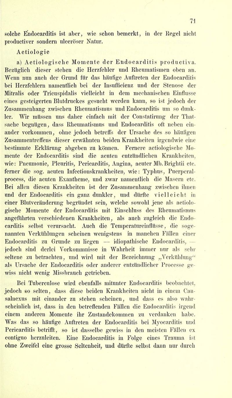 solche Endocarditis ist aber, wie schon bemerkt, in der Regel nicht productiver sondern ulceröser Natur. Aetiologie a) Aetiologische Momente der Endocarditis productiva. Bezüglich dieser stehen die Herzfehler und Rheumatismen oben an. Wenn nun auch der Grund für das häufige Auftreten der Endocarditis bei Herzfehlern namentlich bei der Insufticienz und der Stenose der Mitralis oder Tricuspidalis vielleicht in dem mechanischen Einflüsse eines gesteigerten Blutdruckes gesucht werden kann, so ist jedoch der Zusammenhang zwischen Rheumatismus und Endocarditis um so dunk- ler. Wir müssen uns daher einfach mit der Constatirung der That- sache begnügen, dass Rheumatismus und Endocarditis oft neben ein- ander vorkommen, ohne jedoch betreffs der Ursache des so häufigen Zusammentreffens dieser erwähnten beiden Krankheiten irgendwie eine bestimmte Erklärung abgeben zu köimen. Fernere aetiologische Mo- mente der Endocarditis sind die acuten entzündlichen Krankheiten, wie: Pneumonie, Pleuritis, Pericarditis, Angina, acuter Mb. Brightii etc. ferner die sog. acuten Infectionskrankheiten, wie: Typhus, Puerpcral- process, die acuten Exantheme, und zwar namentlich die Masern etc. Bei allen diesen Krankheiten ist der Zusammenhang zwischen ihnen xmä der Endocarditis ein ganz dunkler, und dürfte vielleicht in einer Blutveränderung begründet sein, welche sowohl jene als aetiolo- gische Momente der Endocarditis mit Einschluss des Rheumatismus angeführten verschiedenen Krankheiten, als auch zugleich die Endo- carditis selbst verursacht. Auch die Temperatureinflüsse, die soge- nannten Verkühlungen scheinen wenigstens in manchen Fällen einer Endocarditis zu Grunde zu liegen — idiopathische Endocarditis, — jedoch sind derlei Vorkommnisse in Wahrheit immer nur als sehr seltene zu betrachten, und wird mit der Bezeichnung „Verkühlimg als Ursache der Endocarditis oder anderer entzündlicher Processe ge- wiss nicht wenig Missbrauch getrieben. Bei Tuberculose wird ebenfalls mitunter Endocarditis beobachtet, jedoch ibO selten, dass diese beiden Krankheiten nicht in einem Cau- salnexus mit einander zu stehen scheinen, und dass es also wahr- scheinlich ist, dass in den betreffenden Fällen die Endocarditis irgend einem anderen Momente ihr Zustandekommen zu verdanken habe. Was das so häuflge Auftreten der Endocarditis bei Myocarditis und Pericarditis betrifft, so ist dasselbe gewiss in den meisten Fällen ex contiguo herzuleiten. Eine Endocarditis in Folge eines Trauma ist ohne Zweifel eine grosse Seltenheit, und dürfte selbst dann nur durch