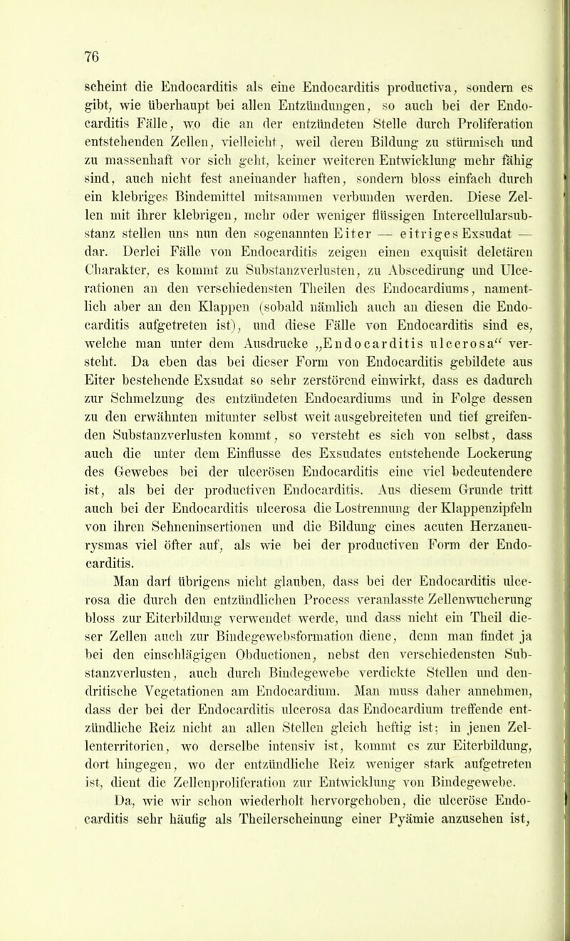 scheint die Endocarditis als eine Endocarditis productiva, sondeni es gibt, wie überhaupt bei allen Entzündungen, so auch bei der Endo- carditis Fälle, wo die an der entzündeten Stelle durch Proliferation entstehenden Zellen, vielleicht, weil deren Bildung zu stürmisch und zu massenhaft vor sich geht, keiner weiteren Entwicklung mehr fähig sind, auch nicht fest aneinander haften, sondeni bloss einfach durch ein klebriges Bindemittel mitsammen verbunden werden. Diese Zel- len mit ihrer klebrigen, mehr oder weniger flüssigen Intercellularsub- stanz stellen uns mm den sogenannten Eiter — eitriges Exsudat — dar. Derlei Fälle von Endocarditis zeigen einen exqiaisit deletären Charakter, es kommt zu Substanzverlusten, zu Abscedirung und Ulce- rationen an den verschiedensten Theilen des Endocardiums, nament- lich aber an den Klappen (sobald nämlich auch an diesen die Endo- carditis aufgetreten ist), und diese Fälle von Endocarditis sind es, welche man unter dem Ausdrucke „Endocarditis ulcerosa ver- steht. Da eben das bei dieser Fom von Endocarditis gebildete aus Eiter bestehende Exsudat so sehr zerstörend einwirkt, dass es dadurch zur Schmelzung des entzündeten Endocardiums und in Folge dessen zu den erwähnten mitunter selbst weit ausgebreiteten und tief greifen- den Substanzverlusten kommt, so versteht es sich von selbst, dass auch die unter dem Einflüsse des Exsudates entstehende Lockerung des Gewebes bei der ulcerösen Endocarditis eine viel bedeutendere ist, als bei der productiven Endocarditis. Aus diesem Grunde tritt auch bei der Endocarditis ulcerosa die Lostrennung der Klappenzipfeln von ihren Sehneninsertionen und die Bildung eines acuten Herzaneu- rysmas viel öfter auf, als wie bei der productiven Form der Endo- carditis. Man darf übrigens nicht glauben, dass bei der Endocarditis ulce- rosa die durch den entzündlichen Process veranlasste Zellenmicherung bloss zur Eiterbildmig vemendet werde, und dass nicht ein Thcil die- ser Zellen auch zur Biudegewebsformation diene, denn man flndet ja bei den einschlägigen Obductionen, nebst den verschiedensten Sub- stanzverlusten, auch durch Bindegewebe verdickte Stellen und den- dritische Vegetationen am Endocardium. Man muss daher annehmen, dass der bei der Endocarditis ulcerosa das Endocardium treffende ent- zündliche Kelz nicht an allen Stellen gleich heftig ist; in jenen Zel- lenterritorien, wo derselbe intensiv ist, kommt es zur Eiterbildung, dort hingegen, wo der entzündliche Reiz weniger stark aufgetreten ist, dient die Zellenprolifcration zur Entwicklung von Bindegewebe. Da, wie wir schon wiederholt hervorgehoben, die ulceröse Endo- carditis sehr häutig als Theilerscheinung einer Pyämie anzusehen ist,