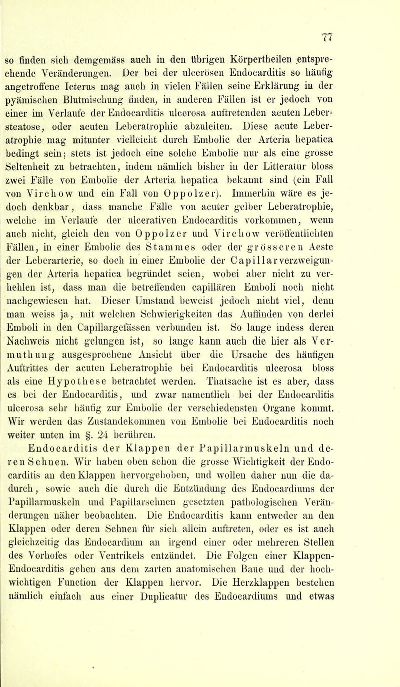 so finden sich demgemäss auch in den Übrigen Körpertheilen entspre- chende Veränderungen. Der bei der idcerösen Endocarditis so häufig angetrofiene Icterus mag auch in vielen Fällen seine Erklärung in der pyämischen Blutmiscliung finden, in anderen Fällen ist er jedoch von einer im Verlaufe der Endocarditis ulcerosa auftretenden acuten Leber- steatose, oder acuten Leberatrophie abzuleiten. Diese acute Leber- atrophie mag mitunter vielleicht durch Embolie der Arteria hepatica bedingt sein; stets ist jedoch eine solche Embolie nur als eine grosse Seltenheit zu betrachten, indem nämlich bisher in der Litteratur bloss zwei Fälle von Embolie der Arteria hepatica bekannt sind (ein Fall von Virchow und ein Fall von Oppolzer). Immerhiu wäre es je- doch denkbar, dass manche Fälle von acuter gelber Leberatrophie, welche im Verlaufe der ulcerativen Endocarditis vorkommen, wenn auch nicht, gleich den von Oppolzer uud Virchow verött'eutiichten Fällen, in einer Embolie des Stammes oder der grösseren Aeste der Leberarterie, so doch in eüaer Embolie der C a p i 11 a r Verzweigun- gen der Arteria hepatica begründet seien, wobei aber nicht zu ver- hehlen ist, dass man die betreffenden capillären Emboli noch nicht nachgewiesen hat. Dieser Umstand beweist jedoch nicht viel, denn man weiss ja, mit welchen Schwierigkeiten das Aufdnden von derlei Emboli in den Capillargefässen verbunden ist. So lange indess deren Nachweis nicht gelungen ist, so lange kann auch die hier als Ver- muthung ausgesprochene iVusicht über die Ursache des häufigen Auftrittes der acuten Leberatrophie bei Endocarditis ulcerosa bloss als eine Hypothese betrachtet werden. Thatsache ist es aber, dass es bei der Endocarditis, uud zwar namentlich bei der Endocarditis ulcerosa sehr häufig zur Embolie der verschiedensten Organe kommt. Wir werden das Zustandekommen von Embolie bei Endocarditis noch weiter unten im §. 24 berühren. Endocarditis der Klappen der Papillarmuskeln und de- renSehnen. Wir haben oben schon die grosse Wichtigkeit der Endo- carditis an den Klappen hervorgehoben, und wollen daher nun die da- durch , sowie auch die dmxh die Entzündung des Eudocardiums der Papillarmuskeln und Papillarsehuen gesetzten pathologischen Verän- derungen näher beobachten. Die Endocarditis kann entweder an den Klappen oder deren Sehneu für sich allein auftreten, oder es ist auch gleichzeitig das Entlocardium an irgend einer oder mehreren Stellen des Vorhofes oder Ventrikels entzündet. Die Folgen einer Klappen- Endocarditis gehen aus dem zarten anatomischen Baue und der hoch- wichtigen Function der Klappen hervor. Die Herzklappen bestehen nämlich einfach aus einer Duplicatur des Eudocardiums uud etwas