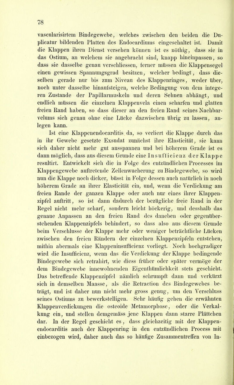 vascularisirtem Bindegewebe, welches zwischen den beiden die Du- plicatur bildenden Platten des Endocardiums eingeschaltet ist. Damit die Klappen ihren Dienst versehen können ist es nöthig, dass sie in das Ostium, an welchem sie augebracht sind, knapp hineinpassen, so dass sie dasselbe genau verschliessen, ferner müssen die Klappensegel einen gewissen Spannuugsgrad besitzen, welcher bedingt, dass die- selben gerade nur bis zum Niveau des Klappenringes, weder über, noch miter dasselbe hinaufsteigen, welche Bedingung von dem intege- ren Zustande der Papillarmuskeln und deren »Sehnen abhängt, und endlich müssen die einzelnen Klappenvela einen scharfen imd glatten freien Rand haben, so dass dieser an den freien Rand seines Nachbar- velums sich genau ohne eine Lücke dazwischen übrig zu lassen, an- legen kann. Ist eine Klappcnendocarditis da, so verliert die Klappe durch das in ihr Gewebe gesetzte Exsudat zunächst ihre Elasticität, sie kami sich daher nicht mehr gut ausspannen und bei höherem Grade ist es dann möglich, dass aus diesem Grunde eine Insufficienz der Klappe resultirt. Entwickelt sich die in Folge des entzündlichen Processes im Klappengewebe auftretende Zellenwucherung zu Bindegewebe, so wird nun die Klappe noch dicker, büsst in Folge dessen auch natürlich in noch höherem Grade an ihrer Elasticität ein, und, wenn die Verdickmig am freien Rande der ganzen Klappe oder auch nur eines ihrer Klappen- zipfel auftritt, so ist dann dadurch der bezügliche freie Rand in der Regel nicht mehr scharf, sondern leicht höckerig, und desshalb das genaue Anpassen an den freien Rand des daneben oder gegenüber- stehenden Klappenzipfels behindert, so dass also aus diesem Grunde beim Verschlusse der Klappe mehr oder weniger beträchtliche Lücken zwischen den freien Rändern der einzelnen Klappenzipfeln entstehen, mithin abermals eine Klappeninsufficienz vorliegt. Noch hochgradiger wird die Insufficienz, wenn das die Verdickung der Klappe bedingende Bindegewebe sich retrahirt, wie diess früher oder später vermöge der dem Bindegewebe innewohnenden Eigenthtimlichkeit stets geschieht. Das betreffende Klappenzipfel nämlich schrumpft dami und verküi-zt sich in demselben Maasse, als die Retraction des Bindegewebes be- trägt, und ist daher nun nicht mehr gross genug, um den Verschluss seines Ostiums zu bewerkstelligen. Sehr häufig gehen die erwähnten Klappenverdickungen die osteoide Metamorphose, oder die Verkal- kung ein, und stellen demgemäss jene Klappen dann starre Plättchen dar. In der Regel geschieht es, dass gleichzeitig mit der Klappen- eudocarditis auch der Klappenring in den entzündlichen Process mit einbezogen wird, daher auch das so häufige Zusammenti'effen von In-