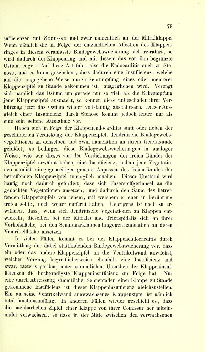 sufficienzen mit Stenose mid zwar namentlich an der Mitralklappe. Wenn nämlich die in Folge der entzündlichen Afiection des Klappen- ringes in diesem veranlasste Bindegewebswucherung sich retrahirt, so wird dadurch der Klappenring und mit diesem das von ihm begränzte Ostium enger. Auf diese Art führt also die Endocarditis auch zu Ste- nose, und es kann geschehen, dass dadurch eine Insufficienz, welche auf die angegebene Weise durch Schrumptimg eines oder mehrerer Klappenzipfel zu Stande gekommen ist, ausgeglichen wird. Verengt sich nämlich das Ostium um gerade nur so viel, als die Schrumpfung jener Klappenzipfel ausmacht, so können diese unbeschadet ihrer Ver- kürzung jetzt das Ostium wieder vollständig abschliessen. Dieser Aus- gleich einer Insufricienz durch Stenose kommt jedocli leider nur als eine sehr seltene Ausnahme vor. Haben sich in Folge der Klappeneudocarditis statt oder neben der geschilderten Verdickung der Klappenzipfel, dendritische Bindegewebs- vegetationeu an denselben und zwar namentlich an ihrem freien Kande gebildet, so bedingen diese Bindegewebswucherimgen in analoger Weise, wie wir dieses von den Verdickungen der freien Ränder der Klappenzipfcl erwähnt haben, eine Insuflicienz, indem jene Vegetatio- nen nämlich ein gegenseitiges genaues Anpassen des freien Randes der betreffenden Klappenzipfel unmöglich machen. Dieser Umstand wird häufig noch dadurch gefördert, dass sich Faserstoffgerinusel an die gedachten Vegetationen ansetzen, und dadurcii den Saum des betref- fenden Klappenzipfcls von jenem, mit welchem er eben in Berührung treten sollte, noch weiter entfernt halten. Uebrigens ist noch zu er- wähnen, dass, wenn sich dendritische Vegetationen an Klappen ent- wickeln, dieselben bei der Mitralis und Tricuspidalis sich an ihrer Vorhofsüäche, bei den Semilunarklappen hingegen namentlich an deren Ventrikeltläche ansetzen. In vielen Fällen kommt es bei der Klappeneudocarditis durch Vermittlung der dabei stattfindenden Bindegewebswucherung vor, dass ein oder das andere Klappenzipfel an die Ventrikelwand anwächst, welcher Vorgang begreifiicherweise ebenfalls eine Insufficienz und zwar, caeteris paribus, unter sämmtlicheu Ursachen der Klappeninsuf- ficienzen die hochgradigste Klappeninsufficienz zur Folge hat. Nur eine durch Abreissung sämmtlicher Sehnenfäden einer Klappe zu Stande gekommene Insufficienz ist dieser Klappeninsufficienz gleichzustellen. Ein an seine Ventrikelwand angewachsenes Klappenzipfel ist nämlich total functionsunfähig. In anderen Fällen wieder geschieht es, dass die nachbarlichen Zipfel einer Klappe von ihrer Comissur her mitein- ander verwachsen, so dass in der Mitte zwischen den verwachsenen