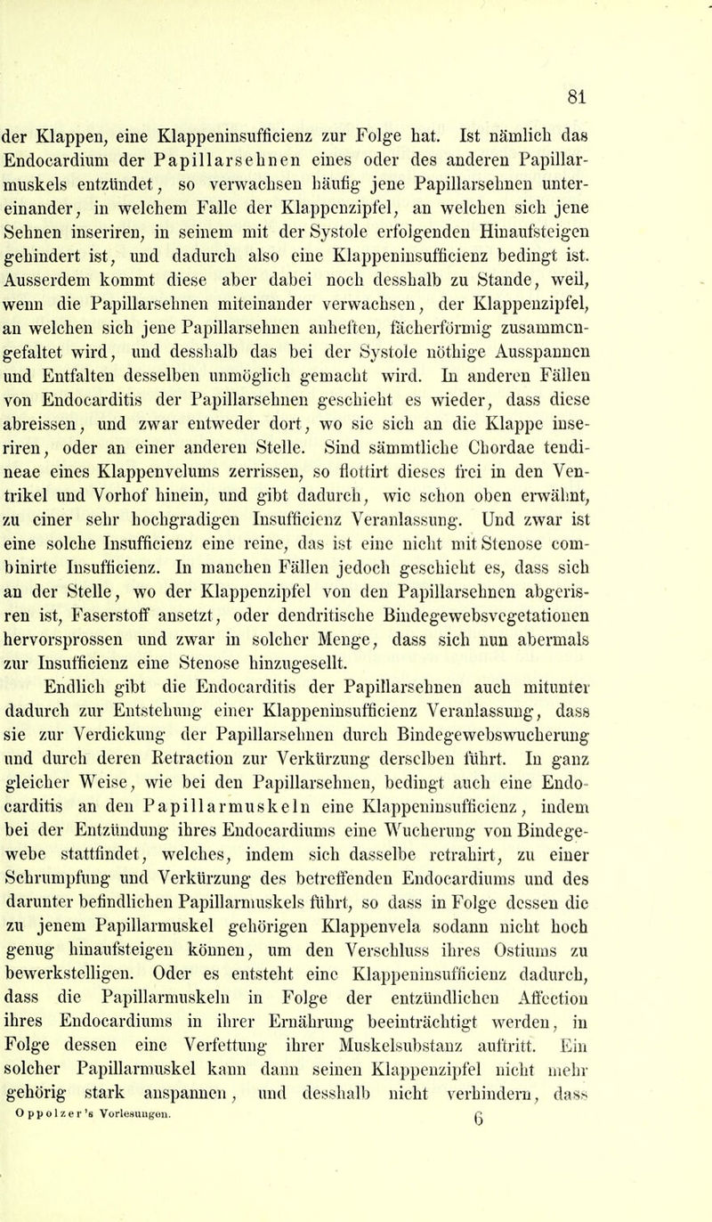 der Klappen, eine Klappeninsufficienz zur Folge hat. Ist nämlich das Endocardium der Papillär sehnen eines oder des anderen Papillar- muskels entzündet, so verwachsen häufig jene Papillarsehnen unter- einander, in welchem Falle der Klappcnzipfel, an welchen sich jene Sehnen inseriren, in seinem mit der Systole erfolgenden Hinaufsteigen gehindert ist, und dadurch also eine Klappeninsufficienz bedingt ist. Ausserdem kommt diese aber dabei noch desshalb zu Stande, weil, wenn die Papillarsehnen miteinander verwachsen, der Klappenzipfel, an welchen sich jene Papillarsehnen anheften, fächerförmig zusammen- gefaltet wird, und desshalb das bei der Systole nöthige Ausspannen und Entfalten desselben unmöglich gemacht wird. In anderen Fällen von Endocarditis der Papillarsehnen geschieht es wieder, dass diese abreissen, und zwar entweder dort, wo sie sich an die Klappe inse- riren, oder an einer anderen Stelle. Sind sämmtliche Chordae tendi- neae eines Klappenvelums zerrissen, so flottirt dieses frei in den Ven- trikel und Vorhof hinein, und gibt dadurch, wie schon oben emähnt, zu einer sehr hochgradigen Insufficienz Veranlassung. Und zwar ist eine solche Insufficienz eine reine, das ist eine nicht mit Stenose com- binirte Insufficienz. In manchen Fällen jedoch geschieht es, dass sich an der Stelle, wo der Klappenzipfel von den Papillarsehnen abgeris- ren ist, Faserstoff ansetzt, oder dendritische Bindegewebsvegetatiouen hervorsprossen und zwar in solcher Menge, dass sich nun abermals zur Insufficienz eine Stenose hinzugesellt. Endlich gibt die Endocarditis der Papillarsehnen auch mitunter dadurch zur Entstehinig einer Klappeninsufficienz Veranlassung, dass sie zur Verdickung der Papillarsehnen durch Bindegewebswucherung und durch deren Retractiou zur Verkürzung derselben lührt. In ganz gleicher Weise, wie bei den Papillarsehnen, bedingt auch eine Endo- carditis an den Papillarmuskein eine Klappeninsufficienz, indem bei der Entzündung ihres Endocardiums eine Wucherung von Bindege- webe stattfindet, welches, indem sich dasselbe retrahirt, zu einer Schrumpfung und Verkürzung des betreffenden Endocardiums und des darunter befindlichen Papillarmuskels führt, so dass in Folge dessen die zu jenem Papillarmuskel gehörigen Klappenvela sodann nicht hoch genug hinaufsteigen können, um den Verschluss ihres Ostiums zu bewerkstelligen. Oder es entsteht eine Klappeninsufficienz dadurch, dass die Papillarmuskeln in Folge der entzündlichen Atfection ihres Endocardiums in ihrer Ernähnmg beeinträchtigt werden, in Folge dessen eine Verfettung ihrer Muskelsubstauz auftritt. Ein solcher Papillarmuskel kann dann seinen Klappenzipfel nicht mehr gehörig stark anspannen, und desshalb nicht verhindern, dass O p p 017. e r 's Vorle8un({en. o