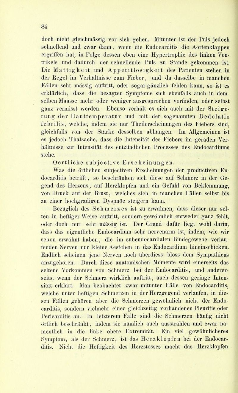 doch nicht gleichmässig vor sich geheu. Mitunter ist der Puls jedoch schnellend und zwar dann, wenn die Endocarditis die Aortenklappen ergrififen hat, in Folge dessen eben eine Hypertrophie des linken Ven- trikels und dadurch der schnellende Puls zu Stande gekommen ist. Die Mattigkeit und Appetitlosigkeit des Patienten stehen in der Regel im Verhältnisse zum Fieber, und da dasselbe in manchen Fällen sehr massig auftritt, oder sogar gänzlich fehlen kann, so ist es erklärlich, dass die besagten Symptome sich ebenfalls auch in dem- selben Maasse mehr oder weniger ausgesprochen vorfinden, oder selbst ganz vermisst werden. Ebenso verhält es sich auch mit der Steige- rung der Hauttemperatur und mit der sogenamiten Dedolatio febrilis, welche, indem sie nur Theilerscheinungen des Fiebers sind, gleichfalls von der Stärke desselben abhängen. Im Allgemeinen ist es jedoch Tbatsache, dass die Intensität des Fiebers im geraden Ver- hältnisse zur Intensität des entzündlichen Processes des Endocardiums stehe. Oertliche subjective Erscheinungen. Was die örtlichen subjectiven Erscheinungen der productiven En- docarditis betrifi't, so beschränken sich diese auf Schmerz in der Ge- gend des Herzens, auf Herzklopfen und ein Gefühl von Beklemmung, von Druck auf der Brust, welches sich in manchen Fällen selbst bis zu einer hochgradigen Dyspnoe steigern kann. Bezüglich des Schmerzes ist zu erwähnen, dass dieser nur sel- ten in heftiger Weise auftritt, sondern gewöhnlich entweder ganz fehlt, oder doch nur sehr mässig ist. Der Grund dafür liegt wohl darin, dass das eigentliche Endocardium sehr nervenarm ist, indem, wie wir schon erwähnt haben, die im subendocardialen Bindegewebe verlau- fenden Nerven nur kleine Aestcheu in das Endocardium hineinschickeu. Endlich scheinen jene Nerven noch überdiess bloss dem Sympathicus anzugehören. Durch diese anatomischen Momente wird einerseits das seltene Vorkommen von Schmerz bei der Endocarditis, und anderer- seits, wenn der Schmerz wirklich auftritt, auch dessen geringe Inten- sität erklärt. Man beobachtet zwar mitunter Fälle von Endocarditis, welche unter heftigen Schmerzen in der Herzgegend verlaufen, in die- sen Fällen gehören aber die Schmerzen gewöhnlich nicht der Endo- carditis, sondern vielmehr einer gleichzeitig vorhandenen Pleuritis oder Pericarditis an. In letzterem Falle sind die Schmerzen häufig nicht örtlich beschränkt, indem sie nämlich auch ausstrahlen imd zwar na- mentlich in die linke obere Extremität. Ein viel gewöhnlicheres Symptom, als der Schmerz, ist das Herzklopfen bei der Endocar- ditis. Nicht die Heftigkeit des Herzstosses macht das Herzklopfen