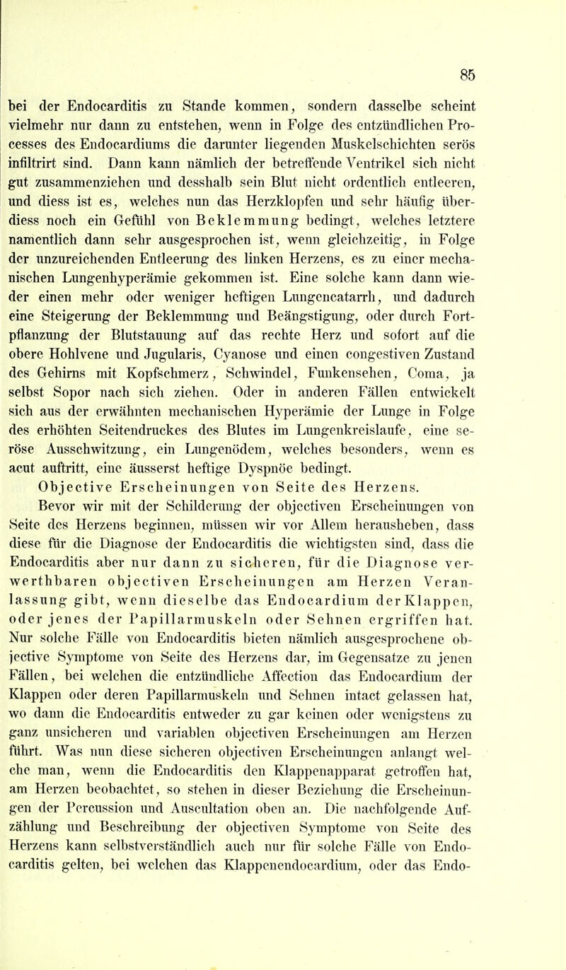 bei der Endocarditis zu Stande kommen, sondern dasselbe scheint vielmehr nur dann zu entstehen, wenn in Folge des entzündlichen Pro- cesses des Endocardiums die darunter liegenden Muskelschichten serös infiltrirt sind. Dann kann nämlich der betrettende Ventrikel sich nicht gut zusammenziehen und desshalb sein Blut nicht ordentlich entleeren, und diess ist es, welches nun das Herzklojifen und sehr häufig über- diess noch ein Gefühl von Beklemmung bedingt, welches letztere namentlich dann sehr ausgesprochen ist, wenn gleichzeitig, in Folge der imzureichenden Entleerung des linken Herzens, es zu einer mecha- nischen Lungenhyperämie gekommen ist. Eine solche kann dann wie- der einen mehr oder weniger heftigen Lungencatarrh, und dadurch eine Steigerung der Beklemmung und Beängstigung, oder durch Fort- pflanzung der Blutstauung auf das rechte Herz und sofort auf die obere Hohlvene und Jugularis, Cyanose und einen congestiven Zustand des Gehirns mit Kopfschmerz, Schwindel, Funkensehen, Coma, ja selbst Sopor nach sich ziehen. Oder in anderen Fällen entwickelt sich aus der erwähnten mechanischen Hyperämie der Lunge in Folge des erhöhten Seitendruckes des Blutes im Lungenkreislaufe, eine se- röse Ausschwitzung, ein Lungenödem, welches besonders, wenn es acut auftritt, eine äusserst heftige Dyspnöe bedingt. Objective Erscheinungen von Seite des Herzens. Bevor wir mit der Schilderung der objectiven Erscheinungen von Seite des Herzens beginnen, müssen wir vor Allem herausheben, dass diese fiir die Diagnose der Endocarditis die wichtigsten sind, dass die Endocarditis aber nur dann zu sicheren, für die Diagnose ver- werthbaren objectiven Erscheinungen am Herzen Veran- lassung gibt, wenn dieselbe das Endocardium derKlappen, oder jenes der Papillarmuskeln oder Sehnen ergriffen hat. Nur solche Fälle von Endocarditis bieten nämlich ausgesprochene ob- jective Symptome von Seite des Herzens dar, im Gegensatze zu jenen Fällen, bei welchen die entzündliche Affection das Endocardium der Klappen oder deren Papillarmuskeln und Sehnen intact gelassen hat, wo dann die Endocarditis entweder zu gar keinen oder wenigstens zu ganz unsicheren und variablen objectiven Erscheinungen am Herzen führt. Was nun diese sicheren objectiven Erscheinungen anlangt wel- che man, wenn die Endocarditis den Klappenapparat getroff'en hat, am Herzen beobachtet, so stehen in dieser Beziehung die Erscheinun- gen der Percussion und Auscultation oben an. Die nachfolgende Auf- zählung und Beschreibung der objectiven Symptome von Seite des Herzens kann selbstverständlich auch nur für solche Fälle von Endo- carditis gelten, bei welchen das Klappenendocardium, oder das Endo-