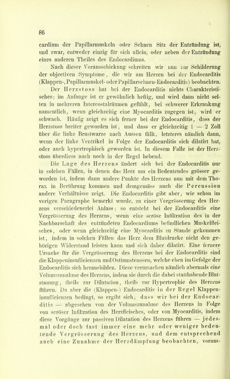 cardinm der Papillarmuskeln oder Sehnen Sitz der Entzündung ist, und zwar, entweder einzig für sich allein, oder neben der Entzündung eines anderen Theiles des Endocardiums. Nach dieser Vorausschickung' schreiten wir nun zur Schilderung der objectiven Symptome, die wir am Herzen bei der Endocarditis (Klappen-, Papillarmuskel- oder Papillarsehnen-Endocarditis) beobachten. Der Herzstoss hat bei der Endocarditis nichts Charakteristi- sches; im Anfange ist er gewöhnlich heftig, und wird dann nicht sel- ten in mehreren Intercostalräumen gefühlt, bei schwerer Erkrankung namentlich, wenn gleichzeitig eine Myocarditis zugegen ist, wird er schwach. Häufig zeigt es sich ferner bei der Endocarditis, dass der Herzstoss breiter geworden ist, und dass er gleichzeitig L — 2 Zoll über die linke Brustwarze nach Aussen fällt, letzteres nämlich dann, wenn der linke Ventrikel in Folge der Endocarditis sich dilatirt hat, oder auch hypertrophisch geworden ist. In diesem Falle ist der Herz- stoss überdiess auch noch in der Eegel hebend. Die Lage des Herzens ändert sich bei der Endocarditis nur in solchen Fällen, in denen das Herz um ein Bedeutendes grösser ge- worden ist, indem dann andere Punkte des Herzens nun mit dem Tho- rax in Berührung kommen und demgemäss auch die Percussion andere Verhältnisse zeigt. Die Endocarditis gibt aber, wie schon im vorigen Paragraphe bemerkt wurde, zu einer Vergrösserimg des Her- zens verschiedenerlei Anlass; so entsteht bei der Endocarditis eine Vergrösserung des Herzens, wenn eine seröse Infiltration des in der Nachbarschaft des entzündeten Endocardiums befindlichen Muskelflei- sches, oder wenn gleichzeitig eine Myocarditis zu Stande gekommen ist, indem in solchen Fällen das Herz dem Blutdrucke nicht den ge- hörigen Widerstand leisten kann vmd sich daher dilatirt. Eine fernere Ursache für die Vergrösserung des Herzens bei der Endocarditis sind dieKlappeninsufncienzen undOstiumstenosen, welche eben im Gefolge der Endocarditis sich herausbilden. Diese verursachen nämlich abermals eine Vohimszunahme des Herzens, indem sie durch die dabei statthabende Blut- stauung, theils zur Dilatation, theils zur Hypertrophie des Herzens führen. Da aber die (Klappen-) Endocarditis in der Regel Klappen- insufiicienzen bedingt, so ergibt sich, dass wir bei der Endocar- ditis — abgesehen von der Volumszunahme des Herzens in Folge von seröser Infiltration des Herzfleisches, oder von Myocarditis, indem diese Vorgänge zur passiven Dilatation des Herzens führen — jedes- mal oder doch fast immer eine mehr oder weniger bedeu- tende Vergrösserung des Herzens, und dem entsprechend auch eine Zunahme der Herzdämpfung beobachten, voraus-