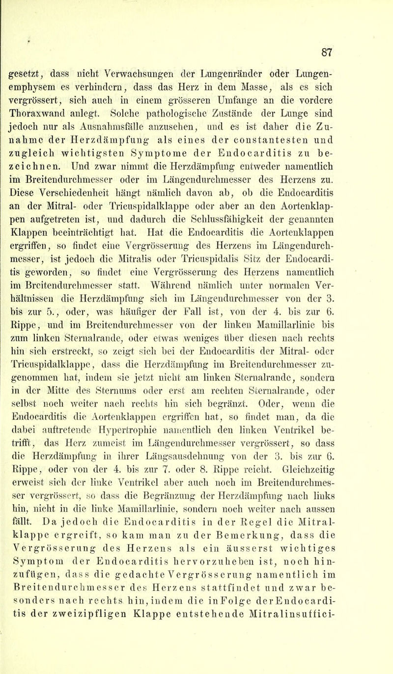 gesetzt , dass nicht Verwachsungen der Lmigenränder oder Lnngen- emphysem es verhindern, dass das Herz in dem Masse, als es sieh vergrössert, sich auch in einem grösseren Umfange an die vordere Thoraxwand anlegt. Solche pathologische Zustände der Lunge sind jedoch nur als Ausnahmsfälle anzusehen, und es ist daher die Zu- nahme der Herzdämpfung als eines der constantesten und zugleich wichtigsten Symptome der Endocarditis zu be- zeichnen. Und zwar nimmt die Herzdämpfung entweder namentlich im Breitendurchmesscr oder im Längendurchmesser des Herzens zu. Diese Verschiedenheit hängt nämlich davon ab, ob die Endocarditis an der Mitral- oder Tricuspidalklappe oder aber an den Aortenklap- pen aufgetreten ist, und dadurch die Schlussfähigkeit der genannten Klappen beeinträchtigt hat. Hat die Endocarditis die Aortenklappen ergriffen, so findet eine Vergrösseruug des Herzens im Längendurch- messer, ist jedoch die Mitralis oder Tricuspidalis Sitz der Endocardi- tis geworden, so findet eine Vergrösserung des Herzens namentlich im Breitendurchmesser statt. Während nämlich unter normalen Ver- hältnissen die Herzdämpfung sich im Längendurchmesser von der 3. bis zur 5., oder, was häufiger der Fall ist, von der 4. bis zur 6. Rippe, und im Breitendurchmesser von der linken Mamillarlinie bis zum linken Sternalrande, oder etwas weniges über diesen nach rechts hin sich erstreckt, so zeigt sich bei der Endocarditis der Mitral- oder Tricuspidalklappe, dass die Herzdämpfung im Breitendurchmesser zu- genommen hat, indem sie jetzt nicht am linken Sternalrande, sondern in der Mitte des Steniums oder erst am rechten Sternalrande, oder selbst noch weiter nach rechts hin sich begränzt. Oder, wenn die Endocarditis die Aortenklappen ergriffen hat, so findet man, da die dabei auftretende Hypertrophie namentlich den linken Ventrikel be- trifft, das Herz zumeist im Längendurchmesser vergrössert, so dass die Herzdämpfung in ihrer Längsausdehnung von der 3. bis zur 6. Rippe, oder von der 4. bis zur 7. oder 8. Rippe reicht. Gleichzeitig erweist sich der linke Ventrikel aber auch noch im Breitendurchmes- ser vergrössert, so dass die Begränzung der Herzdämpfiing nach links hin, nicht in die linke Mamillarlinie, sondern noch weiter nach aussen fällt. Da jedoch die Endocarditis in der Regel die Mitral- klappe ergreift, so kam man zu der Bemerkung, dass die Vergrösserung des Herzens als ein äusserst wichtiges Symptom der Endocarditis hervorzuheben ist, noch hin- zufügen, dass die gedachte Vergrösserung namentlich im Breitendurchmesser des Herzens stattfindet und zwar be- sonders nach rechts hin,indem die inFolge der Endocardi- tis der zweizipfligen Klappe entstehende Mitralinsuffici-