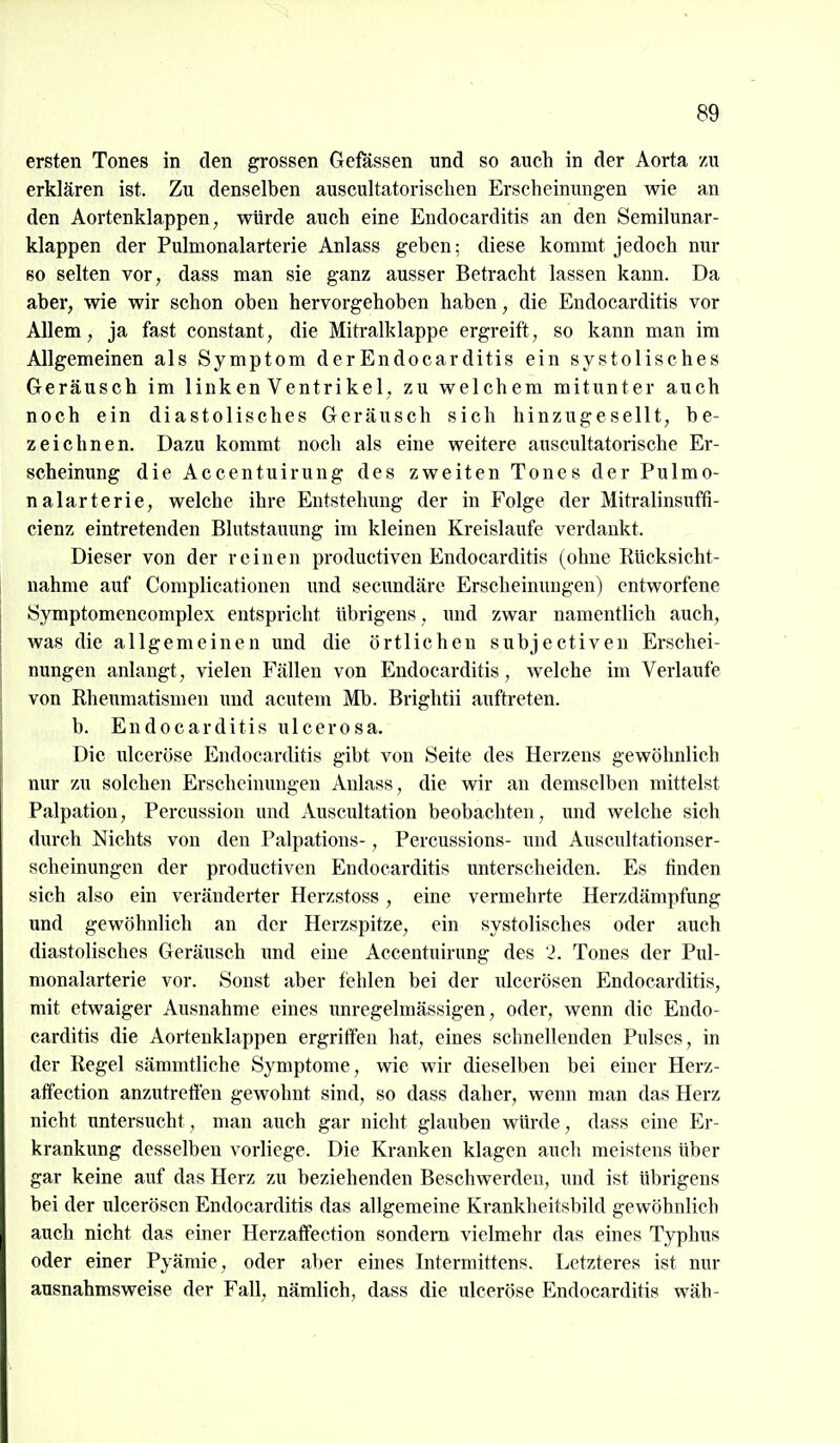 ersten Tones in den grossen Gefassen und so auch in der Aorta zu erklären ist. Zu denselben auscultatorisclien Erscheinungen wie an den Aortenklappen, würde auch eine Endocarditis an den Semilunar- klappen der Pulmonalarterie Anlass geben; diese kommt jedoch nur so selten vor, dass man sie ganz ausser Betracht lassen kann. Da aber, wie wir schon oben hervorgehoben haben, die Endocarditis vor Allem, ja fast constant, die Mitralklappe ergreift, so kann man im Allgemeinen als Symptom der Endocarditis ein systolisches Geräusch im linken Ventrikel, zu welchem mitunter auch noch ein diastolisches Geräusch sich hinzugesellt, be- zeichnen. Dazu kommt noch als eine weitere auscultatorische Er- scheinung die Accentuirung des zweiten Tones der Pulmo- nalarterie, welche ihre Entstehung der in Folge der Mitralinsuffi- cienz eintretenden Blutstauung im kleinen Kreislaufe verdankt. Dieser von der reinen productiven Endocarditis (ohne Rücksicht- nahme auf Complicationen und secundäre Erscheinungen) entworfene Symptomencomplex entspricht übrigens, und zwar namentlich auch, was die allgemeinen und die örtlichen subjectiven Erschei- nungen anlangt, vielen Fällen von Endocarditis, welche im Verlaufe von Rheumatismen und acutem Mb. Brightii auftreten. b. Endocarditis ulcerosa. Die ulceröse Endocarditis gibt von Seite des Herzens gewöhnlich nur zu solchen Erscheinungen Anlass, die wir an demselben mittelst Palpation, Percussion und Auscultation beobachten, und welche sich durch Nichts von den Palpations-, Percussions- und Auscultationser- scheinungen der productiven Endocarditis unterscheiden. Es finden sich also ein veränderter Herzstoss, eine vermehrte Herzdämpfung und gewöhnlich an der Herzspitze, ein systolisches oder auch diastolisches Geräusch und eine Accentuirung des '2. Tones der Piü- nionalarterie vor. Sonst aber fehlen bei der ulcerösen Endocarditis, mit etwaiger Ausnahme eines unregelmässigen, oder, wenn die Endo- carditis die Aortenklappen ergriffen hat, eines schnellenden Pulses, in der Regel sämmtliche Symptome, wie wir dieselben bei einer Herz- affection anzutretten gewohnt sind, so dass daher, wenn man das Herz nicht untersucht, man auch gar nicht glauben würde, dass eine Er- krankung desselben vorliege. Die Kranken klagen auch meistens über gar keine auf das Herz zu beziehenden Beschwerden, und ist übrigens bei der ulcerösen Endocarditis das allgemeine Krankheitsbild gewöhnlich auch nicht das einer Herzaflfection sondern vielmehr das eines Typhus oder einer Pyämie, oder aber eines Intermiftens. Letzteres ist nur ausnahmsweise der Fall, nämlich, dass die ulceröse Endocarditis wäh-