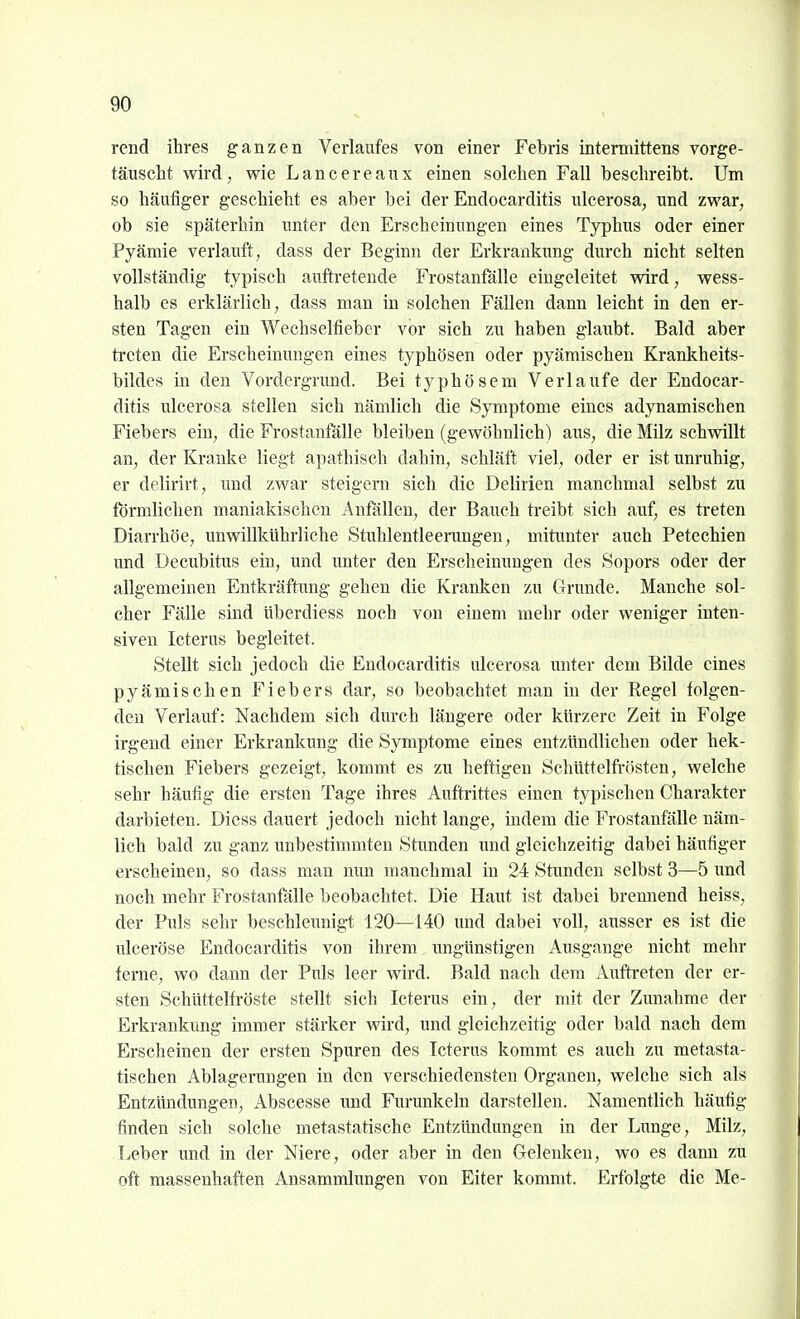 rcnd ihres ganzen Verlaufes von einer Febris intermittens vorge- täuscht wird; wie Lancereaux einen solchen Fall beschreibt. Um so häufiger geschieht es aber bei der Endocarditis ulcerosa, und zwar, ob sie späterhin unter den Erscheinungen eines Typhus oder einer Pyämie verlauft, dass der Beginn der Erkrankung durch nicht selten vollständig typisch auftretende Frostanfälle eingeleitet wird, wess- halb es erklärlich, dass man in solchen Fällen dann leicht in den er- sten Tagen ein Wechselfieber vor sich zu haben glaubt. Bald aber treten die Erscheimmgen eines typhösen oder pyämischen Krankheits- bildes in den Vordergnmd. Bei typhösem Verlaufe der Endocar- ditis ulcerosa stellen sich nämlich die Symptome eines adynamischen Fiebers ein, die Frostantalle bleiben (gewöhnlich) aus, die Milz schwillt an, der Kranke liegt apathisch dahin, schläft viel, oder er ist unruhig, er delirirt, und zwar steigern sich die Delirien manchmal selbst zu förmlichen maniakischen Anfällen, der Bauch treibt sich auf, es ti-eten Diarrhöe, unwillkührliche Stuhlentleerungen, mitunter auch Petechien und Decubitus ein, und unter den Erscheinungen des Sopors oder der allgemeinen Entkräftimg gehen die Kranken zu Grunde. Manche sol- cher Fälle sind überdiess noch von einem mehr oder weniger inten- siven Icterus begleitet. Stellt sich jedoch die Endocarditis ulcerosa miter dem Bilde eines pyämischen Fiebers dar, so beobachtet man in der Regel folgen- den Verlauf: Nachdem sich durch längere oder kürzere Zeit in Folge irgend einer Erkrankung die Symptome eines entzündlichen oder hek- tischen Fiebers gezeigt, kommt es zu heftigen Schüttelfrösten, welche sehr häufig die ersten Tage ihres Aitftrittes einen typischen Charakter darbieten. Dicss dauert jedoch nicht lange, indem die Frostanfälle näm- lich bald zu ganz unbestimmten Stunden und gleichzeitig dabei häufiger erscheinen, so dass man nun manchmal in 24 Stunden selbst 3—5 und noch mehr Frostanfälle beobachtet. Die Haut ist dabei brennend heiss, der Puls sehr beschleunigt 120—140 und dabei voll, ausser es ist die ulceröse Endocarditis von ihrem ungünstigen Ausgange nicht mehr ferne, wo dann der Puls leer wird. Bald nach dem Aufti-eten der er- sten Schüttelfröste stellt sich Icterus ein, der mit der Zunahme der Erkrankung immer stärker wird, und gleichzeitig oder bald nach dem Erscheinen der ersten Spuren des Icterus kommt es auch zu metasta- tischen Ablagerungen in den verschiedensten Organen, welche sich als Entzündungen, Abscesse und Furunkeln darstellen. Namentlich häufig finden sich solche metastatische Entzündungen in der Lunge, Milz, Leber und in der Niere, oder aber in den Gelenken, wo es dann zu oft massenhaften Ansammlungen von Eiter kommt. Erfolgte die Me-