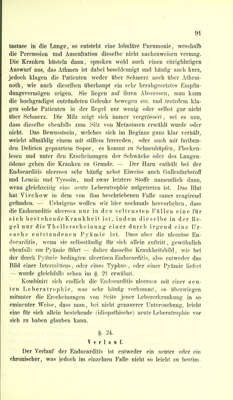 tastase in die Lunge, so entsteht eine lobuläre Pneumonie, wcsshalb die Percussion und Auscultation dieselbe nicht nachzuweisen vermag. Die Kranken hüsteln dann, spucken wohl auch einen eitrigblutigen Auswurf aus, das Athmen ist dabei beschleunigt und häufig auch kurz, jedoch klagen die Patienten weder über Schmerz noch Uber Athem- noth, wie auch dieselben überhaupt ein sehr herabgesetztes Empfin- dungsvermögen zeigen. Sie liegen auf ihren Abscessen, man kann die hochgradigst entztindeten Gelenke bewegen etc. und trotzdem kla- gen solche Patienten in der Regel nur wenig oder selbst gar nicht über Schmerz. Die Milz zeigt sich immer vergrössert, sei es nun, dass dieselbe ebenfalls zum Sitz von Metastasen erwählt wurde oder nicht. Das Bewaisstsein, welches sich im Beginne ganz klar verhält, weicht allmählig einem mit stillem Irrereden, oder auch mit fiiribun- den Delirien gepaartem Sopor, es kommt zu Sehnenhüpfen, Flocken- lesen und unter den Erscheinungen der Schwäche oder des Lungen- ödems gehen die Krauken zu Grunde. — Der Harn enthält bei der Endocarditis ulcerosa sehr häufig nebst Eiweiss auch Gallenfarbstoti und Leucin und Tyrosin, und zwar letztere Stoffe namentlich dann, wenn gleichzeitig eine acute Leberatrophie aufgetreten ist. Das Blut hat Virchow in dem von ilim beschriebenen Falle sauer reagirend gefunden. — Uebrigens wollen wir hier nochmals hervorheben, dass die Endocarditis ulcerosa nur in den seltensten Fällen eine für sich best ehendeKrankheit ist, indem dieselbe in der Re- gel nur die Theilerscheinung einer durch irgend eine Ur- sache entstandenen Pyämie ist. Dass aber die ulceröse En- docarditis, wenn sie selbsständig für f*ich allein auftritt, gewöhnlich ebenfalls zur Pyämie führt ■— daher dasselbe Krankheitsbild, wie bei der durch Pyämie bedingten ulcerösen Endocarditis, also entweder das Bild einer Interraittens, oder eines Typhus , oder einer Pyämie liefert — wurde gleichfalls schon im §.21 erwähnt. Kombinirt sich endlich die Endocarditis ulcerosa mit einer acu- ten Leberatrophie, was sehr häufig vorkommt, so überwiegen mitunter die Erscheinungen von Seite jener Leb er erk rankung in so eminenter Weise, dass man, bei nicht genauerer Untersuchung, leicht eine für sich allein bestehende (idiopathische) acute Leberatrophie vor sich zu haben glauben kann. §. 24. T e r 1 a H f. Der Verlauf der Endocarditis ist entweder ein acuter oder ein chronischer, was jedoch im einzelnen Falle nicht so leicht zu bestim-