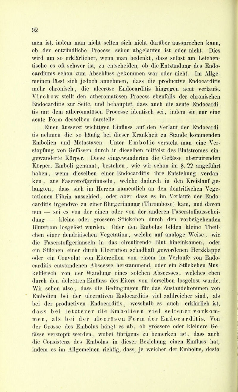 men ist, indem man nicht selten sich nicht darUber aussprechen kann, ob der entzündliche Process schon abgelaufen ist oder nicht. Dies wird um so erklärlicher, wenn man bedenkt, dass selbst am Leichen- tische es oft schwer ist, zu entscheiden, ob die Entzündung des Endo- cardiums schon zum Abschluss gekommen war oder nicht. Im Allge- meinen lässt sich jedoch annehmen, dass die productive Endocarditis mehr chronisch, die ulceröse Endocarditis hingegen acut verlaufe. Virchow stellt den atheromatösen Process ebenfalls der chronischen Endocarditis zur Seite, und behauptet, dass auch die acute Endocardi- tis mit dem atheromatösen Processe identisch sei, indem sie nur eine acute Form desselben darstelle. Einen äusserst wichtigen Einfluss auf den Verlauf der Endocardi- tis nehmen die so häufig bei dieser Krankheit zu Stande kommenden Embolien und Metastasen. Unter Embolie versteht man eine Ver- stopfung von Gefässen durch in dieselben mittelst des Blutstromes ein- gewanderte Körper. Diese eingewanderten die Gefasse obstruirenden Körper, Emboli genannt, bestehen , wie wir schon im §. 22 angeführt haben, wenn dieselben einer Endocarditis ihre Entstehung verdan- ken , aus Faserstoflfgerinnseln, welche dadurch in den Kreislauf ge- langten, dass sich im Herzen namentlich an den dentritischen Vege- tationen Fibrin ausschied, oder aber dass es im Verlaufe der Endo- carditis irgendwo zu einer Blutgerinnung (Thrombose) kam, imd davon nun — sei es von der einen oder von der anderen Faserstoffausschei- dung — kleine oder grössere Stückchen durch den vorbeigehenden Blutstrom losgelöst wurden. Oder den Embolus bilden kleine Theil- chen einer dendritischen Vegetation, welche auf analoge Weise, wie die Faserstoffgerinnseln in das circulirende Blut hineinkamen, oder ein Stüchen einer durch Ulceration schadhaft gewordenen Herzklappe oder ein Convolut von Eiterzellen von einem im Verlaufe von Endo- carditis entstandenen Abscesse herstammend, oder ein Stückchen Mus- kelfleiscli von der Wandung eines solchen Abscesses, welches eben durch den deletären Einfluss des Eiters von derselben losgelöst wurde. Wir sehen also, dass die Bedingungen filr das Zustandekommen von Embolien bei der ulcerativeu Endocarditis viel zahlreicher sind, als bei der productiven Endocarditis , wesshalb es auch erklärlich ist, dass bei letzterer die Embolieen viel seltener vorkom- men, als bei der ulcerösen Form der Endocarditis. Von der Grösse des Embolus hängt es ab , ob grössere oder kleinere Ge- fasse verstopft werden, wobei übrigens zu bemerken ist, dass auch die Consistenz des Embolus in dieser Bezielmng einen Einfluss hat, indem es im Allgemeinen richtig, dass, je weicher der Embolus, desto