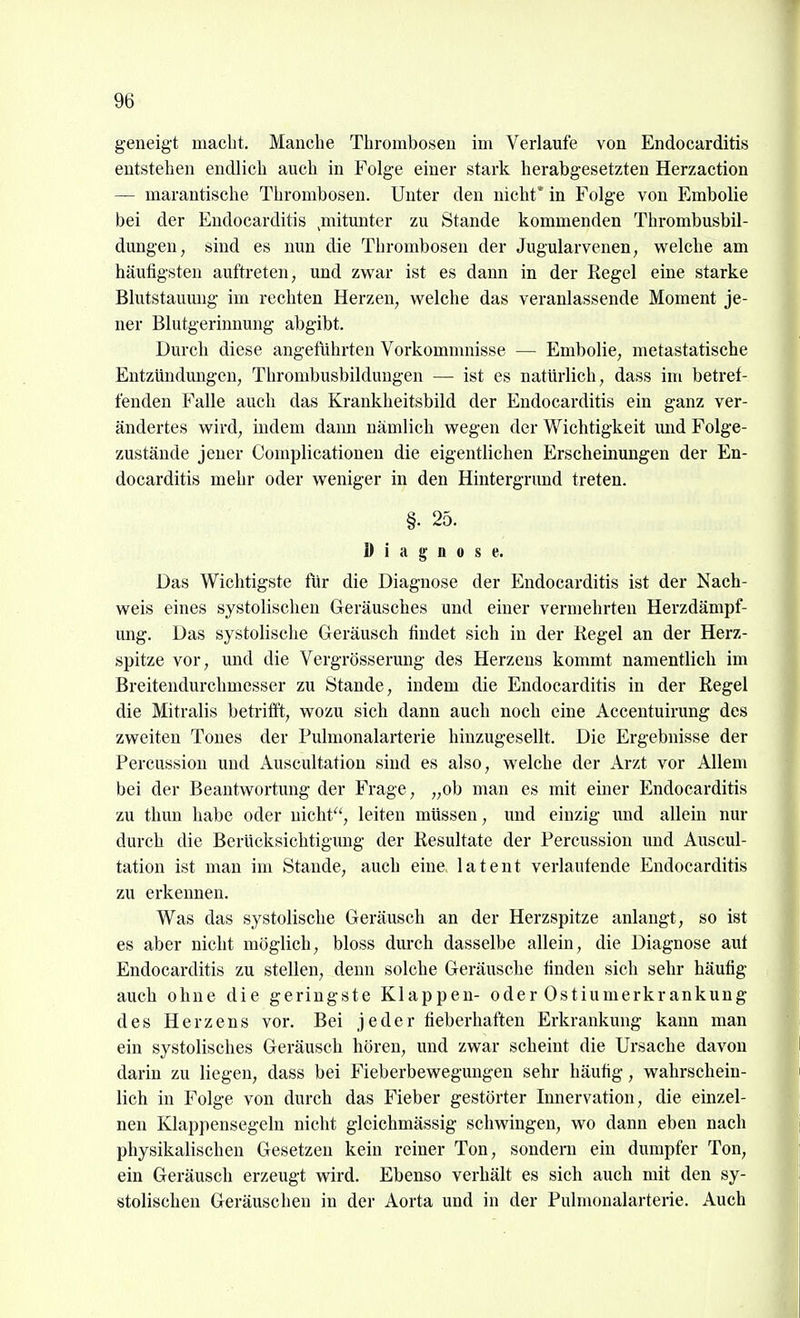 geneigt macht. Manche Thrombosen im Verlaufe von Endocarditis entstehen endlich auch in Folge einer stark herabgesetzten Herzaction — marantische Thrombosen. Unter den nicht* in Folge von Embolie bei der Endocarditis ^mitmiter zu Stande kommenden Thrombusbil- dungen, sind es nun die Thrombosen der Jugularvenen, welche am häufigsten auftreten, und zwar ist es dann in der Regel eine starke Blutstauung im rechten Herzen, welche das veranlassende Moment je- ner Blutgerinnung abgibt. Durch diese angeführten Vorkommnisse — Embolie, metastatische Entzündungen, Thrombusbilduugen — ist es natürlich, dass im betref- fenden Falle auch das Krankheitsbild der Endocarditis ein ganz ver- ändertes wird, indem dami nämlich wegen der Wichtigkeit imd Folge- zustände jeuer Complicationen die eigentlichen Erscheinungen der En- docarditis mehr oder weniger in den Hintergrund treten. §. 25. 1) i a 0 0 s e. Das Wichtigste für die Diagnose der Endocarditis ist der Nach- weis eines systolisclien Geräusches und einer vermehrten Herzdämpf- ung. Das systolische Geräusch findet sich in der Regel an der Herz- spitze vor, und die Vergrösserung des Herzens kommt namentlich im Breitendurchmesser zu Stande, indem die Endocarditis in der Regel die Mitralis betrifft, wozu sich dann auch noch eine Accentuirung des zweiten Tones der Pulnionalarterie hinzugesellt. Die Ergebnisse der Percussion und Auscultatiou sind es also, welche der Arzt vor Allem bei der Beantwortung der Frage, „ob man es mit einer Endocarditis zu thun habe oder nicht'', leiten müssen, und einzig und allein nur durch die Berücksichtigung der Resultate der Percussion und Auscul- tatiou ist man im Stande, auch eine, latent verlautende Endocarditis zu erkennen. Was das systolische Geräusch an der Herzspitze anlangt, so ist es aber nicht möglich, bloss dm'ch dasselbe allein, die Diagnose aut Endocarditis zu stellen, denn solche Geräusche finden sich sehr häufig auch ohne die geringste Klappen- oder Ostiumerkrankung des Herzens vor. Bei jeder fieberhaften Erkrankung kann man ein systolisches Geräusch hören, und zwar scheint die Ursache davon darin zu liegen, dass bei Fieberbewegungen sehr häufig, wahrschein- lich in Folge von durch das Fieber gestörter Innervation, die einzel- nen Klappensegeln nicht gleichmässig schwingen, wo dann eben nach physikalischen Gesetzen kein reiner Ton, sondern ein dumpfer Ton, ein Geräusch erzeugt wird. Ebenso verhält es sich auch mit den sy- stolischen Geräuschen in der Aorta und in der Pulmonalarterie. Auch
