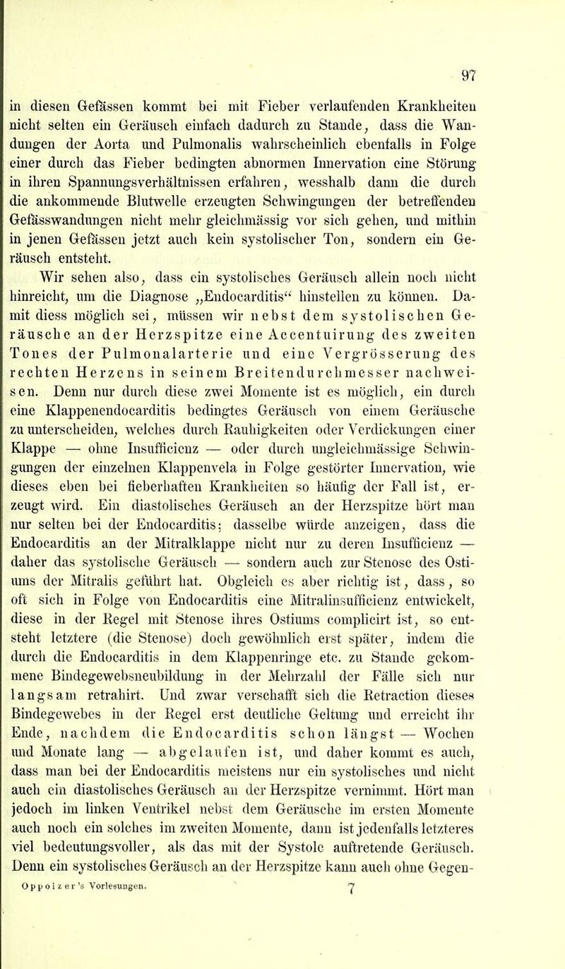 in diesen Geßissen kommt bei mit Fieber verlaufenden Krankheiten nicht selten ein Geräusch einfach dadurch zu Stande, dass die Wan- dungen der Aorta und Pulmonalis wahrscheinlich ebenfalls in Folge einer durch das Fieber bedingten abnormen Lmervation eine Störung in ihren Spamiungsverhältnissen erfahren, wesshalb dann die durch die ankommende Blutwelle erzeugten Schwingungen der betrefienden GetUsswandungeu nicht mehr gleichmässig vor sich gehen, und mithin in jenen Gefässeu jetzt auch kein systolischer Ton, sondern ein Ge- räusch entsteht. Wir sehen also, dass ein systolisches Geräusch allein noch nicht hinreicht, um die Diagnose „Endocarditis'^ hinstellen zu können. Da- mit diess möglieh sei, müssen wir nebst dem systolischen Ge- räusche an der Herzspitze eine Accentuirung des zweiten Tones der Pulmonalarterie und eine Vergrösserung des rechten Herzens in seinem Breitendurchmesser nachwei- sen. Denn nur durch diese zwei Momente ist es möglich, ein durch eine Klappenendocarditis bedingtes Geräusch von emem Geräusche zu unterscheiden, welches durch Rauhigkeiten oder Verdickungen einer Klappe — ohne Insufticicnz — oder durch ungleichmässige Schwin- gungen der einzelnen Klappenvela in Folge gestörter Innervation, wie dieses eben bei fieberhaften Krankheiten so häufig der Fall ist, er- zeugt wird. Ein diastolisches Geräusch an der Herzspitze hört man nur selten bei der Endocarditis: dasselbe würde anzeigen, dass die Endocarditis an der Mitralklappe nicht nur zu deren Insufficienz — daher das systolische Geräusch — sondern auch zur Stenose des Osti- ums der Mitralis geführt hat. Obgleich es aber richtig ist, dass, so oft sich in Folge von Endocarditis eine Mitralinsufficienz entwickelt, diese in der Regel mit Stenose ihres Ostiums complicirt ist, so ent- steht letztere (die Stenose) doch gewöhnlich erst später, indem die durch die Endocarditis in dem Klappenringe etc. zu Stande gekom- mene Bindegewebsneubildung in der Mehrzahl der Fälle sich nur langsam retrahirt. Und zwar verschafft sich die Retraction dieses Bindegewebes in der Regel erst deutliche Geltung und erreicht ihr Ende, nachdem die Endocarditis schon längst — Wochen imd Monate lang — abgelaufen ist, und daher kommt es auch, dass man bei der Endocarditis meistens nur ein systolisches und nicht auch ein diastolisches Geräusch an der Herzspitze vernimmt. Hört man jedoch im linken Ventrikel nebst dem Geräusche im ersten Momente auch noch ein solches im zweiten Momente, dann ist jedenfalls letzteres viel bedeutungsvoller, als das mit der Systole auftretende Geräusch. Denn ein systolisches Geräusch au der Herzspitze kann auch ohne Gegen- Op p 0 1 E e r's Vorlesungen. ^ Y