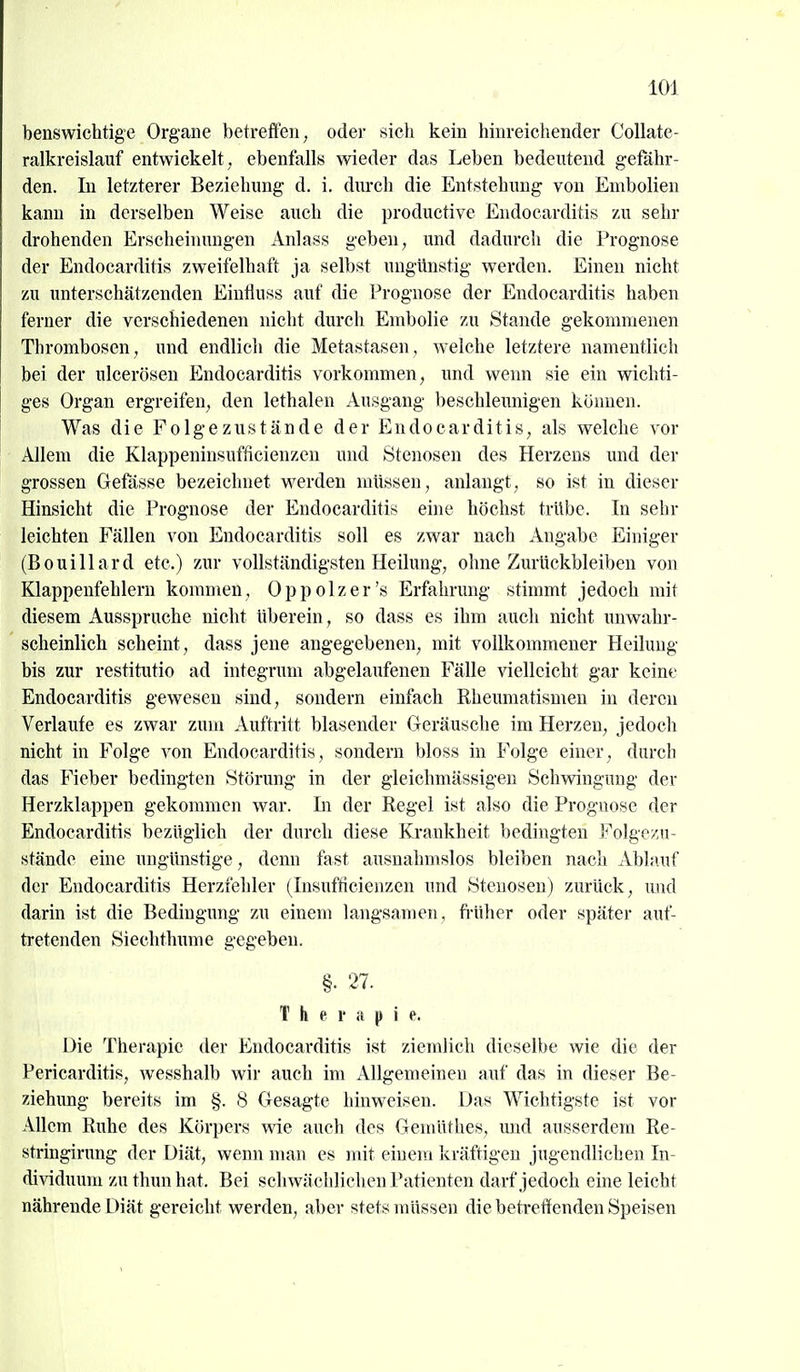 benswichtige Organe betreffen^ oder sich kein hinreichender CoUate- ralkreislauf entwickelt , ebenfalls wieder das Leben bedeutend gefähr- den. In letzterer Beziehung d. i. durcli die Entstehung von Embolien kann in derselben Weise auch die productive Endocarditis zu sehr drohenden Erscheinungen Anlass geben, und dadurch die Prognose der Endocarditis zweifelhaft ja selbst ungünstig werden. Einen nicht zu unterschätzenden Eintluss auf die Prognose der Endocarditis haben ferner die verschiedenen nicht durch Embolie zu Stande gekommenen Thrombosen, und endlicli die Metastasen, welche letztere namentlich bei der uicerösen Endocarditis vorkommen, und wenn sie ein wichti- ges Organ ergreifen, den lethalen Ausgang beschleunigen können. Was die Folgezustände der Endocarditis, als welche vor Allem die Klappeninsufficienzen und Stenosen des Herzens und der grossen Gefässe bezeichnet werden müssen, anlaugt, so ist in dieser Hinsicht die Prognose der Endocarditis eine höchst trübe. In sehr leichten Fällen von Endocarditis soll es zwar nach Angabe Einiger (Bouillard etc.) zur vollständigsten Heilung, ohne Zurückbleiben von Klappenfehlern kommen, Oppolzer's Erfahrung stimmt jedoch mit diesem Ausspruche nicht überein, so dass es ihm auch nicht unwahr- scheinlich scheint, dass jene angegebenen, mit vollkommener Heilung bis zur restitutio ad integrum abgelaufenen Fälle vielleicht gar keine Endocarditis gewesen sind, sondern einfach Rheumatismen in deren Verlaufe es zwar zum Auftritt blasender Geräusche im Herzen, jedoch nicht in Folge von Endocarditis, sondern bloss in Folge einer, durch das Fieber bedingten Störung in der gleichmässigen Schwingung der Herzklappen gekommen war. In der Regel ist also die Prognose der Endocarditis bezüglich der durch diese Krankheit bedingten Folgc/ji- ständc eine ungünstige, denn fast ausnahmslos bleiben nach Ablauf der Endocarditis Herzfehler (Insufticienzen und Stenosen) zurück, und darin ist die Bedingung zu einem langsamen, fi'üher oder später auf- tretenden Siechthume gegeben. §• 27. Therapie. Die Therapie der Endocarditis ist ziemlich dieselbe wie die der Pericarditis, wesshalb wir auch im Allgemeinen auf das in dieser Be- ziehung bereits im §. 8 Gesagte hinweisen. Das Wichtigste ist vor Allem Ruhe des Körpers wie auch des Gemüthes, imd ausserdem Re- stringirung der Diät, wenn man es mit einem kräftigen jugendlichen In- dividuum zu thun hat. Bei schwächlichen Patienten darf jedoch eine leicht nährende Diät gereicht werden, .^bev stets müssen die betreffenden Speisen