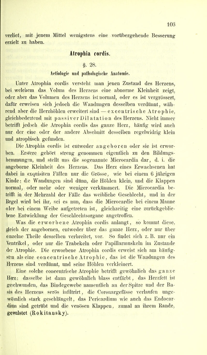 verlief, mit jenem Mittel wenigstens eine vorübergehende Besserung erzielt zu haben. Alropilia rordis. §. 28. Aetiologic iiiid patliologisfln' Anatomie. Unter Atrophia cordis versteht man jenen Zustand des Herzens, bei welctiem das Volum des Herzeus eine abnorme Kleinheit zeigt, oder aber das Volumen des Herzens ist normal, oder es ist vergrössert, dafür erweisen sich jedoch die Wandungen desselben verdünnt, wäh- rend aber die Herzhöhlen erweitert sind — exceuirische Atrophie, gleichbedeutend mit p a s s i v e r D i 1 a t a t i o n des Herzens. Nicht immer betrifft jedoch die Atrophia cordis das ganze Herz, häutig wird auch nur der eine oder der andere Abschnitt desselben regelwidrig klein und atropHsch gcfimden. Die Atrophia cordis ist entweder angeboren oder sie ist erwor- ben. Erstere gehört streng genommen eigentlich zu den Bildungs- hemmung^n, und stellt uns die sogenannte Microcardia dar, d. i. die angeborne Kleinheit des Herzens. Das Herz eines Erwachsenen hat dabei in exquisiten Fällen nur die Grösse, wie bei einem 6 jährigen Kinde; die Wandungen sind dünn, die Höhlen klein, und die Klappen normal, oder mehr oder weniger verkümmert. Die Microcardia be- trifft in der Mehrzahl der Fälle das weibliche Geschlecht, und in der Eegel wird bei ihr, sei es nun, dass die Microcardie bei einem Manne oier bei einem Weibe aufgetreten ist, gleichzeitig eine zurückgeblie- bene Entwicklung der Geschlechtsorgane angetroffen. Was die erworbene Atrophia cordis anlangt, so kommt diese, gleich der angebornen, entweder über das ganze Herz, oder nur über e:nzelne Theile desselben verbreitet, vor. 8o findet sieb z. B. nur ein Ventrikel, oder nur die Trabekeln oder Papillarmuskeln im Zustande dfr Atrophie. Die erworbene Atrophia cordis erweist sich am häufig- sten alseine concentrisehe Atrophie, das ist die Wandungen des Hirzens sind verdüimt, und seine Höhlen verkleinert. Eine solche concentrische Atrophie betrifft gewöhnlich das ganz e Hffz; dasselbe ist dann gewöhnlich blass entfärbt, das Herzfett ist geschwunden, das Bindegewebe namentlich an der Spitze und der Ba- sis des Herzens serös infiltrirt, die Coronargefässe verlaufen unge- wömlich stark geschlängelt, das Pericardium wie auch das Endocar- diun sind getrübt imd die venösen Klappen, zumal an ihrem Rande, gewüstet (Rokitansky).