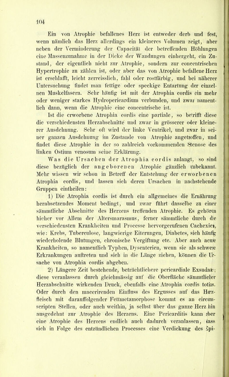 Ein von Atrophie befallenes Herz ist entweder derb und fest, wenn nämlich das Herz allerdings ein kleineres Volumen zeigt, aber neben der Verminderung der Capacität der betreffenden Höhlungen eine Massenzunahme in der Dicke der Wandungen einhergeht, ein Zu- stand, der eigentlich nicht zur Atrophie, sondern zur concentrischen Hj'pei-trophie zu zählen ist, oder aber das von Atrophie befallene Herz ist erschlafft, leicht zerreisslich, fahl oder rosttarbig, und bei näherer Untersuchung findet man fettige oder speckige Entartung der einzel- nen Muskelfasern. Sehr häufig ist mit der Atrophia cordis ein mehr oder weniger starkes Hydropericardium verbunden, und zwar nament- lich dann, wenn die Atrophie eine concentrische ist. Ist die erworbene Atrophia cordis eine partiale, so betrifft diese die verschiedensten Herzabschnitte und zwar in grösserer oder kleine- rer Ausdehnung. Sehr oft wird der linke Ventrikel, imd ZTvar in sei- ner ganzen Ausdehnung im Zustande von Atrophie angetioffeu, und findet diese Atrophie in der so zahlreich vorkommenden Stenose des linken Ostium venosum seine Erklärung. Was die Ursachen der Atrophia cordis anlangt, so sind diese bezüglich der angeborenen Atrophie gänzlich unbekannt. Mehr wissen wir schon in Betreff der Entstehung der erworbenen Atrophia cordis, imd lassen sich deren Ursachen in nachstehende Gruppen eintheilen: 1) Die Atrophia cordis ist durch ein allgemeines die Ernährung herabsetzendes Moment bedingt, und zwar führt dasselbe zu einer sänmitliche Abschnitte des Herzens treffenden Atrophie. Es gehören hieher vor Allem der Altersmarasmus, ferner sämmtliche durch die verschiedensten Krankheiten und Processe hervorgerufenen Cachexiei, wie: Krebs, Tuberculose, langwierige Eiterungen, Diabetes, sich häu% vnederholende Bhitimgen, chronische Vergiftung etc. Aber auch acute Krankheiten, so namentlich Typhen, Dysenterien, wenn sie als schweje Erkrankungen aufti-eten und sich in die Länge ziehen, können die Ur- sache von Atrophia cordis abgeben. 2) Längere Zeit bestehende, beti'ächtlichere pericardiale Exsudate; diese veranlassen durch gleichmässig auf die Oberfläche sämmtlicter Herzabschnitte wirkenden Druck, ebenfalls eine Atrophia cordis totiis. Oder durch den macerirenden Einfluss des Ergusses auf das Herz- fleisch mit darauffolgender Fettmetamorphose kommt es an circim- scripten Stellen, oder auch weithin, ja selbst über das ganze Herz hin ausgedehnt zur Atrophie des Herzens. Eine Pericarditis kann ?ber eine Atrophie des Herzens endlich auch dadurch veranlassen, iass sich in Folge des entzündlichen Processes eine Verdickung des 5pi-