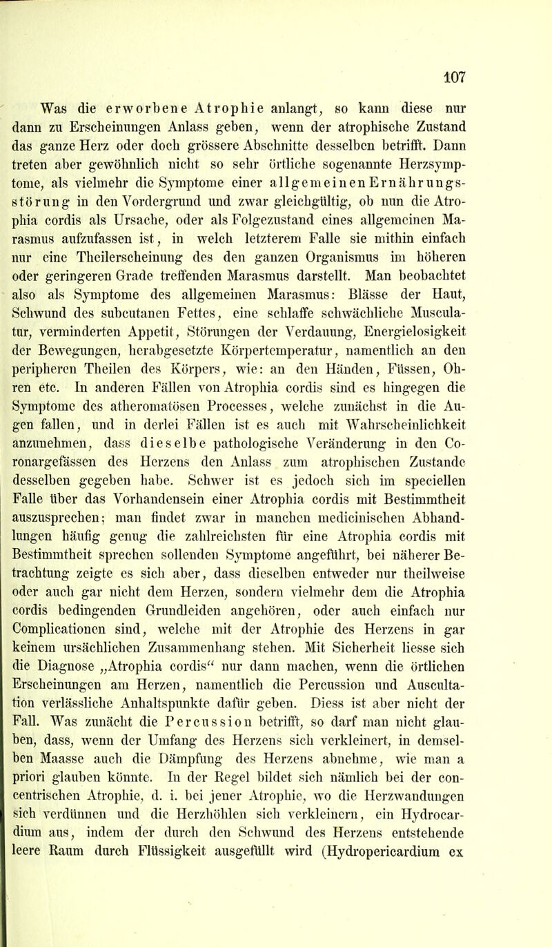 m Was die erworbene Atrophie anlangt, so kann diese nur dann zu Erscheinungen Anlass geben, wenn der atrophische Zustand das ganze Herz oder doch grössere Abschnitte desselben betrifft. Dann treten aber gewöhnlich nicht so sehr örtliche sogenannte Herzsymp- tome, als vielmehr die Symptome einer allgemeinen Ernähr ungs- störung in den Vordergrund und zwar gleichgültig, ob nun die Ati-o- phia cordis als Ursache, oder als Folgezustand eines allgemeinen Ma- rasmus aufzufassen ist, in welch letzterem Falle sie mithin einfach nur eine Theilerscheinung des den ganzen Organismus im höheren oder geringeren Grade treffenden Marasmus darstellt. Man beobachtet also als Symptome des allgemeinen Marasmus: Blässe der Haut, Schwund des subcutanen Fettes, eine schlaffe schwächliche Muscula- tur, verminderten Appetit, Störungen der Verdauung, Energielosigkeit der Bewegungen, herabgesetzte Körpertemperatur, namentlich an den peripheren Theilen des Körpers, wie: an den Händen, Füssen, Oh- ren etc. In anderen Fällen vonAtrophia cordis sind es hingegen die Symptome des atheromatösen Processes, welche zunächst in die Au- gen fallen, und in derlei Fällen ist es auch mit Wahrscheinlichkeit anzunehmen, dass dieselbe pathologische Veränderung in den Co- ronargefässen des Herzens den Anlass zum atrophischen Zustande desselben gegeben habe. Schwer ist es jedoch sich im speciellen Falle über das Vorhandensein einer Atrophia cordis mit Bestimmtheit auszusprechen; man findet zwar in manchen medicinischen Abhand- lungen häufig genug die zahlreichsten für eine Atrophia cordis mit Bestimmtheit sprechen sollenden Symptome angeführt, bei näherer Be- trachtung zeigte es sich aber, dass dieselben entweder nur theilweise oder auch gar nicht dem Herzen, sondern vielmehr dem die Atrophia cordis bedingenden Grundleiden angehören, oder auch einfach nur Complicationen sind, welche mit der Atrophie des Herzens in gar keinem ursächlichen Zusammenhang stehen. Mit Sicherheit Hesse sich die Diagnose „Atrophia cordis'' nur dann machen, wenn die örtlichen Erscheinungen am Herzen, namentlich die Percussion und Ausculta- tion verlässliche Anhaltspunkte dafür geben. Diess ist aber nicht der Fall. Was zuuächt die Percussion betrifft, so darf man nicht glau- ben, dass, wenn der Umfang des Herzens sich verkleinert, in demsel- ben Maasse auch die Dämpfung des Herzens abnehme, wie man a priori glauben könnte. In der Kegel bildet sich nämlich bei der con- centrischen Atrophie, d. i. bei jener Atrophie, wo die Herzwandungen sich verdünnen und die Herzhöhlen sich verkleinern, ein Hydrocar- dium aus, indem der durch den Schwund des Herzens entstehende leere Raum durch Flüssigkeit ausgefüllt wird (Hydropericardium ex