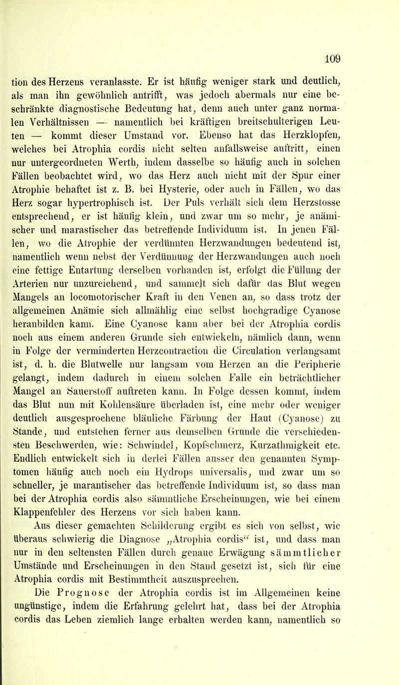 tion des Herzens veranlasste. Er ist häufig weniger stark und deutlich, als man ihn gewöhnlich antrifft, was jedoch abermals nur eine be- schränkte diagnostische Bedeutung hat, denn auch miter ganz norma- len Verhältnissen — namentlich bei kräftigen breitschulterigen Leu- ten — kommt dieser Umstand vor. Ebenso hat das Herzklopfen, welches bei Atrophia cordis nicht selten anfallsweise auftritt, einen nur untergeordneten Werth, indem dasselbe so häufig auch in solchen Fällen beobachtet wird, wo das Herz auch nicht mit der Spur einer Atrophie behaftet ist z. B. bei Hysterie, oder auch in Fällen, wo das Herz sogar hypertrophisch ist. Der Puls verhält sich dem Herzstosse entsprechend, er ist häufig klein, und zwar um so mehr, je anämi- scher und marastischer das betreöende Individimm ist. In jenen Fäl- len, wo die Atrophie der verdünnten Herzwandungen bedeutend ist, namentlich wenn nebst der Verdünnung der Herzwanduugen auch noch eine fettige Entartung derselben vorhanden ist, erfolgt die Füllung der Arterien nur mizm-eichend, und sammelt sich datiir das Blut wegen Mangels an locomotorischer Kraft in den Venen an, so dass trotz der allgemeinen Anämie sich allmählig eine selbst hochgradige Cyanose heranbilden kann. Eine Cyanose kann aber bei der Atrophia cordis noch aus einem anderen Grunde sich entwickeln, nämlich dann, wenn in Folge der verminderten Herzcontraction die Circulation verlangsamt ist, d. h. die Blutwelle nur langsam vom Herzen an die Peripherie gelaugt, indem dadurch in einem solchen Falle ein beträchtlicher Mangel an Sauerstoff auftreten kann. In Folge dessen kommt, indem das Blut nun mit Kohlensäure überladen ist, eine mehr oder weniger deutlich ausgesprochene bläuliche Färbung der Haut (Cyanose) zu Stande, und entstehen ferner aus demselben Grunde die verschieden- sten Beschwerden, wie: Schwindel, Kopfschmerz, Kurzathmigkeit etc. Endlich entwickelt sich in derlei Fällen ausser den genannten Symp- tomen häutig auch noch ein Hydrops universalis, und zwar um so schneller, je marantischer das betreffende Individuum ist, so dass man bei der Atrophia cordis also sämmtliche Erscheinungen, wie bei einem Klappenfehler des Herzens vor sich haben kann. Aus dieser gemachten Schilderung ergibt es sich von selbst, wie Uberaus schwierig die Diagnose „Atrophia cordis ist, und dass man nur in den seltensten Fällen durch genaue Erwägung sämmtlicher Umstände und Erscheinungen in den Stand gesetzt ist, sich für eine Atrophia cordis mit Bestimmtheit auszusprechen. Die Prognose der Atrophia cordis ist im Allgemeinen keine ungünstige, indem die Erfahrimg gelehrt hat, dass bei der Atrophia cordis das Leben ziemlich lange erhalten werden kami, namentlich so