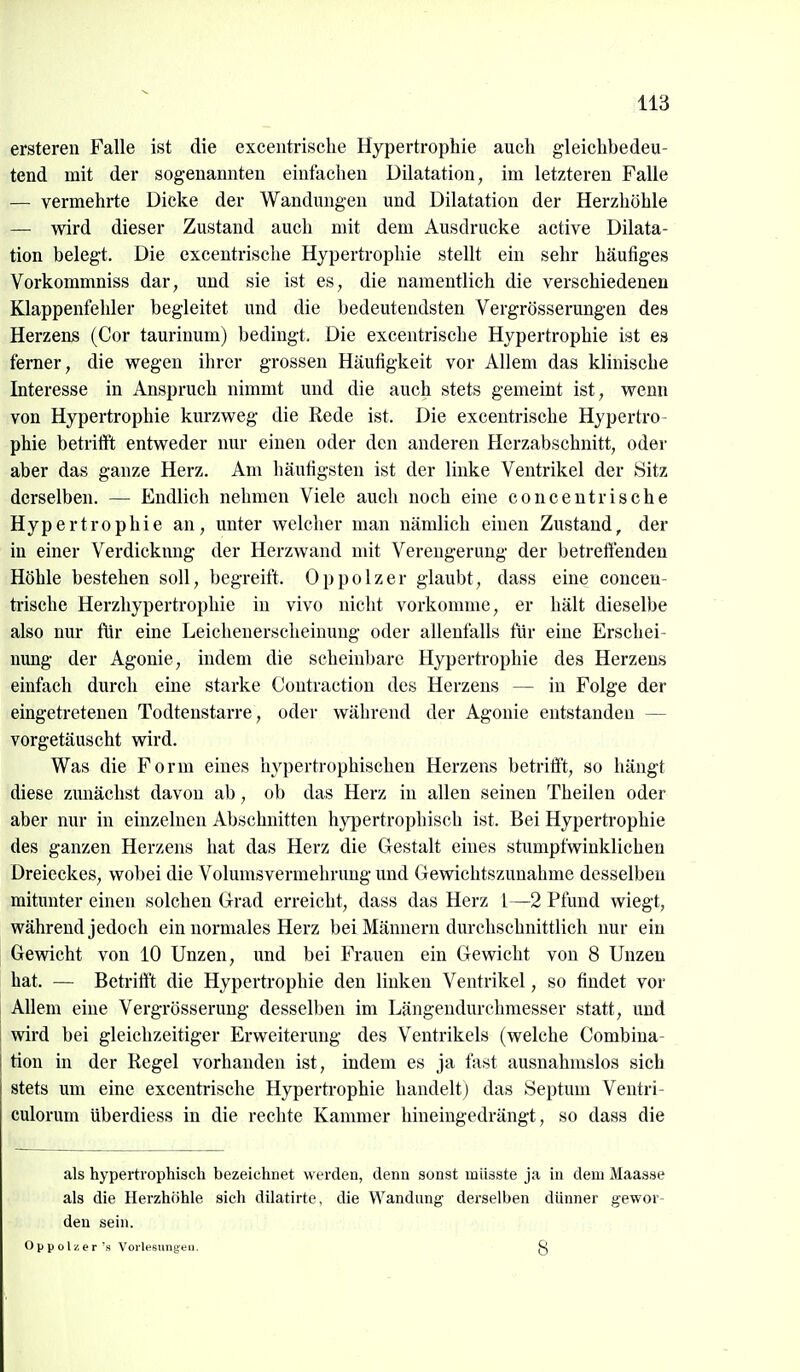 ersteren Falle ist die exceiitrisclie Hypertrophie auch gleichbedeu- tend mit der sogenannten einfachen Dilatation, im letzteren Falle — vermehrte Dicke der Wandungen und Dilatation der Herzhöhle — wird dieser Zustand auch mit dem Ausdrucke active Dilata- tion belegt. Die excentrische Hypertrophie stellt ein sehr häutiges Vorkommniss dar, und sie ist es, die namentlich die verschiedenen Klappenfehler begleitet und die bedeutendsten Vergrösserungen des Herzens (Cor taurinum) bedingt. Die excentrische Hypertrophie ist es ferner, die wegen ihrer grossen Häufigkeit vor Allem das klinische Interesse in Anspruch nimmt und die auch stets gemeint ist, wenn von Hypertrophie kurzweg die Rede ist. Die excentrische Hypertro- phie betrifft entweder nur einen oder den anderen Herzabschnitt, oder aber das ganze Herz. Am häufigsten ist der linke Ventrikel der Sitz derselben. — Endlich nehmen Viele auch noch eine concentrische Hypertrophie an, unter welcher man nämlich einen Zustand, der in einer Verdickung der Herzwand mit Verengerung der betreffenden Höhle bestehen soll, begreift. Oppolzer glaubt, dass eine concen- trische Herzhypertrophie in vivo nicht vorkomme, er hält dieselbe also nur flir eine Leichenerscheinung oder allenfalls für eine Erschei- nung der Agonie, indem die scheinbare Hypertrophie des Herzens einfach durch eine starke Contraction des Herzens — in Folge der eingetretenen Todtenstarre, oder während der Agonie entstanden — vorgetäuscht wird. Was die Form eines hypertrophischen Herzens betrifft, so hängt diese zunächst davon ab, ob das Herz in allen seinen Theilen oder aber nur in einzelnen Abschnitten hypertrophisch ist. Bei Hypertrophie des ganzen Herzens hat das Herz die Gestalt eines stumpfwinklichen Dreieckes, wobei die Volumsvermehrung und Gewichtszunahme desselben mitunter einen solchen Grad erreicht, dass das Herz 1—2 Pfund wiegt, während jedoch ein normales Herz bei Männern durchschnittlich nur ein Gewicht von 10 Unzen, und bei Frauen ein Gewicht von 8 Unzen hat. — Betrifft die Hypertrophie den linken Ventrikel, so findet vor Allem eine Vergrösserung desselben im Längendurchmesser statt, und wird bei gleichzeitiger Erweiterung des Ventrikels (welche Combina- tion in der Regel vorhanden ist, indem es ja fast ausnahmslos sich stets um eine excentrische Hypertrophie handelt) das Septum Ventri- culorum überdiess in die rechte Kammer hineingedrängt, so dass die als hypertrophisch bezeichnet werden, denn sonst miisste ja in dem Maasse als die Herzhöhle sich dilatirte, die Wandung derselben dünner gewor- den sein. oppolzer's Vorlesungen. g