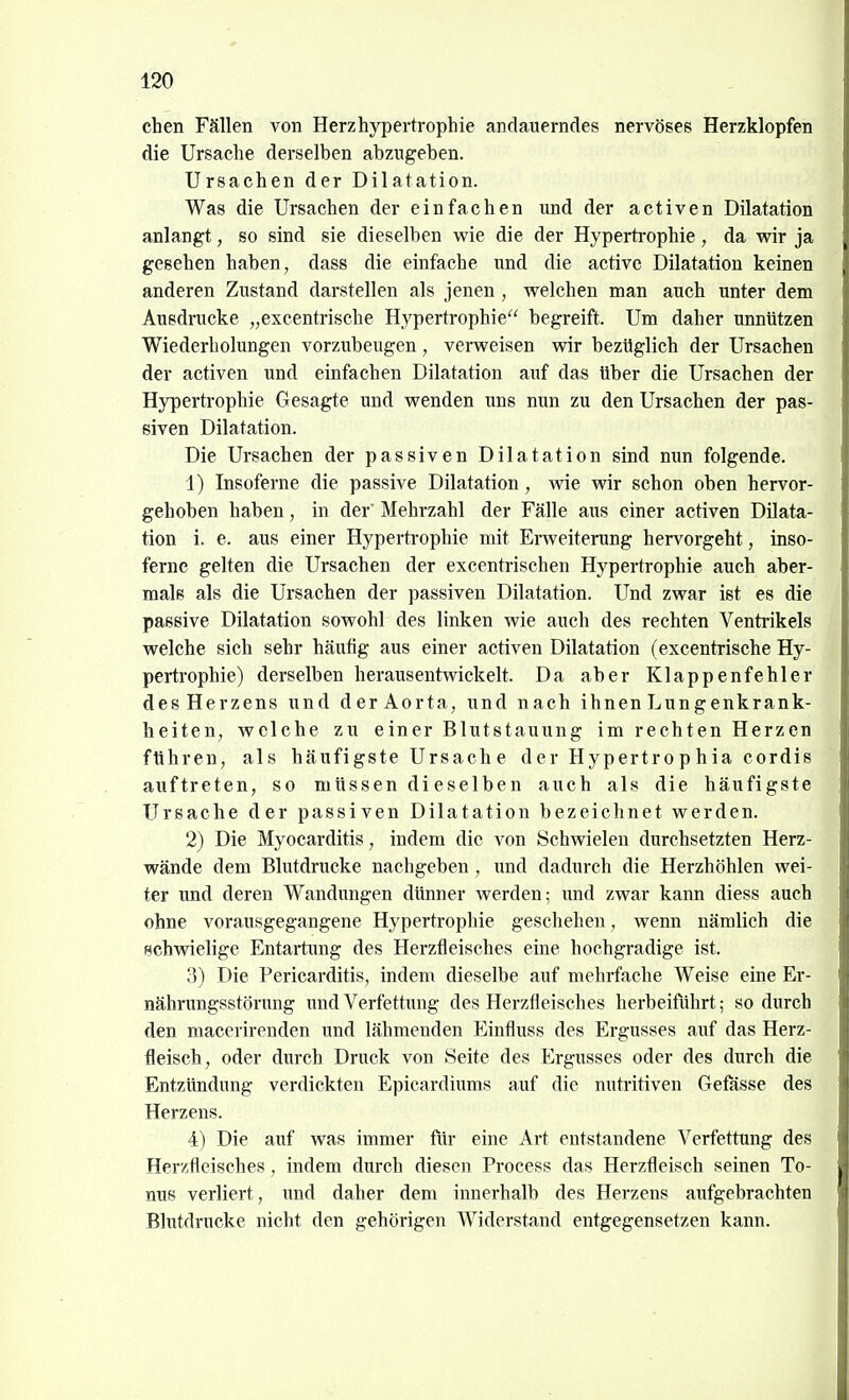 chen Fällen von Herzhypertrophie andauerndes nervöses Herzklopfen die Ursache derselben abzugeben. Ursachen der Dilatation. Was die Ursachen der einfachen und der activen Dilatation anlangt, so sind sie dieselben wie die der Hypertrophie, da wir ja gesehen haben, dass die einfache und die active Dilatation keinen anderen Zustand darstellen als jenen , welchen man auch unter dem Ausdrucke „excentrische Hypertrophie begreift. Um daher unnützen Wiederholungen vorzubeugen, verweisen wir bezüglich der Ursachen der activen und einfachen Dilatation auf das über die Ursachen der Hypertrophie Gesagte und wenden uns nun zu den Ursachen der pas- siven Dilatation. Die Ursachen der passiven Dilatation sind nun folgende. 1) Insoferne die passive Dilatation, wie wir schon oben hervor- gehoben haben, in der' Mehrzahl der Fälle aus einer activen Dilata- tion i. e. aus einer Hypertrophie mit Ei-weiterung hervorgeht, inso- ferne gelten die Ursachen der excentrischen Hypertrophie auch aber- mals als die Ursachen der passiven Dilatation. Und zwar ist es die passive Dilatation sowohl des linken wie auch des rechten Ventrikels welche sich sehr häufig aus einer activen Dilatation (excentrische Hy- pertrophie) derselben herausentwickelt. Da aber Klappenfehler des Herzens und der Aorta, und nach ihnen Lungenkrank- heiten, welche zu einer Blutstauung im rechten Herzen führen, als häufigste Ursache der Hypertrophia cordis auftreten, so müssen dieselben auch als die häufigste Ursache der passiven Dilatation bezeichnet werden. 2) Die Myocarditis, indem die von Schwielen durchsetzten Herz- wände dem Blutdrucke nachgeben , und dadurch die Herzhöhlen wei- ter und deren Wandimgen dünner werden; und zwar kann diess auch ohne vorausgegangene Hypertrophie geschehen, wenn nämlich die schwielige Entartung des Herztleisches eine hochgradige ist. 3) Die Pericarditis, indem dieselbe auf mehrfache Weise eine Er- nährungsstörung und Verfettung des Herztleisches herbeiführt; so durch den macerireuden und lähmenden Einfliuss des Ergusses auf das Herz- fleisch, oder durch Druck von Seite des Ergusses oder des durch die Entzündung verdickten Epicardiums auf die nutritiven Gefässe des Herzens. 4) Die auf was immer für eine Art entstandene Verfettung des Herzfleisches , indem durch diesen Process das Herzfleisch seinen To- nus verliert, und daher dem innerhalb des Herzens aufgebrachten Blutdrucke nicht den gehörigen Widerstand entgegensetzen kann.