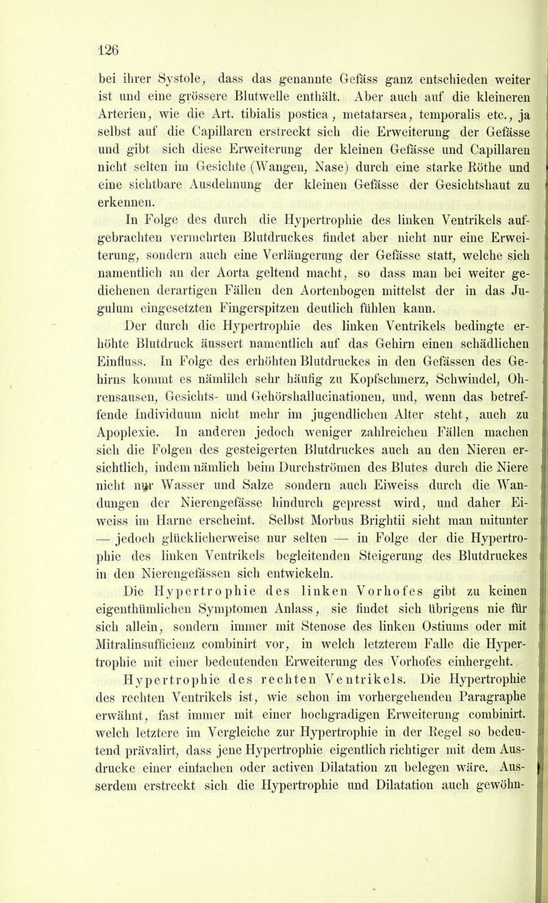 bei ihrer Systole, dass das genannte Gefäss ganz entschieden weiter ist und eine grössere Blutwelle enthält. Aber auch auf die kleineren Arterien, wie die Art. tibialis postica, metatarsea, temporalis etc., ja selbst auf die Capillaren erstreckt sich die Erweiterung der Gefässe und gibt sich diese Erweiterung der kleinen Gefässe und Capillaren nicht selten im Gesichte (Wangen, Nase) durch eine starke Rothe und eine sichtbare Ausdehnung der kleinen Gefässe der Gesichtshaut zu erkennen. In Folge des durch die Hyperti-ophie des linken Ventrikels auf- gebrachten vermehrten Blutdruckes findet aber nicht nur eine Erwei- terung, sondern auch eine Verlängerung der Gefässe statt, welche sich namentlich an der Aorta geltend macht, so dass man bei weiter ge- diehenen derartigen Fällen den Aortenbogen mittelst der in das Ju- gulum eingesetzten Fingerspitzen deutlich fühlen kann. Der durch die Hj'pertrophie des linken Ventrikels bedingte er- höhte Blutdruck äussert namentlich auf das Gehirn einen schädlichen Einfluss. In Folge des erhöhten Blutdruckes in den Gefässen des Ge- hirns konmit es nämlilch sehr häufig zu Kopfschmerz, Schwindel, Oh- rensausen, Gesichts- und Gehörshallucinationeu, und, wenn das betref- fende Individuum nicht mehr im jugendlichen Alter steht, auch zu Apoplexie. In anderen jedoch weniger zahlreichen Fällen machen sich die Folgen des gesteigerten Blutdruckes auch au den Nieren er- sichtlich, indem nämlich beim Durchströmen des Blutes durch die Niere nicht ni^r Wasser und Salze sondern auch Eiweiss durch die Wan- dungen der Nierengefässe hindurch gepresst wird, und daher Ei- weiss im Harne erscheint. Selbst Morbus Brightii sieht man mitunter — jedoch glücklicherweise nur selten — in Folge der die Hypertro- phie des linken Ventrikels begleitenden Steigerung des Blutdruckes in den Nierengefässen sich entwickeln. Die Hypertrophie des linken Vorhofes gibt zu keinen eigenthümlichen Symptomen Anlass, sie findet sich übrigens nie füi' sich allein, sondern immer mit Stenose des linken Ostiums oder mit Mitralinsufficienz combinirt vor, in welch letzterem Falle die Hyper- trophie mit einer bedeutenden Erweiterung des Vorhofes einhergeht. Hypertrophie des rechten Ventrikels. Die Hyi)ertrophie des rechten Ventrikels ist, wie schon im vorhergehenden Paragraphe erwähnt, fast immer mit einer hochgradigen Erweiterung combinirt. welch letztere im Vergleiche zur Hypertrophie in der Regel so bedeu- tend prävalirt, dass jene Hyperti-ophie eigentlich richtiger mit dem Aus- drucke einer einfachen oder activen Dilatation zu belegen wäre. Aus- serdem erstreckt sieb die Hypertrophie und Dilatation auch gewöhn-