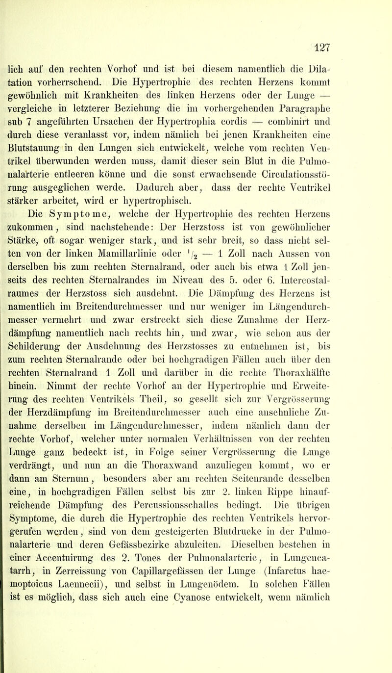 lieh auf den rechten Vorhof und ist bei diesem namentlich die Dila- tation vorherrschend. Die Hypertrophie des rechten Herzens kommt gewöhnlich mit Krankheiten des linken Herzens oder der Lunge — vergleiche in letzterer Beziehung die im vorhergehenden Paragraphe sub 7 angeführten Ursachen der Hypertrophia cordis — combinirt und durch diese veranlasst vor, indem nämlich bei jenen Krankheiten eine Blutstauung in den Lungen sich entwickelt, welche vom rechten Ven- trikel überwunden werden muss, damit dieser sein Blut in die Pulmo- nalarterie entleeren könne und die sonst erwachsende Circulationsstö- rung ausgeglichen werde. Dadurch aber, dass der rechte Venti-ikel stärker arbeitet, wird er hypertrophisch. Die Symptome, welche der Hypertrophie des rechten Herzens zukommen, sind nachstehende: Der Herzstoss ist von gewöhnlicher Stärke, oft sogar weniger stark, imd ist sehr breit, so dass nicht sel- ten von der linken Mamillarlinie oder ','2 — i Zoll nach Aussen von derselben bis zum rechten Sternalrand, oder auch bis etwa 1 Zoll jen- seits des rechten Sternalrandes im Niveau des 5. oder 6. Intercostal- raumes der Herzstoss sich ausdehnt. Die Dämpfung des Herzens ist namentlich im Breiteudurchmesser und nur weniger im Längendurch- messer vermehrt und zwar erstreckt sich diese Zunahme der Herz- dämpfung namentlich nach rechts hin, und zwar, wie schon aus der Schilderung der Ausdehnung des Herzstosses zu entnehmen ist, bis zum rechten Sternalraude oder bei hochgradigen Fällen auch über den rechten Sternalrand 1 Zoll und darüber in die rechte Thoraxhälfte hinein. Nimmt der rechte Vorhof an der Hypertrophie und Erweite- rung des rechten Ventrikels Theil, so gesellt sich zur Vergrüsserung der Herzdämpfung im Breitendurchmesser auch eine ansehnliche Zu- nahme derselben im Längendurchmesser, indem nämlich dann der rechte Vorhof, welcher unter normalen Verhältnissen von der rechten Lunge ganz bedeckt ist, in Folge seiner Vergrösserung die Lunge verdrängt, und nun an die Thoraxwand anzuliegen kommt, wo er dann am Sternum, besonders aber am rechten Seitenrande desselben eine, in hochgradigen Fällen selbst bis zur 2. linken Rippe hinauf- reichende Dämpfung des Percussiousschalles bedingt. Die übrigen Symptome, die durch die Hypertrophie des rechten Ventrikels hervor- gerufen werden, sind von dem gesteigerten Blutdrucke in der Pulmo- nalarterie und deren Gefässbezirke abzuleiten. Dieselben bestehen in einer Accentuirung des 2. Tones der Pulmonalarterie, in Lungenca- tarrh, in Zerreissung von Capillargefässen der Lunge (Infarctus hae- moptoicus Laennecii), und selbst in Lungenödem. In solchen Fällen ist es möglich, dass sich auch eine Cyanose entwickelt, wenn nämlich