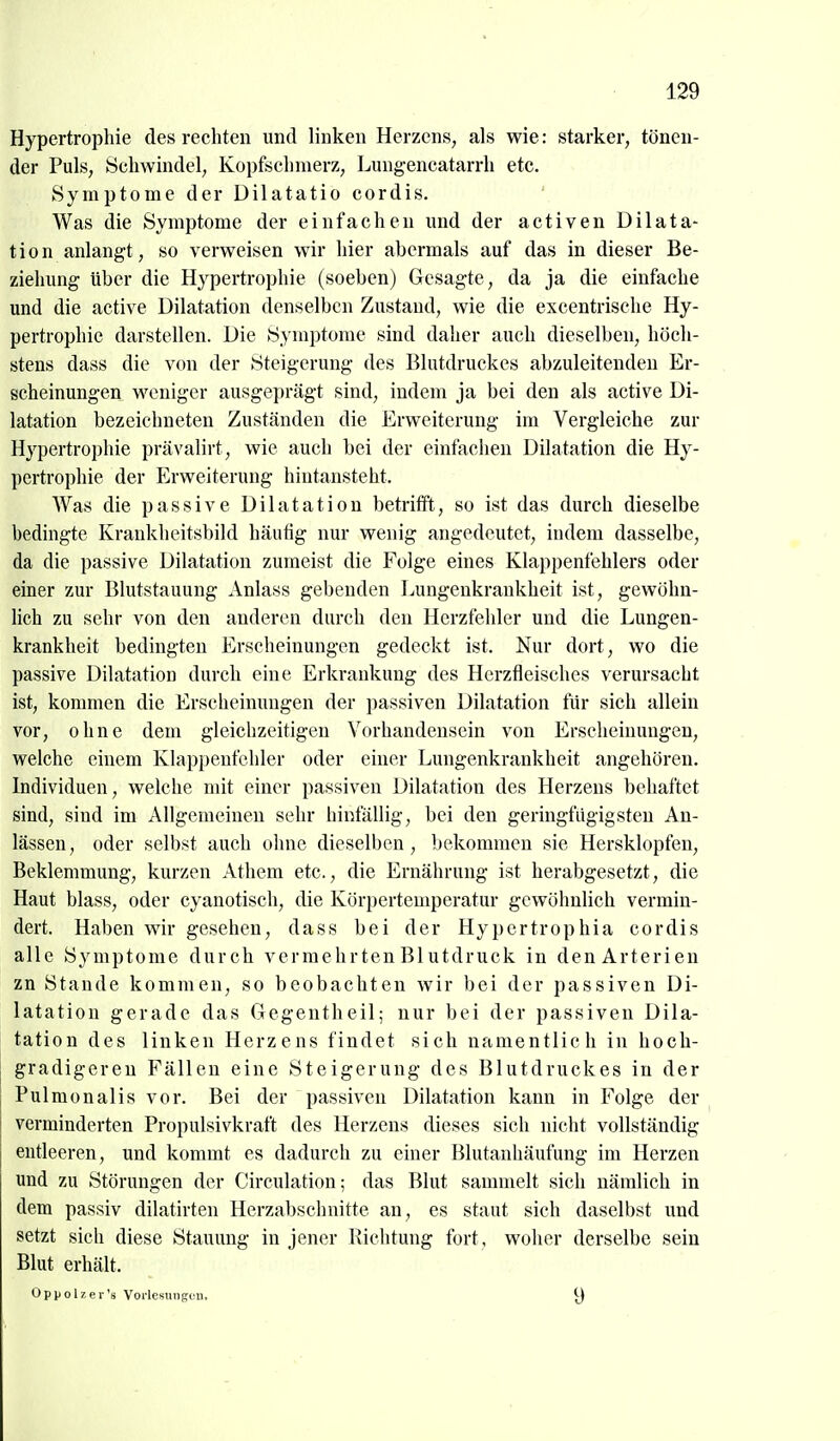 Hypertrophie des rechten und linken Herzens, als wie: starker, tönen- der Puls, Schwindel, Kopfschmerz, Lungencatarrh etc. Symptome der Dilatatio cordis. Was die Symptome der einfachen und der activen Dilata- tion anlangt, so verweisen wir hier abermals auf das in dieser Be- ziehung über die Hypertrophie (soeben) Gesagte, da ja die einfache und die active Dilatation denselben Zustand, wie die excentrische Hy- pertrophie darstellen. Die Symptome sind daher auch dieselben, höch- stens dass die von der Steigerung des Blutdruckes abzuleitenden Er- scheinungen weniger ausgeprägt sind, indem ja bei den als active Di- latation bezeichneten Zuständen die Erweiterung im Vergleiche zur Hypertrophie prävalirt, wie auch bei der einfachen Dilatation die Hy- pertrophie der Erweiterung hintansteht. Was die passive Dilatation betrifft, so ist das durch dieselbe bedingte Krankheitsbild häutig nur wenig angedeutet, indem dasselbe, da die passive Dilatation zumeist die Folge eines Klappenfehlers oder einer zur Blutstauung Anlass gebenden Lungenkrankheit ist, gewöhn- lich zu sehr von den anderen durch den Herzfehler und die Lungen- krankheit bedingten Erscheinungen gedeckt ist. Nur dort, wo die passive Dilatation durch eine Erkrankung des Hcrzfleisches verursacht ist, kommen die Erscheinungen der passiven Dilatation für sich allein vor, ohne dem gleichzeitigen Vorhandensein von Erscheinungen, welche einem Klappenfehler oder einer Lungenkrankheit angehören. Individuen, welche nut einer passiven Dilatation des Herzens behaftet sind, sind im Allgemeinen sehr hinfällig, bei den geringfügigsten An- lässen , oder selbst auch oluie dieselben , bekommen sie Hersklopfen, Beklemmung, kurzen Athem etc., die Ernährung ist herabgesetzt, die Haut blass, oder cyanotisch, die Körpertemperatur gewöhnlich vermin- dert. Haben wir gesehen, dass bei der Hypcrtrophia cordis alle Symptome durch vermehrten Blutdruck in den Arterien zn Stande kommen, so beobachten wir bei der passiven Di- latation gerade das Gegentheil; nur bei der passiven Dila- tation des linken Herzens findet sich namentlich in hoch- gradigeren Fällen eine Steigerung des Blutdruckes in der i Pulmonalis vor. Bei der passiven Dilatation kann in Folge der 1 verminderten Propulsivkraft des Herzens dieses sich nicht vollständig entleeren, und kommt es dadurch zu einer Blutanhäufung im Herzen und zu Störungen der Circulation; das Blut sammelt sich nämlich in dem passiv dilatirten Herzabschnitte an, es staut sich daselbst und setzt sich diese Stauung in jener Richtung fort, woher derselbe sein Blut erhält. Oppolzei-'s Vorlesungen. 9