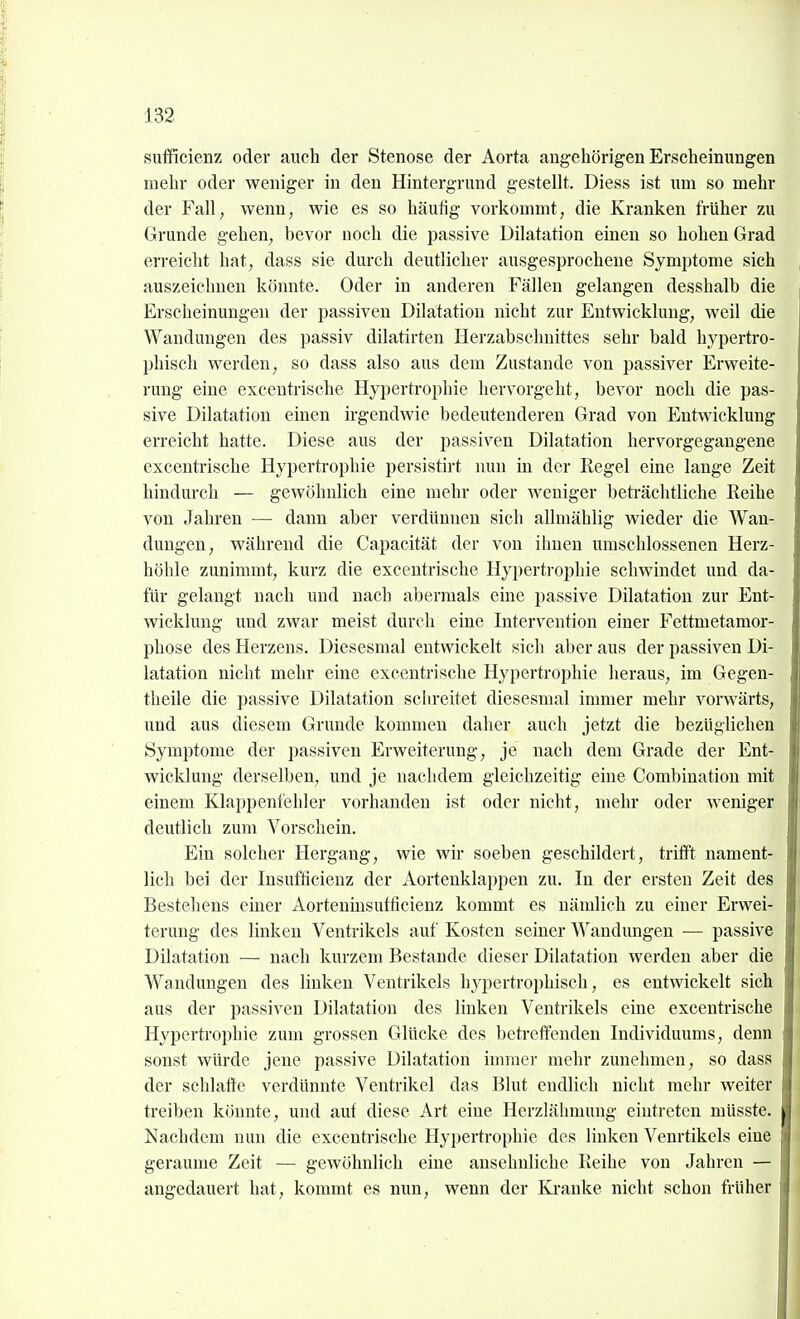 sufficienz oder auch der Stenose der Aorta augehörigen Erscheinungen mehr oder weniger in den Hintergrund gesteUt. Diess ist um so mehr der Fall, wenn, wie es so häufig vorkommt, die Kranken früher zu Grunde gehen, bevor noch die passive Dilatation einen so hohen Grad erreiclit hat, dass sie durch deutlicher ausgesprochene Symptome sich auszeichnen könnte. Oder in anderen Fällen gelangen desshalb die Erscheinungen der passiven Dilatation nicht zur Entwicklung, weil die Wandungen des passiv dilatirten Herzabschnittes sehr bald hypertro- phisch werden, so dass also aus dem Zustande von passiver Erweite- rung eine excentrische Hj'pertrophie hervorgeht, bevor noch die pas- sive Dilatation einen irgendwie bedeutenderen Grad von Entwicklung erreicht hatte. Diese aus der passiven Dilatation hervorgegangene excentrische Hypertrophie persistirt nun in der Regel eine lange Zeit hindurch — gewöhulich eine mehr oder weniger beti-ächtliche Reihe von Jahren ■— dann aber verdünnen sich allmählig wieder die Wan- dungen, während die Capacität der von ihnen umschlossenen Herz- höhle zunimmt, kurz die excentrische Hypertrophie schwindet und da- für gelangt nach und nach abermals eine passive Dilatation zur Ent- wicklung und zwar meist durch eine Intervention einer Fettmetamor- phose des Herzens. Diesesmal entwickelt sich aber aus der passiven Di- latation nicht mehr eine excentrische Hypertrophie heraus, im Gegen- theile die passive Dilatation schreitet diesesmal immer mehr vorwärts, und aus diesem Grunde kommen daher auch jetzt die bezüglichen Symptome der passiven Erweiterung, je nach dem Grade der Ent- wicklung derselben, und je nachdem gleichzeitig eine Combination mit einem Klappenfehler vorhanden ist oder nicht, mehr oder weniger deutlich zum Vorschein. Ein solcher Hergang, wie wir soeben geschildert, trifft nament- lich bei der Insufficienz der Aortenklappen zu. In der ersten Zeit des Bestehens einer Aorteumsutficienz kommt es nämlich zu einer Erwei- terung des linken Ventrikels auf Kosten seiner Wandungen — passive Dilatation — nach kurzem Bestände dieser Dilatation werden aber die Wandungen des linken Ventrikels h^^pertrophisch, es entwickelt sich aus der passiven Dilatation des linken Ventiükels eine excentrische Hypertrophie zum grossen Glücke des betreffenden Individuums, denn sonst würde jene passive Dilatation immer mehr zunehmen, so dass der schlaffe verdünnte Ventrikel das Blut endlich nicht mehr weiter treiben könnte, und auf diese Art eine Herzlähmung eintreten müsste. Nachdem nun die excentrische Hypertrophie des linken Venrtikels eine geraume Zeit — gewöhnlich eine ansehnliche Reihe von Jahren — angedauert hat, kommt es nun, wenn der Ki-anke nicht schon früher