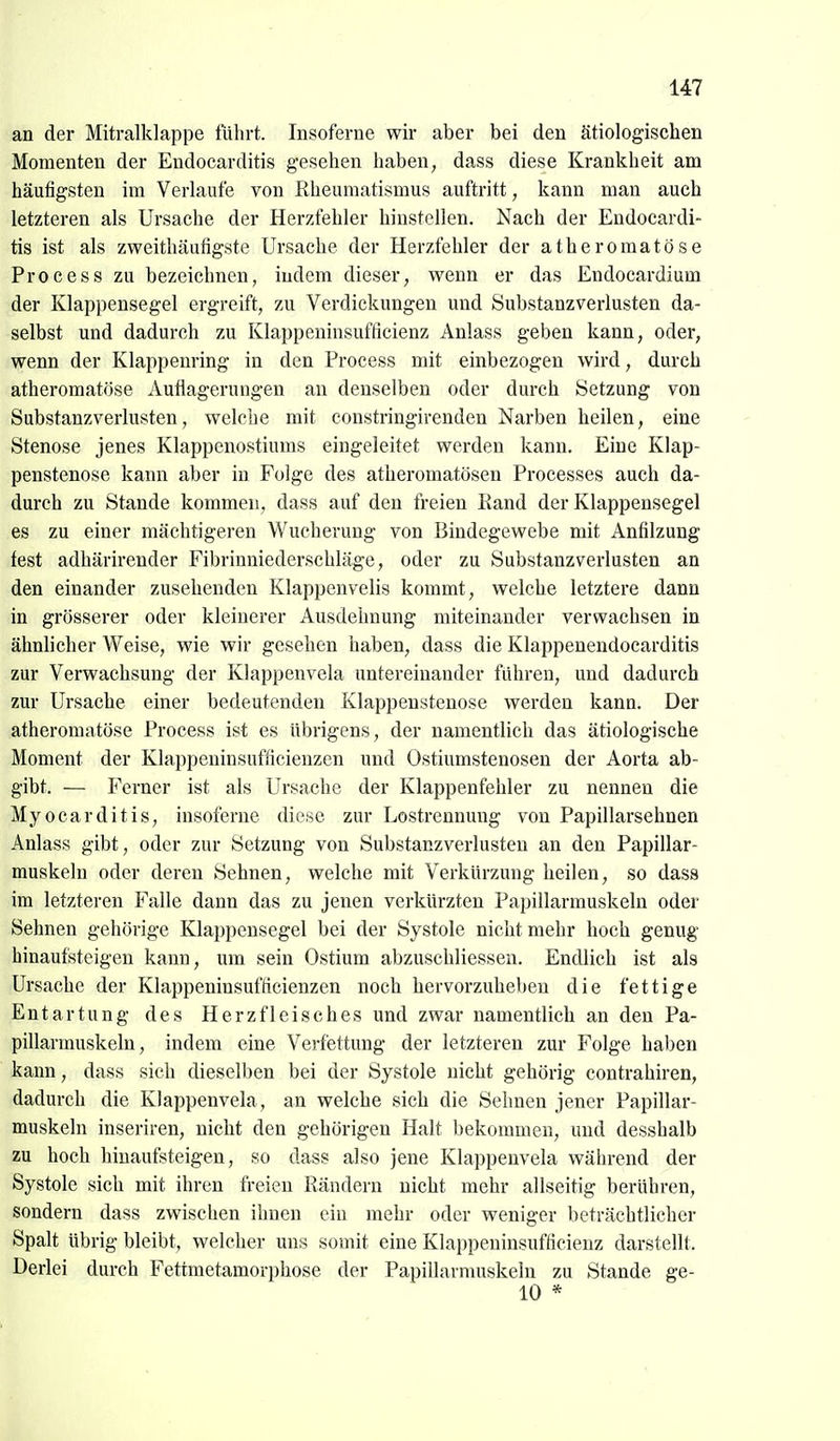 an der Mitralklappe führt. Insoferne wir aber bei den ätiologischen Momenten der Endocarditis gesehen haben, dass diese Krankheit am häutigsten im Verlaute von Rheumatismus auftritt, kann man auch letzteren als Ursache der Herzfehler hinstellen. Nach der Endocardi- tis ist als zweithäufigste Ursache der Herzfehler der atheromatöse Process zu bezeichnen, indem dieser, wenn er das Endocardium der Klappensegel ergreift, zu Verdickungen und Substanzverlusten da- selbst und dadurch zu Klappeninsufficienz Anlass geben kann, oder, wenn der Klappenring in den Process mit einbezogen wird, durch atheromatöse Auflagerungen an denselben oder durch Setzung von Substanzverlusten, welche mit constringirenden Narben heilen, eine Stenose jenes Klappenostiums eingeleitet werden kann. Eine Klap- penstenose kann aber in Folge des atheromatösen Processes auch da- durch zu Stande kommen, dass auf den freien Rand der Klappensegel es zu einer mächtigeren Wucherung von Bindegewebe mit Anfilzung fest adhärirender Fibrinniederschläge, oder zu Substanzverlusten an den einander zusehenden Klappenvelis kommt, welche letztere dann in grösserer oder kleinerer Ausdehnung miteinander verwachsen in ähnlicher Weise, wie wir gesehen haben, dass die Klappenendocarditis zur Verwachsung der Klappenvela untereinander fuhren, und dadurch zur Ursache einer bedeutenden Klappenstenose werden kann. Der atheromatöse Process ist es übrigens, der namentlich das ätiologische Moment der Klappeninsufficienzen und Ostiumstenosen der Aorta ab- gibt. — Ferner ist als Ursache der Klappenfehler zu nennen die Myocarditis, insoferne diese zur Lostrennung von Papillarsehnen Anlass gibt, oder zur Setzung von Substanzverlusten an den Papillar- muskeln oder deren Sehnen, welche mit Verkürzung heilen, so dass im letzteren Falle dann das zu jenen verkürzten Papillarmuskeln oder Sehnen gehörige Klappensegel bei der Systole nicht mehr hoch genug hinaufsteigen kann, um sein Ostium abzuschliessen. Endlich ist als Ursache der Klappeninsufficienzen noch hervorzuheben die fettige Entartung des Herzfleisches und zwar namentlich an den Pa- pillarmuskeln, indem eine Verfettung der letzteren zur Folge haben kann, dass sich dieselben bei der Systole nicht gehörig contrahiren, dadurch die Klappenvela, an welche sich die Sehnen jener Papillar- muskeln inseriren, nicht den gehörigen Halt bekommen, und desshalb zu hoch hinaufsteigen, so dass also jene Klappenvela während der Systole sich mit ihren freien Rändern nicht mehr allseitig berühren, sondern dass zwischen ihnen ein mehr oder weniger beträchtlicher Spalt übrig bleibt, welcher uns somit eine Klappeninsufficienz darstellt. Derlei durch Fettmetamorphose der Papillarmuskeln zu Stande ge- 10 *