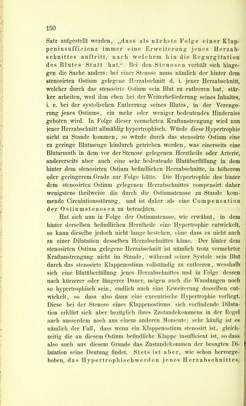 Satz aufgestellt werden, ,,dass als nächste Folge einer Klap- peninsufficienz immer eine Erweiterung jenes Herzab- schnittes auftritt; nach welchem hin die Regurgitation des Blutes Statt hat. Bei den Stenosen verhält sich hinge- gen die Sache anders: bei einer Stenose muss nämlich der hinter dem stenosirten Ostium gelegene Herzabschnitt d. i. jener Herzabschnitt, welcher durch das stenosirte Ostium sein Blut zu entleeren hat, stär- ker arbeiten, weil ihm eben bei der Weiterbeförderung seines Inhaltes, 1. e. bei der systolischen Entleerung seines Blutes, in der Verenge- rung jenes Ostiums, ein mehr oder weniger bedeutendes Hinderniss geboten wird. In J'olge dieser vermehrten Kraftanstrengung wird nun jener Herzabschnitt allmählig hypertrophisch. Würde diese Hypertrophie nicht zu Stande kommen, so würde durch das stenosirte Ostium eine zu geringe Blutmenge hindurch getrieben werden, was einerseits eine Blutarmuth in dem vor der Stenose gelegenen Herztheile oder Arterie, andererseits aber auch eine sehr bedeutende Blutüberfüllung in dem hinter dem stenosirten Ostium befindlichen Herzabschnitte, in höherem oder geringerem Grade zur Folge hätte. Die Hypertrophie des hinter dem stenosirten Ostium gelegenen Herzabschnittes compensirt daher wenigstens theilweise die durch die Ostiumstenose zu Stande kom- mende Circulationsstörupg, und ist daher als eine Compensation der 0stiumstenosen zu beti-ac]iteu. Hat sich nun in Folge der Ostiumstenose, wie erwähnt, in dem hinter derselben befindlichen Herztheile eine Hypertrophie entwickelt, so kann dieselbe jedoch nicht lange bestehen, ohne dass es nicht auch zu einer Dilatation desselben Herzabschnittes käme. Der hinter dem stenosirten Ostium gelegene Herzabschnitt ist nämlich trotz vermehrter Kraftanstrengung nicht im Stande, während seiner Systole sein Blut durch das stenosirte Klappenostium vollständig zu entleeren, wesshalb sich eine Blutüberfüllung jenes Herzabschnittes und in Folge dessen nach kürzerer oder längerer Dauer, mögen auch die Wandungen noch so hypertrophisch sein, endlich auch eine Erweiterung desselben ent- wickelt, so dass also dann eine excentrisehe Hypertrophie vorliegt. Diese bei der Stenose eines Klappenostiums sich vorfindende Dilata- tion erklärt sich aber bezüglich ihres Zustandekommens in der Regel auch ausserdem noch aus einem anderen Momente; sehr häufig ist es nämlich der Fall, dass wenn ein Klappenostium stenosirt ist, gleich- zeitig die an diesem Ostium befindliche Klappe insufficient ist, so dass also auch aus diesem Grunde das Zustandekommen der besagten Di- latation seine Deutung findet. Stets ist aber, wie schon hervorge- hoben, das Hypertrophischwerden jenes Herzabschnittes,