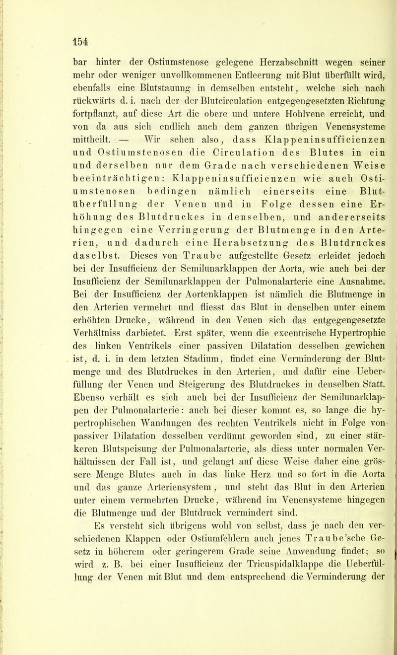 bar hinter der Ostiumstenose gelegene Herzabschnitt wegen seiner mehr oder weniger unvollkommenen Entleerung mit Blut übei-füllt wird, ebenfalls eine Blutstauung in demselben entsteht, welche sich nach rückwärts d. i. nach der der Blutcirculation entgegengesetzten Richtung fortpflanzt, auf diese Art die obere und untere Hohlvene erreicht, und von da aus sich endlich auch dem ganzen übrigen Venensysteme mittheilt. — Wir sehen also, dass Klappeninsufficienzen und Ostiumstenosen die Circulation des Blutes in ein und derselben nur dem Grade nach verschiedenen Weise beeinträchtigen: Klappeninsufficienzen wie auch Osti- umstenosen bedingen nämlich einerseits eine Blut- überfüllung der Venen und in Folge dessen eine Er- höhung des Blutdruckes in denselben, und andererseits hingegen eine Verringerung der Blutmenge in den Arte- rien, und dadurch eine Herabsetzung des Blutdruckes daselbst. Dieses von Traube aufgestellte Gesetz erleidet jedoch bei der Insufficienz der Semilunarklappen der Aorta, wie auch bei der Insufficienz der Semilunarklappen der Pulmonalarterie eine Ausnahme. Bei der Insufficienz der Aortenklappen ist nämlich die Blutmenge in den Arterien vermehrt und fliesst das Blut in denselben unter einem erhöhten Drucke, während in den Venen sich das entgegengesetzte Verhältniss darbietet. Erst später, wenn die excentrische Hypertrophie des linken Ventrikels einer passiven Dilatation desselben gewichen ist, d. i. in dem letzten Stadium, findet eine Verminderung der Blut- menge und des Blutdruckes in den Arterien, und dafür eine Ueber- füllung der Venen und Steigerung des Blutdruckes in denselben Statt. Ebenso verhält es sich auch bei der Insufficienz der Semihmarklap- pen der Pulmonalarterie: auch bei dieser kommt es, so lange die hy- pertrophischen Wandungen des rechten Ventrikels nicht in Folge von- passiver Dilatation desselben verdünnt geworden sind, zu einer stär- keren Blutspeisung der Pulmonalarterie, als diess unter normalen Ver- hältnissen der Fall ist, und gelangt auf diese Weise daher eine grös- sere Menge Blutes auch in das linke Herz und so fort in die Aorta und das ganze Arteriensystem, i;nd steht das Blut in den Arterien unter einem vermehrten Drucke, während im Venensysteme hingegen die Blutmenge und der Blutdruck vermindert sind. Es versteht sich übrigens wohl von selbst, dass je nach den ver- schiedenen Klappen oder Ostiumfehlern auch jenes Traube'sehe Ge- setz in höherem oder geringerem Grade seine Anwendung findet; so wird z. B. bei einer Insufficienz der Tricuspidalklappe die Ueberfül- lung der Venen mit Blut und dem entsprechend die Verminderung der