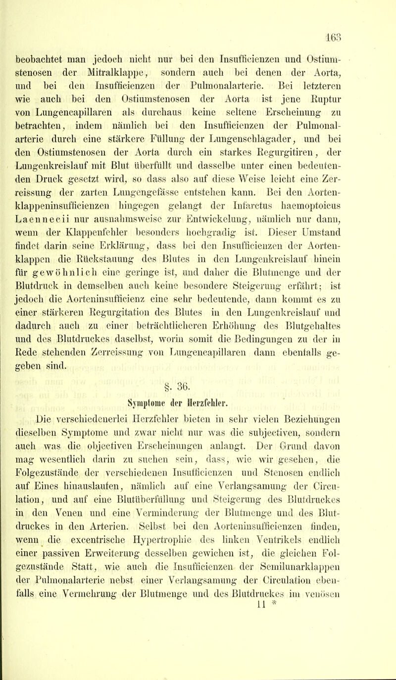 beobachtet man jedoch nicht nur bei den Insufficienzen und Ostium- stenosen der MitralMappe, sondern auch bei denen der Aorta, und bei den Insufficienzen der Pulmonalarterie. Bei letzteren wie auch bei den Ostiumstenosen der Aorta ist jene Ruptur von Lungencapillaren als durchaus keine seltene Erscheinung' zu betrachten, indem nämlich bei den Insufficienzen der Pulmonal- arterie durch eine stärkere Füllung- der Lungenschlagader, und bei den Ostiumstenosen der Aorta durch ein starkes Regurgitiren, der Lungenkreislauf mit Blut überfüllt und dasselbe unter einen bedeuten- den Druck gesetzt wird, so dass also auf diese Weise leicht eine Zer- reissung der zarten Lungengefässe entstehen kann. Bei den Aorten- klappeninsufficienzen hingegen gelangt der Infarctus haemoptoicus Laennecii nur ausnahmsweise zur Entwickelung, nämlich nur dann, wenn der Klappenfehler besonders hochgradig ist. Dieser Umstand findet darin seine Erklärung, dass bei den Insufficienzen der Aorten- klappen die Rückstauung des Blutes in den Lungenkreislauf hinein für gewöhnlich eine geringe ist, und daher die Blutmenge und der Blutdruck in demselben auch keine besondere Steigerung erfährt; ist jedoch die Aorteninsufficienz eine sehr bedeutende, dann kommt es zu einer stärkeren Regurgitation des Blutes in den Lungenkreislauf und dadurch auch zu einer beträchtlicheren Erhöhung des Blutgehaltes und des Blutdruckes daselbst, worin somit die Bedingungen zu der in Rede stehenden Zerreissung von Lungenca})illaren dann ebenfalls ge- geben sind. §• 36. Symptome der Herzfehler. Die verschiedenerlei Herzfehler bieten in sehr vielen Beziehungen dieselben Symptome und zwar nicht nur was die subjectiven, sondern auch was die objectiven Erscheinungen anlangt. Der Grund davon mag wesentlich darin zu suchen sein, dass, wie wir gesehen, die Folgezustände der verschiedenen Insufficienzen und Stenosen endlich auf Eines hinauslaufen, nämlich auf eine Verlangsamung der Circu- lation, und auf eine Blutüberfilllung und Steigerung des Blutdruckes in den Venen und eine Verminderung der Blutmenge und des Blut- druckes in den Arterien. Selbst bei den Aorteninsufficienzen finden, wenn die excentrische Hypertrophie des linken Ventrikels endlich einer passiven Erweiterung desselben gewichen ist, die gleichen Fol- gezustände Statt, wie auch die Insufficienzen der Semilunarklappen der Pulmonalarterie nebst einer Verlangsamung der Circulation eben- falls eine Vermehrung der Blutmenge und des Blutdruckes im venösen 11 *