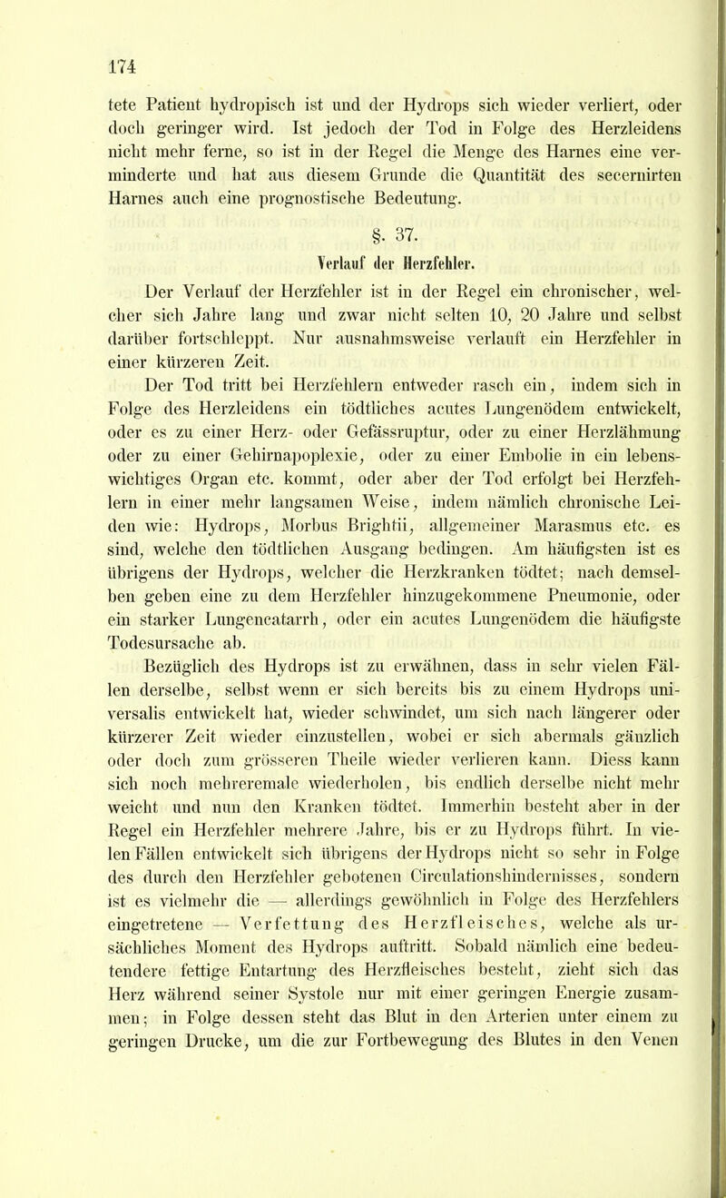 tete Patient hydropisch ist und der Hydrops sich wieder verliert, oder doch geringer wird. Ist jedoch der Tod in Folge des Herzleidens nicht mehr feme, so ist in der Regel die Menge des Harnes eine ver- minderte imd hat aus diesem Grunde die Quantität des secernirten Harnes auch eine prognostische Bedeutung. §. 37. Verlauf der Herzfehler. Der Verlauf der Herzfehler ist in der Regel ein chronischer, wel- cher sich Jahre lang und zwar nicht selten 10, 20 Jahre und selbst darüber fortschleppt. Nur ausnahmsweise verlauft ein Herzfehler in einer kürzeren Zeit. Der Tod tritt bei Herzfehlern entweder rasch ein, indem sich in Folge des Herzleidens ein tödtliches acutes Lungenödem entwickelt, oder es zu einer Herz- oder Gefässruptur, oder zu einer Herzlähmung oder zu einer Gehirnapoplexie, oder zu einer Embolie in ein lebens- wichtiges Organ etc. kommt, oder aber der Tod erfolgt bei Herzfeh- lern in einer mehr langsamen Weise, indem nämlich chronische Lei- den wie: Hydi'ops, Morbus Brightii, allgemeiner Marasmus etc. es sind, welche den tödtlichen Ausgang bedingen. Am häufigsten ist es übrigens der Hydrops, welcher die Herzkranken tödtet; nach demsel- ben geben eine zu dem Herzfehler hinzugekommene Pneumonie, oder ein starker Lungencatarrh, oder ein acutes Lungenödem die häufigste Todesursache ab. Bezüglich des Hydrops ist zu erwähnen, dass in sehr vielen Fäl- len derselbe, selbst wenn er sich bereits bis zu einem Hydrops uni- versalis entwickelt hat, wieder schwindet, um sich nach längerer oder kürzerer Zeit wieder einzustellen, wobei er sich abermals gänzlich oder doch zum grösseren Theile wieder verlieren kann. Diess kann sich noch mehreremale wiederholen, bis endlich derselbe nicht mehr weicht und nun den Kranken tödtet. Immerhin besteht aber in der Regel ein Herzfehler mehrere Jahre, bis er zu Hydrops führt. In vie- len Fällen entwickelt sich übrigens der Hydrops nicht so sehr in Folge des durch den Herzfehler gebotenen Circulationshindernisses, sondern ist es vielmehr die — allerdings gewöhnlich in Folge des Herzfehlers eingetretene — Verfettung des Herzfleisches, welche als ur- sächliches Moment des Hydrops auftritt. Sobald nämlich eine bedeu- tendere fettige Entartung des Herzfieisches besteht, zieht sich das Herz während seiner Systole nur mit einer geringen Energie zusam- men; in Folge dessen steht das Blut in den Arterien unter einem zu geringen Drucke, um die zur Fortbewegung des Blutes in den Venen