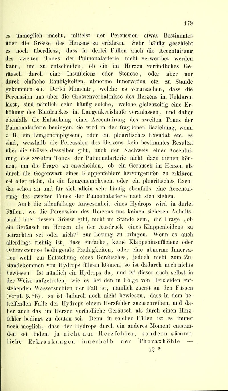 es unmöglich macht, mittelst der Percussion etwas Bestimmtes Uber die Grösse des Herzens zu erfahren. Sehr häufig geschieht es noch überdiess, dass in derlei Fällen auch die Accentuirung des zweiten Tones der Pulmonalarterie nicht verwerthet werden kann, um zu entscheiden, ob ein im Herzen vorfindliches Ge- räusch durch eine Insufficienz oder Stenose, oder aber nur durch einfache Rauhigkeiten, abnorme Innervation etc. zu Stande gekommen sei. Derlei Momente, welche es verursachen, dass die Percussion uns über die Grössenverhältnisse des Herzens im Unklaren lässt, sind nämlich sehr häutig solche, welche gleichzeitig eine Er- höhung des Blutdruckes im Lungenkreislaufe veranlassen, und daher ebenfalls die Entstehung einer Accentuirung des zweiten Tones der Pulmonalarterie bedingen. So wird in der fraglichen Beziehung, wenn z. B. ein Luugenemphysem, oder ein pleuritisches Exsudat etc. es sind, wesshalb die Percussion des Herzens kein bestimmtes Resultat Uber die Grösse desselben gibt, auch der Nachweis einer x\ccentui- rung des zweiten Tones der Pulmonalarterie nicht dazu dienen kön- nen, um die Frage zu entscheiden, ob ein Geräusch im Herzen als durch die Gegenwart eines Klappenfehlers hervorgerufen zu erklären sei oder nicht, da ein Lungenemphysem oder ein pleuritisches Exsu- dat schon an und für sich allein sehr häufig ebenfalls eine Accentui- rung des zweiten Tones der Pulmonalarterie nach sich ziehen. Auch die allenfallsigc Anwesenheit eines Hydrops wird in derlei Fällen, wo die Percussion des Herzens uns keinen sicheren Anhalts- punkt über dessen Grösse gibt, nicht im Staude sein, die Frage „ob ein Geräusch im Herzen als der Ausdruck eines Klappenleidens zu betrachten sei oder nicht'' zur Lösung zu bringen. AVenn es auch allerdings richtig ist, dass einfache, keine Klappeninsufticienz oder Ostiumstenose bedingende Rauhigkeiten, oder eine abnorme Innerva- tion wohl zur Entstehung eines Geräusches, jedoch nicht zum Zu- standekommen von Hydrops führen können, so ist dadurch noch nichts bewiesen. Ist nämlich ein Hydrops da, und ist dieser auch selbst in der Weise aufgetreten, wie es bei den in Folge von Herzleiden ent- stehenden Wassersuchten der J'all ist, nämlich zuerst an den Füssen (vergl. §. 36), so ist dadurch noch nicht bewiesen, dass in dem be- treffenden Falle der Hydrops einem Herzfehler zuzuwehreiben, und da- her auch das im Herzen vorfindliche Geräusch als durch einen Herz- fehler bedingt zu deuten sei. Denn in solchen Fällen ist es immer noch möglich, dass der Hydrops durch ein anderes Moment entstan- den sei, indem ja nicht nur Herzfehler, sondern sämmt- liche Erkrankungen innerhalb der Thoraxhöhle — 12 *