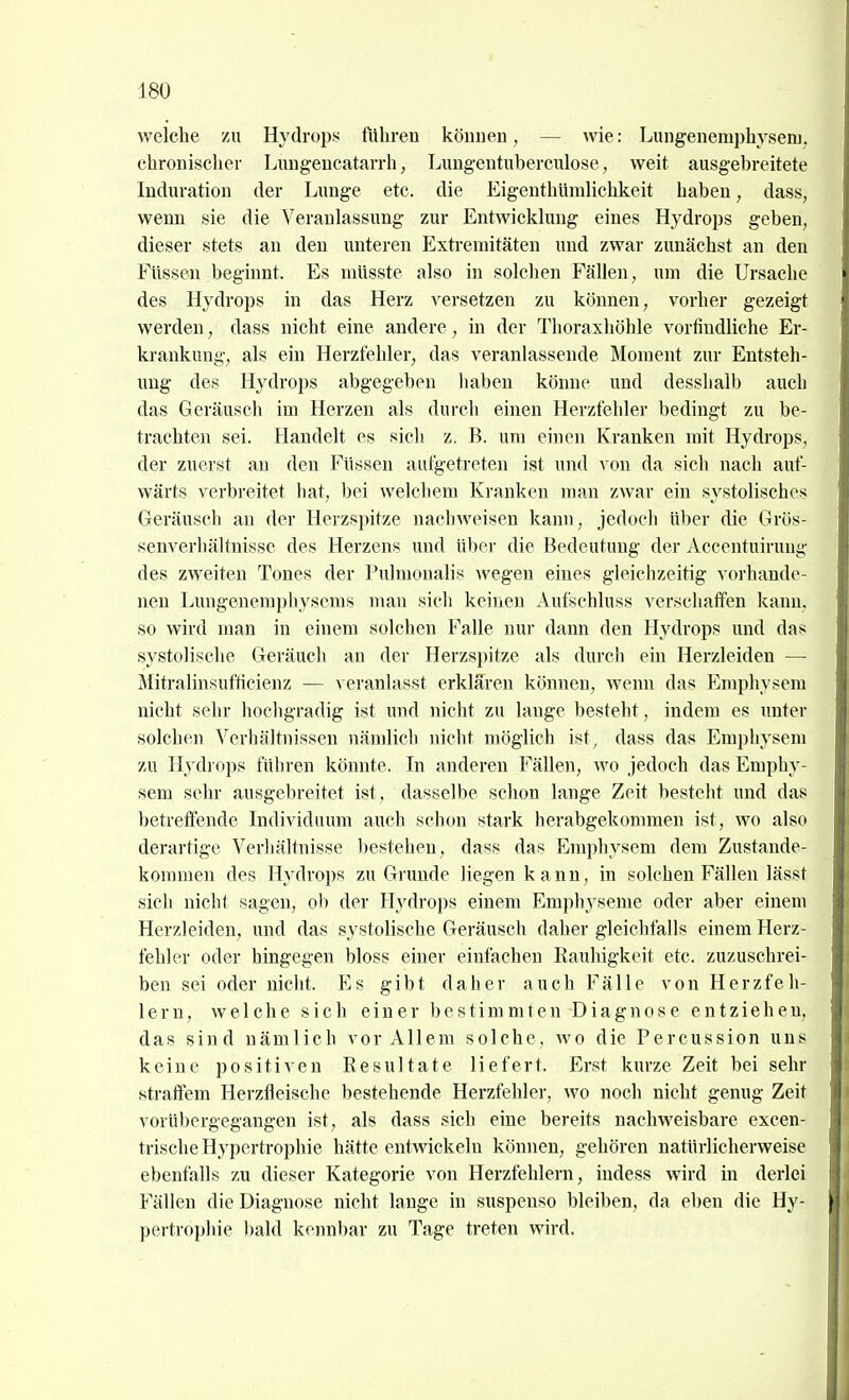 welche zu Hydrops führen köimen, — wie: Lungenemphysenj. chronischer Lnngeucatarrh, Lungentubercixlose, weit ausgebreitete Induration der Lunge etc. die Eigenthümlichkeit haben, dass, wenn sie die Veranlassung zur Entwicklung eines Hydrops geben, dieser stets an den unteren Extremitäten und zwar zunächst an den Füssen beginnt. Es mlisste also in solchen Fällen, um die Ursache des Hydrops in das Herz versetzen zu können, vorher gezeigt werden, dass nicht eine andere, in der Thoraxhöhle vorfindliche Er- krankung, als ein Herzfehler, das veranlassende Moment zur Entsteh- ung des Hydrops abgegeben haben könne und desshalb auch das Geräusch im Herzen als durch einen Herzfehler bedingt zu be- trachten sei. Handelt es sich z. B. um einen Kranken mit Hydrops, der zuerst au den Füssen aufgetreten ist und von da sich nach auf- wärts verbreitet hat, bei welchem Kranken man zwar ein systolisches Geräusch an der Herzspitze nachweisen kann, jedoch über die Grös- senverliältnisse des Herzens und über die Bedeutung der Accentuirung des zweiten Tones der Pulmonalis wegen eines gleichzeitig vorhande- nen Lungeneraphysems man sich keinen Aufschluss verschaffen kann, so wird man in einem solchen Falle nur dann den Hydrops und das systolische Geräuch an der Herzspitze als durch ein Herzleiden — Mitralinsufticienz — veranlasst erklären können, wenn das Emphysem nicht sehr hochgradig ist und nicht zu lange besteht, indem es imter solchen Verhältnissen nämlicb siicht möglich ist, dass das Emphysem zu Hydrops führen könnte. In anderen Fällen, wo jedoch das Emphy- sem sehr ausgebreitet ist, dasselbe schon lange Zeit besteht und das betreffende Individuum auch schon stark herabgekommen ist, wo also derartige Verhältnisse bestehen, dass das Emphysem dem Zustande- kommen des Hydrops zu Grunde liegen kann, in solchen Fällen lässt sich nicht sagen, ob der H^^drops einem Emphyseme oder aber einem Herzleiden, und das systolische Geräusch daher gleichfalls einem Herz- fehler oder hingegen bloss einer einfachen Rauhigkeit etc. zuzuschrei- ben sei oder nicht. Es gibt daher auch Fälle von Herzfeh- lern, welche sich einer bestimmten Diagnose entziehen, das sind nämlich vor Allem solche, wo die Percussion uns keine positiven Resultate liefert. Erst kurze Zeit bei sehr straffem Herzfleische bestehende Herzfehler, wo noch nicht genug Zeit vorübergegangen ist, als dass sich eine bereits nachweisbare excen- trische Hypertrophie hätte entwickeln können, gehören natürlicherweise ebenfalls zu dieser Kategorie von Herzfehlern, indess wird in derlei Fällen die Diagnose nicht lange in suspenso bleiben, da eben die Hy- pertrophie bald kennbar zu Tage treten wird.