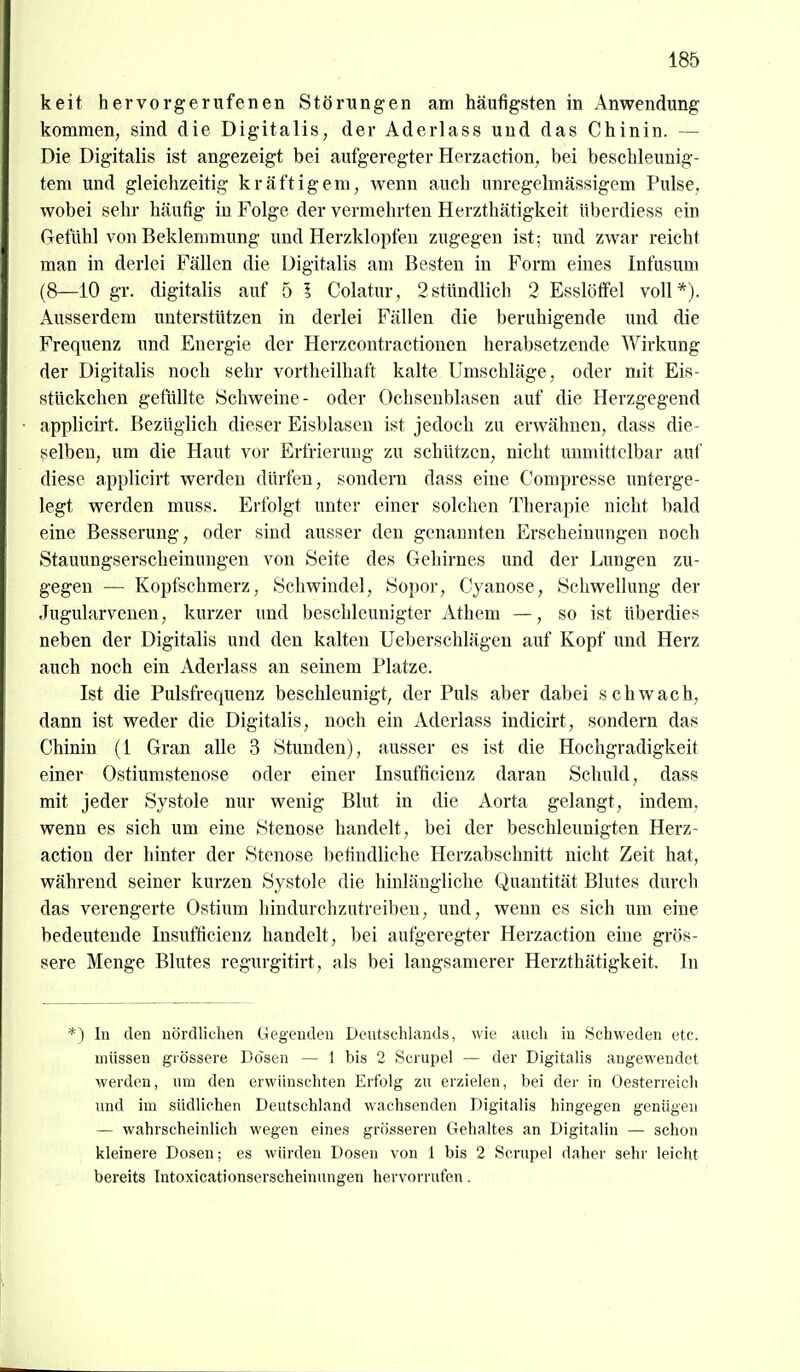 keit hervorgerufenen Störungen am häufigsten in Anwendung kommen, sind die Digitalis, der Aderlass und das Chinin. — Die Digitalis ist angezeigt bei aufgeregter Herzaction, bei beschleunig- tem und gleichzeitig kräftigem, wenn auch unregelmässigem Pulse, wobei sehr häufig in Folge der vermehrten Herzthätigkeit überdiess ein Gefühl von Beklemmung und Herzklopfen zugegen ist; und zwar reicht man in derlei Fällen die Digitalis am Besten in Form eines Infusum (8—iO gr. digitalis auf 5 1 Colatur, 2stündlich 2 Esslöflfel voll*). Ausserdem unterstützen in derlei Fällen die beruhigende und die Frequenz und Energie der Herzcontractionen herabsetzende Wirkung der Digitalis noch sehr vortheilhaft kalte Umschläge, oder mit Eis- stückchen gefüllte Schweine- oder Ochsenblasen auf die Herzgegend applicirt. Bezüglich dieser Eisblasen ist jedoch zu erwähnen, dass die- selben, um die Haut vor Erfrierung zu schützen, nicht unmittelbar auf diese applicirt werden dürfen, sondern dass eine Compresse unterge- legt werden muss. Ei'folgt unter einer solchen Therapie nicht bald eine Besserung, oder sind ausser den genannten Erscheinungen noch Stauungserscheinungen von Seite des Gehirnes und der Lungen zu- gegen — Kopfschmerz, Schwindel, Sopor, Cyanose, Schwellung der .Tugularvenen, kurzer und beschleunigter Athem —, so ist überdies neben der Digitalis und den kalten Ueberschlägen auf Kopf und Herz auch noch ein Aderlass an seinem Platze. Ist die Pulsfrequenz beschleunigt, der Puls aber dabei schwach, dann ist weder die Digitalis, noch ein Aderlass indicirt, sondern das Chinin (1 Gran alle 3 Stunden), ausser es ist die Hochgradigkeit einer Ostiumstenose oder einer Insufficienz daran Schuld, dass mit jeder Systole nur wenig Blut in die Aorta gelangt, indem, wenn es sich um eine Stenose handelt, bei der beschleunigten Herz- action der hinter der Stenose befindliche Herzabschnitt nicht Zeit hat, während seiner kurzen Systole die hinlängliche Quantität Blutes durch das verengerte Ostium hindurchzutreibeu, und, wenn es sich um eine bedeutende Insufficienz handelt, bei aufgeregter Herzaction eine grös- sere Menge Blutes regurgitirt, als bei langsamerer Herzthätigkeit. In *) In den nördlichen Gegenden Deutschlands, wie auch in Schweden etc. müssen grössere Dosen — 1 bis 2 Scrupel — der Digitalis angewendet werden, um den erwünschten Erfolg zu erzielen, bei der in Oesterreich und im südliehen Deutschland wachsenden Digitalis hingegen genügen — wahrscheinlich wegen eines grösseren Gehaltes an Digitalin — schon kleinere Dosen; es würden Dosen von 1 bis 2 Scrupel daher sehr leicht bereits Tntoxicationserscheinungen hervorrufen.