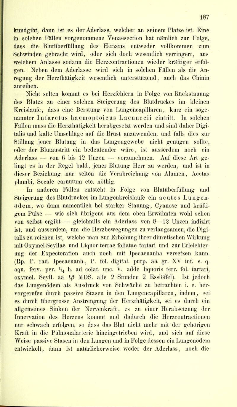 kundgibt, dann ist es der Aderlass, welcher an seinem Platze ist. Eine in solchen Fällen vorgenommene Venaesection hat nämlich zur Folge, dass die Blutübertiillung des Herzens entweder vollkommen zum Schwinden gebracht wird, oder sich doch wesentlich verringert, aus welchem Anlasse sodann die Herzcontractionen wieder kräftiger erfol- gen. Neben dem Aderlasse wird sich in solchen Fällen als die An- regung der Herzthätigkeit wesentlich unterstützend, auch das Chinin anreihen. Nicht selten kommt es bei Herzfehlern in Folge von Rtickstauung des Blutes zu einer solchen Steigerung des Blutdruckes im kleinen Kreislaufe, dass eine Berstung von Lungencapillareu, kurz ein soge- nannter Infarctus haemoptoicus Laennecii eintritt. Tn solchen Fällen muss die Herzthätigkeit herabgesetzt werden und sind daher Digi- talis und kalte Umschläge aiif die Brust anzuwenden, und falls dies zur Stillung jener Blutung in das Luugeugewebe nicht genügen sollte, oder der Blutaustritt ein bedeutender wäre, ist ausserdem noch ein Aderlass — von 6 bis 12 Unzen — vorzunehmen. Auf diese Art ge- lingt es in der Regel bald, jener Blutung HeiT zu werden, und ist in dieser Beziehung nur selten die Verabreichung von Alumen, Acetas plumbi, Seeale carnutum etc. nöthig. In anderen Fällen entsteht in P^olge von Blutüberfüllung und Steigerung des Blutdruckes im Lungenkreislaufe ein acutes Lungen- ödem, wo dann namentlich hei starker Stauung, Cyanose und kräfti- gem Pulse — wie sich übrigens aus dem oben Erwähnten wohl schon von selbst ergibt — gleichfalls ein Aderlass von 8—^12 Unzen indizirt ist, und ausserdem, um die Herzbewegungen zu verlangsamen, die Digi- talis zu reichen ist, welche man zur Erhöhung ihrer diuretischen Wirkung mit Oxymel Scyllae und Liquor terrae foliatac tartari und zur Erleichter- ung der Expectoration auch noch mit Ipecacuanha versetzen kann. (Rp. P. rad. Ipecacuanh., P. fol. digital, purp, ää gr. XV inf. s. q. aqu. ferv. per. V4 h. ad colat. unc. V. adde iiquoris terr. fol. tartari, oxymel. Scyll. aa Iß MDS. alle 2 Stunden 2 Esslöffel). Ist jedoch das Lungenödem als Ausdruck von Schwäche zu betrachten i. e. her- vorgerufen durch passive Stasen in den Lungencapillareu, indem, sei es durch übergrosse Anstrengung der Herzthätigkeit, sei es durch ein allgemeines Sinken der Nervenkraft, es zu einer Herabsetzung der Innervation des Herzens kommt und dadurch die Herzcontractionen nur schwach erfolgen, so dass das Blut nicht mehr mit der gehörigen Kraft in die Pulmonalarterie hineingetrieben wird, und sich auf diese Weise passive Stasen in den Lungen und in Folge dessen ein Lungenödem entwickelt, dann ist natürlicherweise weder der Aderlass, noch die