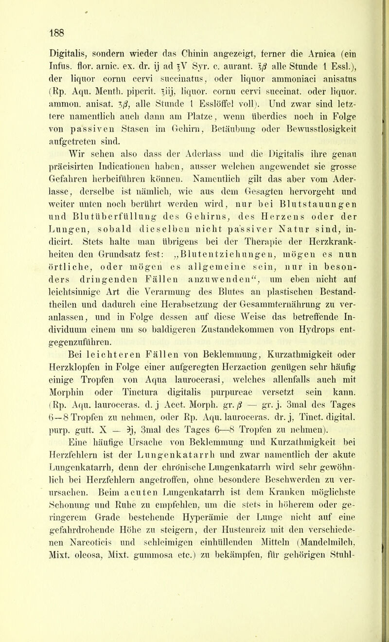 Digitalis, sondern wieder das CMnin angezeigt, ferner die Arnica (ein Infus, tlor. arnic. ex. dr. ij ad Syr. c. aurant. Iß alle Stunde 1 Essl.), der liquor cornu cervi succinatus, oder liquor ammoniaci anisatus (Rp. Aqu. Mentli. pipcrit. ^iij, liquor. cornu cervi suceinat. oder liquor. ammon. auisat. '^ß, alle Stunde l Esslölfel voUj. Und zwar sind letz- tere namentlich auch dann am Platze, wenn überdies noch in Folge von passiven Stasen im (rehirn, Betäubung oder Bewnsstlosigkeit aufgetreten sind. Wir sehen also dass der Aderlass und die Digitalis ihre genau präcisirten Indicationen haben, ausser welchen angewendet sie grosse Gefahren herbeiführen können. Namentlich gilt das aber vom Ader- lasse, derselbe ist nämlich, wie aus dem Gesagten hervorgeht und weiter unten noch berührt werden wird, nur bei Blutstauungen und Blutüberfüllung des Gehirns, des Herzens oder der Lungen, sobald dieselben nicht passiver Natur sind, in- dicirt. Stets halte man übrigens bei der Therapie der Herzkrank- heiten den Grundsatz fest: „Blutentziehungen, mögen es nun örtliche, oder mögen es allgemeine sein, nur in beson- ders dringenden Fällen anzuwenden'', um eben nicht auf leichtsinnige Art die Verarmung des Blutes an plastischen Bestand- theilen und dadurch eine Herabsetzung der Gesammternährung zu ver- anlassen, und in Folge dessen auf diese Weise das betreifende In- dividuum einem um so baldigeren Zustandekommen von Hydrops ent- gegenzuführen. Bei leichteren Fällen von Beklemmung, Kurzathmigkeit oder Herzklopfen in Folge einer aufgeregten Herzaction genügen sehr häufig einige Tropfen von Aqua laurocerasi, welches allenfalls auch mit Morphin oder Tiuctura digitalis purpureae versetzt sein kann. (Rp. Aqu. lauroceras. d. j Acet. Morph, gv. ß — gr. j. 3mal des Tages 6—8 Tropfen zu nehmen, oder Rp. Aqu. lauroceras. dr. j, Tinct. digital, purp. gutt. X — 9j, 3mal des Tages 6—8 Tropfen zu nehmen). Eine häufige Ursache von Beklemmung und Kurzathmigkeit bei Herzfehlern ist der Lungenkatarrh und zwar namentlich der akute Lungenkatarrh, denn der chronische Lungenkatarrh wird sehr gewöhn- lich bei Herzfehlern angetroffen, ohne besondere Beschwerden zu ver- ursachen. Beim acuten Lungenkatarrh ist dem Kranken möghchste Schonung und Ruhe zu empfehlen, um die stets in höherem oder ge- ringerem Grade bestehende Hyperämie der Lunge nicht auf eine gefahrdrohende Höhe zu steigern, der Hustenreiz mit den verschiede- nen Narcoticis und schleimigen einhüllenden Mitteln (Mandelmilch. Mixt, oleosa, Mixt, gummosa etc.) zu bekämpfen, für gehörigen Stuhl-