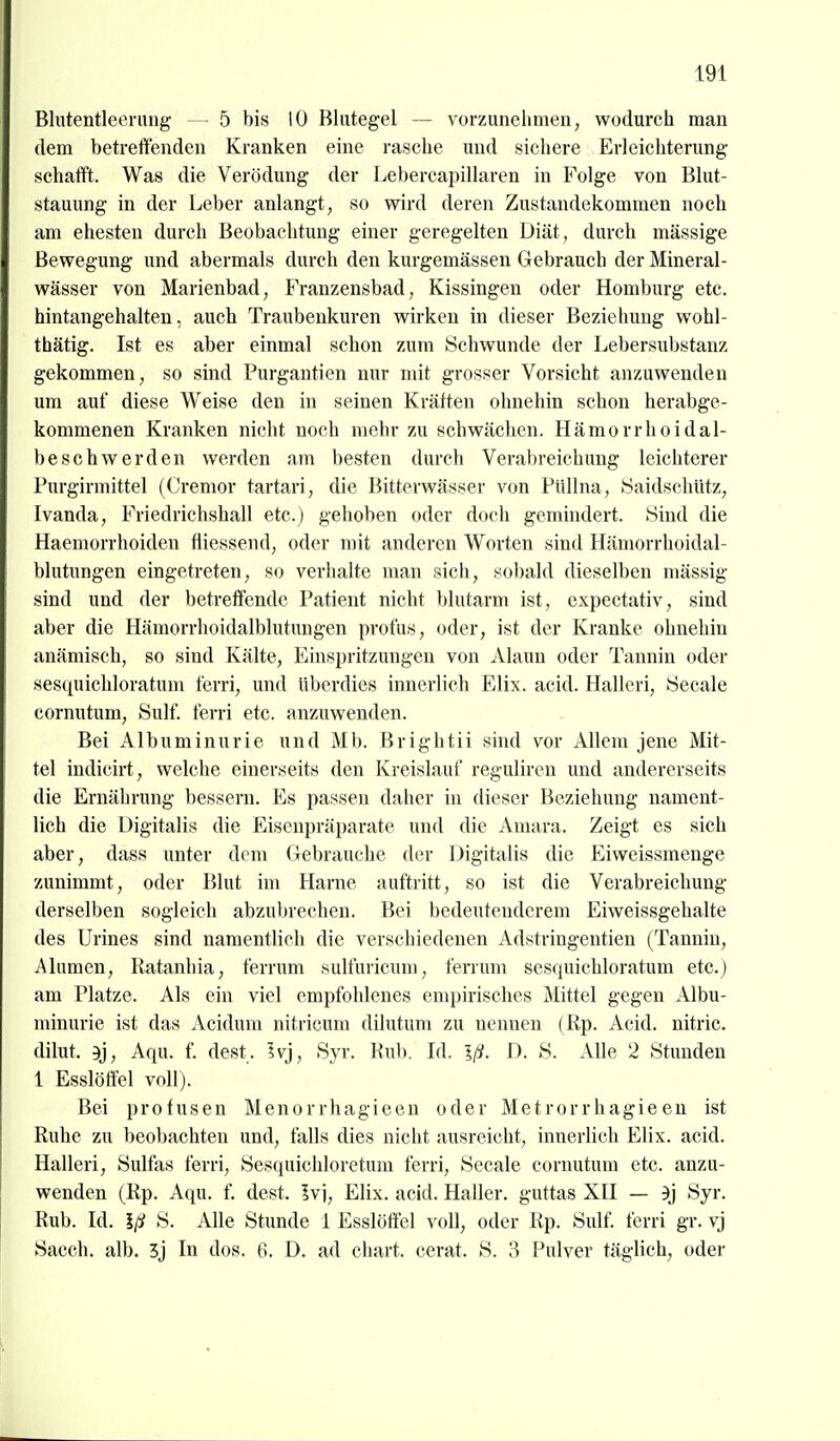 Blutentleerung — 5 bis 10 Hlutegel — vorzunehmen, wodurch man dem betreffenden Kranken eine rasche und sichere Erleichterung- schafft. Was die Verödung der Lebercapillaren in Folge von Blut- stauung in der Leber anlangt, so wird deren Zustandekommen noch am ehesten durch Beobachtung einer geregelten Diät, durch massige Bewegung und abermals durch den kurgemässen Gebrauch der Mineral- wässer von Marienbad, Franzensbad, Kissingen oder Homburg etc. hintangehalten, auch Traubenkuren wirken in dieser Beziehung wohl- thätig. Ist es aber einmal schon zum Schwunde der Lebersubstanz gekommen, so sind Purgantien nur mit grosser Vorsicht anzuwenden um auf diese Weise den in seinen Kräften ohnehin schon herabge- kommenen Kranken nicht noch mehr zu schwächen. Hämorrhoidal- beschwerden werden am besten durch Verabreichung leichterer Purgirmittel (Cremor tartari, die Bitterwässer von Piillna, JSaidschUtz, Ivanda, P>iedrichshall etc.) gehoben oder doch gemindert. Sind die Haemorrhoiden fliessend, oder mit anderen Worten sind Hämorrhoidal- blutungen eingetreten, so verhalte man sich, so])ald dieselben mässig sind und der betreffende Patient nicht blutarm ist, cxpectativ, sind aber die Hämorrhoidalblutungen profus, oder, ist der Kranke ohnehin anämisch, so sind Kälte, Einspritzungen von i\.laun oder Tannin oder sesquichloratum f'erri, und überdies innerlich Elix. acid. Halleri, Seeale cornutum, Sulf. f'erri etc. anzuwenden. Bei Albuminurie und Mb. Brightii sind vor Allem jene Mit- tel indicirt, welche einerseits den Kreislauf reguliren und andererseits die Ernährung bessern. Es passen daher in dieser Bezieliung nament- lich die Digitalis die Eisenpräparate und die Amara. Zeigt es sich aber, dass unter dem Gebrauche der Digitalis die Eiweissmenge zunimmt, oder Blut im Harne auftritt, so ist die Verabreichung derselben sogleich abzubrechen. Bei bedeutenderem Eiweissgehalte des Urines sind namentlich die verschiedenen Adstringentien (Tannin, Alumen, Ratanhia, ferrum sulfuricum, ferrum sesquichloratum etc.) am Platze. Als ein viel empfohlenes empirisches Mittel gegen Albu- minurie ist das Acidum nitricum dilutum zu nennen (Rp. Acid. nitric. dilut. 9j, Aqu. f. dest. Ivj, Syr. Rub. Id. Iß. D. S. Alle 2 Stunden 1 Esslöffel voll). Bei profusen Menorrhagieen oder Metrorrhagieen ist Ruhe zu beobachten und, falls dies nicht ausreicht, innerlich Elix. acid. Halleri, Sulfas ferri, Sesquichloretum ferri, Seeale cornutum etc. anzu- wenden (Rp. Aqu. f, dest. Ivj, Elix. acid. Haller. guttas XII — 3tj Syr. Rub. Id. Iß S. Alle Stunde 1 Esslöttel voll, oder Rp. Sulf. ferri gr. vj Sacch. alb. 3j In dos. 6. D. ad chart. cerat. S. 3 Pulver täglich, oder