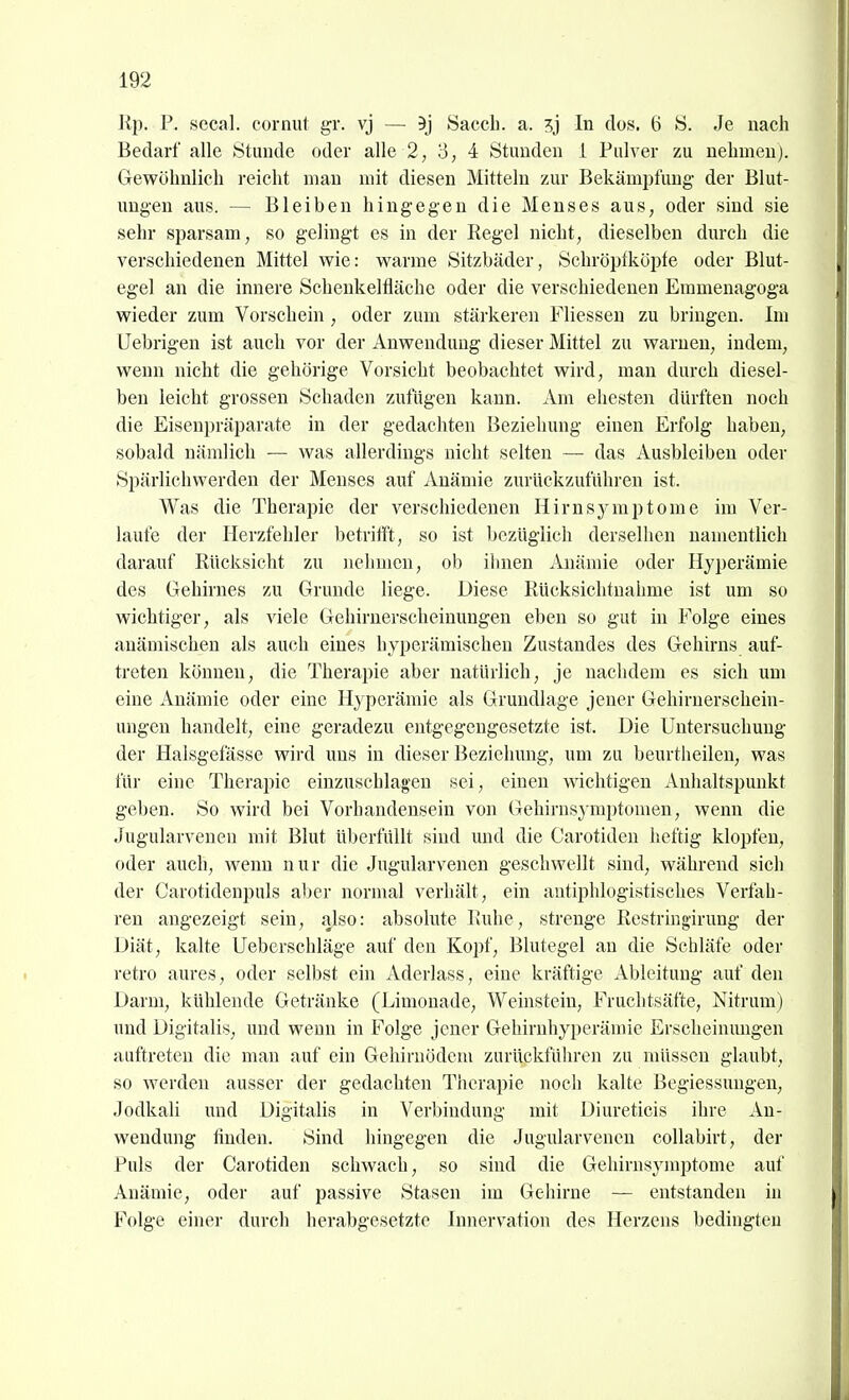 Rp. P. secal. cornut gr. vj — 5j Saccli. a. In dos. 6 S. Je nach Bedarf alle Stunde oder alle 2, 3, 4 Stunden i Pulver zu nelimeu). Gewöhnlich reicht man mit diesen Mitteln zur Bekämpfung der Blut- ungen aus. — Bleiben hingegen die Menses aus, oder sind sie sehr sparsam, so gelingt es in der Regel nicht, dieselben durch die verschiedenen Mittel wie: warme Sitzbäder, Schröptköpfe oder Blut- egel an die innere Schenkeltläche oder die verschiedenen Emmenagoga wieder zum Vorschein , oder zum stärkeren Fliessen zu bringen. Im Uebrigen ist auch vor der Anwendung dieser Mittel zu warnen, indem, wenn nicht die gehörige Vorsicht beobachtet wird, mau durch diesel- ben leicht grossen Schaden zufügen kann. Am ehesten dürften noch die Eisenpräparate in der gedachten Beziehung einen Erfolg haben, sobald nämlich — was allerdings nicht selten — das Ausbleiben oder Spärlichvverden der Menses auf Anämie zurückzuführen ist. Was die Therapie der verschiedenen Hirnsymptome im Ver- laufe der Herzfehler betrifft, so ist bezüglich derselben namentlich darauf Rücksicht zu nehmen, ob ilinen Anämie oder Hyperämie des Gehirnes zu Grunde liege. Diese Rücksichtnahme ist um so wichtiger, als viele Gehirnerscheinungen eben so gut in Folge eines anämischen als auch eines hyperämischen Zustandes des Gehirns auf- treten können, die Therapie aber natürlich, je nachdem es sich um eine Anämie oder eine Hyperämie als Grundlage jener Gehiruerschein- ungeu handelt, eine geradezu entgegengesetzte ist. Die Untersuchung der Halsgefässe wird uns in dieser Beziehung, um zu beurtheilen, was für eine Therapie einzuschlagen sei, einen wichtigen Anhaltspunkt geben. So wird bei Vorhandensein von Gehirnsymptomen, wenn die Jugularvenen mit Blut überfüllt sind und die Carotiden heftig klopfen, oder auch, wenn nur die Jugularvenen geschwellt sind, während sich der Carotidenpuls aber normal verhält, ein antiphlogistisches Verfah- ren angezeigt sein, also: absolute Ruhe, strenge Restringirung der Diät, kalte Ueberschläge auf den Kopf, Blutegel an die Schläfe oder retro aures, oder selbst ein Aderlass, eine kräftige Ableitung auf den Darm, kühlende Getränke (Limonade, Weinstein, Fruchtsäfte, Nitrum) und Digitalis, und wenn in Folge jener Gehirnhyperämie Erscheinungen auftreten die man auf ein Gehirnödem zurückführen zu müssen glaubt, so werden ausser der gedachten Therapie noch kalte Begiessuugen, Jodkali und Digitalis in Verbindung mit Diureticis ihre An- wendung finden. Sind hingegen die Jugularvenen collabirt, der Puls der Carotiden schwach, so sind die Gehirnsj'mptome auf Anämie, oder auf passive Stasen im Gehirne — entstanden in Folge einer durch herabgesetzte Innervation des Herzens bedingten