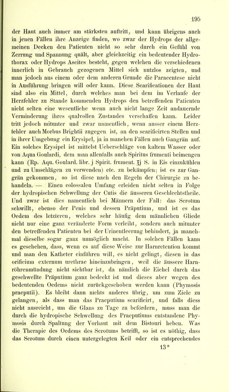 der Haut auch immer am stärksten auftritt, und kann übrigens auch in jenen Fällen ihre Anzeige finden, wo zwar der Hydrops der allge- meinen Decken den Patienten nicht so sehr durch ein Gefühl von Zerrung und Spannung quält, aber gleichzeitig ein bedeutender Hydro- thorax oder Hydrops Ascites besteht, gegen welchen die verschiedenen innerlich in Gebrauch gezogenen Mittel sich nutzlos zeigten, und man jedoch aus einem oder dem anderen Grunde die Paracentese nicht in Ausführung bringen will oder kann. Diese. Scarificationen der Haut sind also ein Mittel, durch welches man bei dem im Verlaufe der Herzfehler zu Stande konmienden Hydrops den betreffenden Patienten nicht selten eine wesentliche wenn auch nicht lange Zeit andauernde Verminderung ihres qualvollen Zustandes verschaffen kann. Leider ti'itt jedoch mitunter und zwar namentlich, wenn ausser einem Herz- fehler auch Morbus Brightii zugegen ist, an den scarificirten Stellen und in ihrer Umgebung ein Erysipel, ja in manchen Fällen auch Gangrän auf. Ein solches Erysipel ist mittelst Ueberschläge von kaltem Wasser oder von Aqua Goulardi, dem man allenfalls auch Spiritus frumenti beimengen kann (Rp. Aqu. Goulard. libr. j Spirit. frument. |j S. in Eis einzukühlen und zu Umschlägen zu verwenden) etc. zu bekämpfen: ist es zur Gan- grän gekommen, so ist diese nach den Regeln der Chirurgie zu be- handeln. — Einen colossalen Umfang erleiden nicht selten in Folge der hydropischen Schwellung der Cutis die äusseren Geschlechtstheile. Und zwar ist dies namentlich bei Männern der Fall: das Scrotum schwillt, ebenso der Penis und dessen Präputium, und ist es das Oedem des letzteren, welches sehr häufig dem männlichen Gliede nicht nur eine ganz veränderte Form verleiht, sondern auch mitunter den betreffenden Patienten bei der Urinentleerung behindert, ja manch- mal dieselbe sogar ganz unmöglich macht. In solchen Fällen kann es geschehen, dass, wenn es auf diese Weise zur Harnretention kommt und man den Katheter einführen will, es nicht gelingt, diesen in das orificium externum urethrae hineinzubringen, weil die äussere Harn- röhrenmündung nicht sichtbar ist, da nämlich die Eichel durch das geschwellte Präputium ganz bedeckt ist und dieses aber wegen des bedeutenden Oedems nicht zurückgeschoben werden kann (Phymosis praeputii). Es l)leibt dann nichts anderes übrig, um zum Ziele zu gelangen, als dass man das Praeputiuni scarificirt, und falls diess nicht ausreicht, um die Glans zu Tage zu befördern, muss man die durch die hydropische Schwellung des Praeputiums entstandene Phy- mosis durch Spaltung der Vorhaut mit dem Bistouri heben. W^as die Therapie des Oedems des Scrotums betrifft, so ist es uöthig, dass das Scrotum durch einen untergelegten Keil oder ein entsprechendes 13*