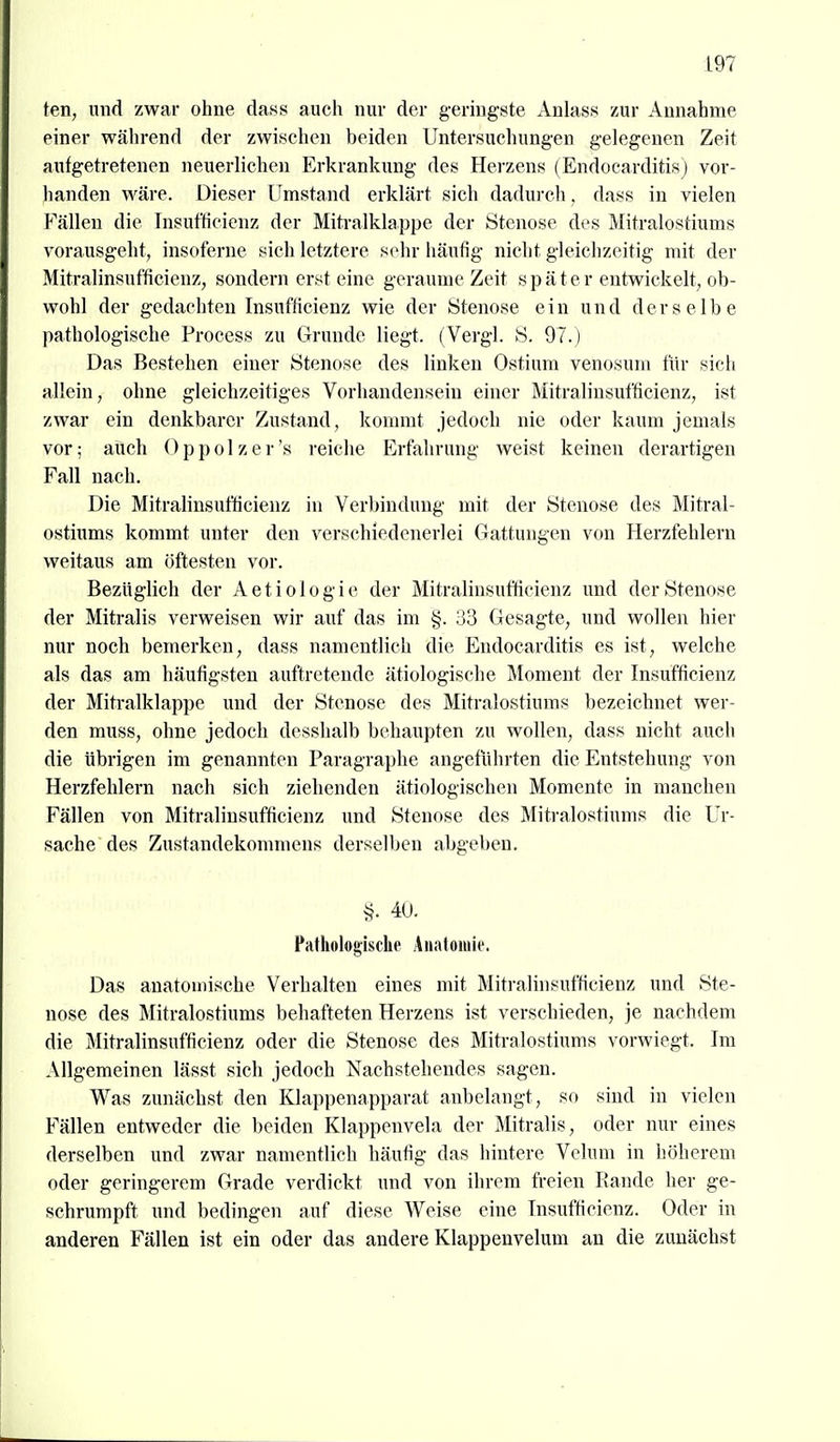 ten, und zwar ohne da.ss auch nur der g-ermgste Anlass zur Annahme einer während der zwischen beiden Untersuchungen gelegenen Zeit aufgetretenen neuerlichen Erkrankung des Herzens (Endocarditis) vor- handen wäre. Dieser Umstand erklärt sich dadurch, dass in vielen Fällen die Tnsufficienz der Miti-alklappe der Stenose des Mitralostiums vorausgeht, insoferne sich letztere sehr häufig nicht gleichzeitig mit der Mitralinsufficienz, sondern erst eine geraume Zeit später entwickelt, ob- wohl der gedachten Insufficienz wie der Stenose ein und derselbe pathologische Process zu Grunde liegt. (Vergl. S. 97.) Das Bestehen einer Stenose des linken Ostium venosum für sich allein, ohne gleichzeitiges Vorhandensein einer Mitralinsufficienz, ist zwar ein denkbarer Zustand, kommt jedoch nie oder kaum jemals vor; aüch Oppolzer's reiche Erfahrung weist keinen derartigen Fall nach. Die Mitralinsufficienz in Verbindung mit der Stenose des Mitral- ostiums kommt unter den verschiedenerlei Gattungen von Herzfehlern weitaus am öftesten vor. Bezüglich der Aetiologie der Mitralinsufficienz und der Stenose der Mitralis verweisen wir auf das im §. 33 Gesagte, und wollen hier nur noch bemerken, dass namentlich die Endocarditis es ist, welche als das am häufigsten auftretende ätiologische Moment der Insufficienz der Miti'alklappe und der Stenose des Mitralostiums bezeichnet wer- den muss, ohne jedoch desshalb behaupten zu wollen, dass nicht auch die übrigen im genannten Paragraphe angeführten die Entstehung von Herzfehlern nach sich ziehenden ätiologischen Momente in manchen Fällen von Mitralinsufficienz und Stenose des Miti-alostiums die Ur- sache des Zustandekommens derselben abgeben, >?. 40. Pathologische Anatomie. Das anatomische Verhalten eines mit Mitralinsufficienz und Ste- nose des Mitralostiums behafteten Herzens ist verschieden, je nachdem die Mitralinsufficienz oder die Stenose des Mitralostiums vorwiegt. Im Allgemeinen lässt sich jedoch Nachstehendes sagen. Was zunächst den Klappenapparat anbelangt, so sind in vielen Fällen entweder die beiden Klappenvela der Mitralis, oder nur eines derselben und zwar namentlich häufig das hintere Velum in höherem oder geringerem Grade verdickt und von ihrem freien Rande her ge- schrumpft und bedingen auf diese Weise eine Insufficienz. Oder in anderen Fällen ist ein oder das andere Klappenvelum an die zunächst