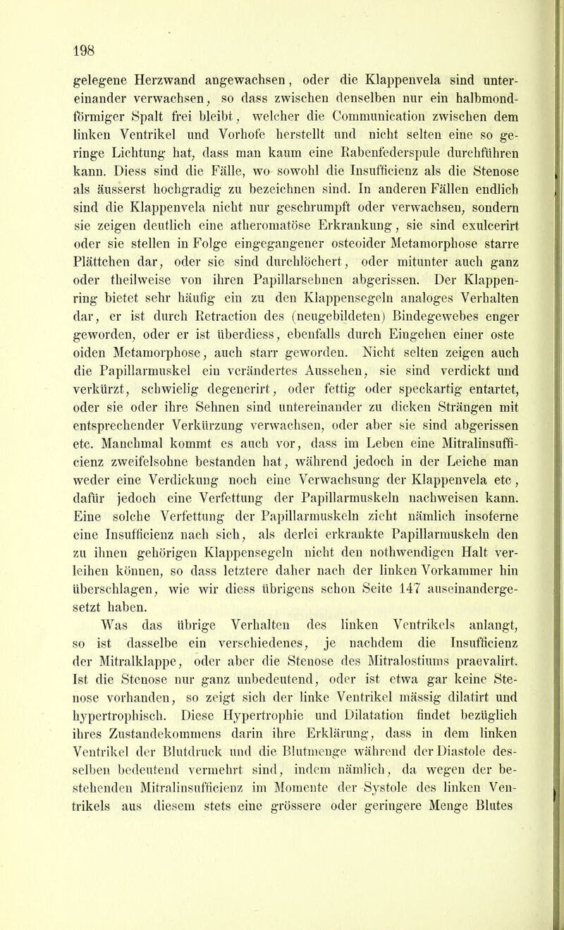 gelegene Herzwand angewachsen, oder die Klappenvela sind unter- einander verwachsen; so dass zwischen denselben nur ein halbmond- förmiger Spalt frei bleibt, welcher die Communication zwischen dem linken Ventrikel und Vorhofe herstellt und nicht selten eine so ge- ringe Lichtung hat, dass man kaum eine Rabenfederspule durchführen kann. Diess sind die Fälle, wo sowohl die Insufficienz als die Stenose als äusserst hochgradig zu bezeichnen sind. In anderen Fällen endlich sind die Klappenvela nicht nur geschrumpft oder verwachsen, sondern sie zeigen deutlich eine atheromatöse Erkrankung, sie sind exulcerirt oder sie stellen in Folge eingegangener osteoider Metamorphose starre Plättchen dar, oder sie sind durchlöchert, oder mitunter auch ganz oder theilweise von ihren Papillarsehnen abgerissen. Der Klappen- ring bietet sehr häufig ein zu den Klappensegeln analoges Verhalten dar, er ist durch Retractiou des (neugebildeten) Bindegewebes enger geworden, oder er ist überdiess, ebenfalls durch Eingehen einer oste oiden Metamorphose, auch starr geworden. Nicht selten zeigen auch die Papillarmuskel ein verändertes Aussehen, sie sind verdickt und verkürzt, schwielig degenerirt, oder fettig oder speckartig entartet, oder sie oder ihre Sehnen sind untereinander zu dicken Strängen mit entsprechender Verkürzung verwachsen, oder aber sie sind abgerissen etc. Manchmal kommt es auch vor, dass im Leben eine Mitralinsuffi- cienz zweifelsohne bestanden hat, während jedoch in der Leiche man weder eine Verdickung noch eine Verwachsung der Klappenvela etc, dafür jedoch eine Verfettung der Papillarmuskeln nachweisen kann. Eine solche Verfettung der Papillarmuskeln zieht nämlich insoferne eine Insufficienz nach sich, als derlei erkrankte Papillarmuskeln den zu ihnen gehörigen Klappensegeln nicht den nothwendigen Halt ver- leihen können, so dass letztere daher nach der linken Vorkammer hin überschlagen, wie wir diess übrigens schon Seite 147 auseinanderge- setzt haben. Was das übrige Verhalten des linken Ventrikels anlangt, so ist dasselbe ein verschiedenes, je nachdem die Insufficienz der Mitralklappe, oder aber die Stenose des Mitralostiums praevalirt. Ist die Stenose nur ganz unbedeutend, oder ist etwa gar keine Ste- nose vorhanden, so zeigt sich der linke Ventrikel mässig dilatirt und hypertrophisch. Diese Hypertrophie und Dilatation findet bezüglich ihres Zustandekommens darin ihre Erklärung, dass in dem linken Ventrikel der Blutdruck und die Blutmenge während der Diastole des- selben bedeutend vermehrt sind, indem nämlich, da wegen der be- stehenden Mitralinsufficienz im Momente der Systole des linken Ven- trikels aus diesem stets eine grössere oder geringere Menge Blutes