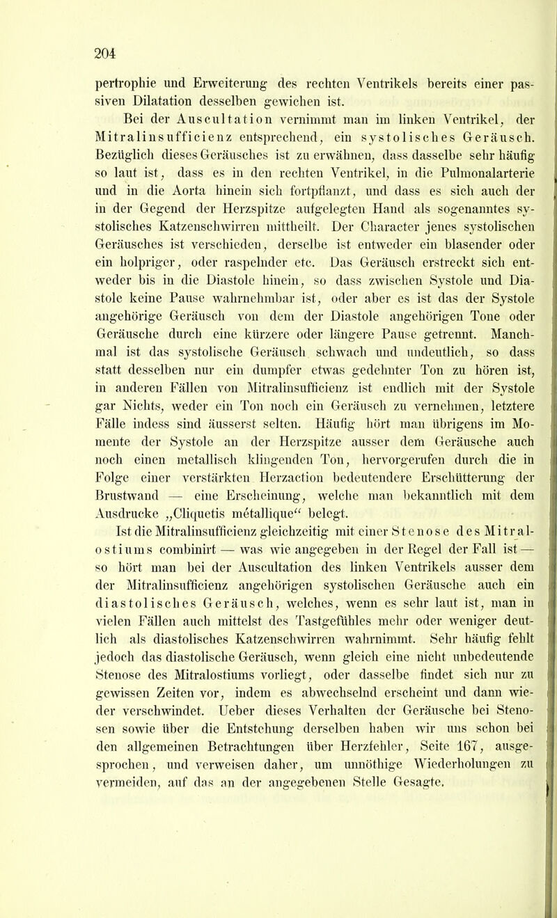 pertrophie und Erweiterung des rechten Ventrikels bereits einer pas- siven Dilatation desselben gewichen ist. Bei der Auscultation vernimmt man im linken Ventrikel, der Mitralinsufficienz entsprechend, ein systolisches Geräusch. Bezüglich dieses Geräusches ist zu erwähnen, dass dasselbe sehr häufig so laut ist, dass es in den rechten Ventrikel, in die Pulraonalarterie und in die Aorta hinein sich fortpflanzt, und dass es sich auch der in der Gegend der Herzspitze aufgelegten Hand als sogenanntes sy- stolisches Katzenschwirren mittheilt. Der Character jenes systolischen Geräusches ist verschieden, derselbe ist entweder ein blasender oder ein holpriger, oder raspelnder etc. Das Geräusch erstreckt sich ent- weder bis in die Diastole hinein, so dass zwischen Systole und Dia- stole keine Pause wahrnehmbar ist, oder aber es ist das der Systole angehörige Geräusch von dem der Diastole angehörigen Tone oder Geräusche durch eine kürzere oder längere Pause getrennt. Manch- mal ist das systolische Geräusch schwach und undeutlich, so dass statt desselben nur ein dumpfer etwas gedehnter Ton zu hören ist, in anderen Fällen von Mitralinsufficienz ist endlich mit der Systole gar Nichts, weder ein Ton noch ein Geräusch zu vernehmen, letztere Fälle iudess sind äusserst selten. Häufig hört man übrigens im Mo- mente der Systole an der Herzspitze ausser dem Geräusche auch noch einen metallisch klingenden Ton, hervorgerufen durch die in Folge einer verstärkten Herzaction bedeutendere Erschütterung der Brustwand — eine Erscheinung, welche man l)ekanntlich mit dem Ausdrucke „Cliquetis metallique belegt. Ist die Mitralinsufficienz gleichzeitig mit einer Stenose desMitral- ostiums combinirt — was wie angegeben in der Regel der Fall ist — so hört man bei der Auscultation des linken Ventrikels ausser dem der Mitralinsufficienz angehörigen systolischen Geräusche auch ein diastolisches Geräusch, welches, wenn es sehr laut ist, man in vielen Fällen auch mittelst des Tastgefühles mehr oder weniger deut- lich als diastolisches Katzenschwirren wahrnimmt. Sehr häufig fehlt jedoch das diastolische Geräusch, wenn gleich eine nicht unbedeutende Stenose des Mitralostiums vorliegt, oder dasselbe findet sich nur zu gewissen Zeiten vor, indem es abwechselnd erscheint und dann wie- der verschwindet. Ueber dieses Verhalten der Geräusche bei Steno- sen sowie über die Entstehung derselben haben wir uns schon bei den allgemeinen Betrachtungen über Herzfehler, Seite 167, ausge- sprochen , und verweisen daher, um unnöthige Wiederholungen zu vermeiden, auf das an der angegebenen Stelle Gesagte.