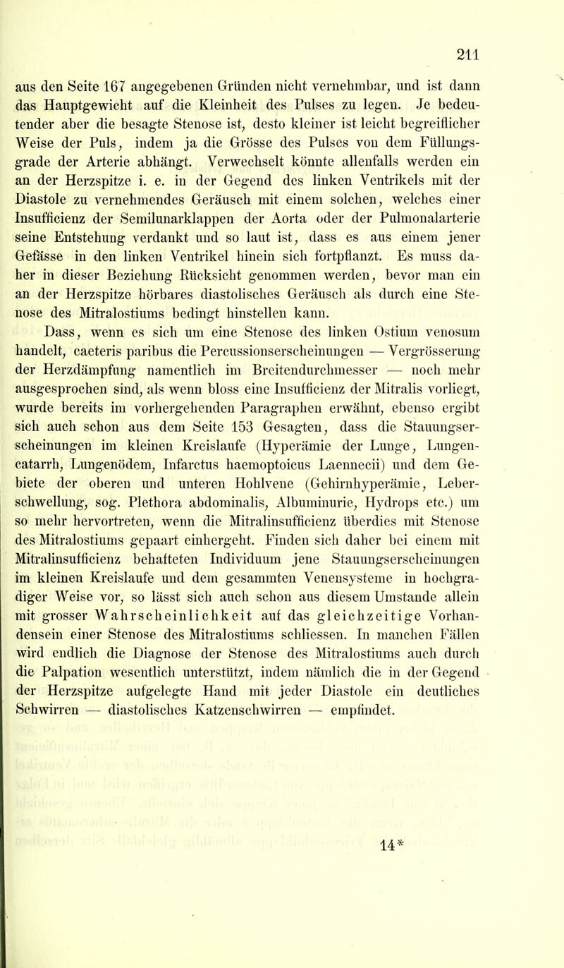 aus den Seite 167 angegebenen Gründen nicht vernehmbar, und ist dann das Hauptgewicht auf die Kleinheit des Pulses zu legen. Je bedeu- tender aber die besagte Stenose ist, desto kleiner ist leicht begreiflicher Weise der Puls, indem ja die Grösse des Pulses von dem Füllungs- grade der Arterie abhängt. Verwechselt könnte allenfalls werden ein an der Herzspitze i. e. in der Gegend des linken Ventrikels mit der Diastole zu vernehmendes Geräusch mit einem solchen, welches einer Insufficienz der Semilunarklappen der Aorta oder der Pulmonalarterie seine Entstehung verdankt und so laut ist, dass es aus einem jener Gefässe in den linken Ventrikel hinein sich fortpflanzt. Es muss da- her in dieser Beziehung Rücksicht genommen werden, bevor man ein an der Herzspitze hörbares diastolisches Geräusch als durch eine Ste- nose des Mitralostiums bedingt hinstellen kann. Dass, wenn es sich um eine Stenose des linken Ostium venosum handelt, caeteris paribus die Percussionserscheinungen — Vergrösserung der Herzdämpfung namentlich im Breitendurchmesser — noch mehr ausgesprochen sind, als wenn bloss eine Insufficienz der Mitralis vorliegt, wurde bereits im vorhergehenden Paragraphen erwähnt, ebenso ergibt sich auch schon aus dem Seite 153 Gesagten, dass die Stauungser- scheinungen im kleinen Kreislaufe (Hyperämie der Lunge, Lungen- catarrh, Lungenödem, Infarctus haemoptoicus Laennecii) und dem Ge- biete der oberen und unteren Hohlvene (Gehirnhyperämie, Leber- schwellung, sog. Plethora abdominalis, Albuminurie, Hydrops etc.) um so mehr hervortreten, wenn die Mitralinsufficienz überdies mit Stenose des Mitralostiums gepaart einhergeht. Finden sich daher bei einem mit Miti-alinsufficienz behafteten Individuum jene Stauungserscheinungen im kleinen Kreislaufe und dem gesammten Veneusysteme in hochgra- diger Weise vor, so lässt sich auch schon aus diesem Umstände allein mit grosser Wahrscheinlichkeit auf das gleichzeitige Vorhan- densein einer Stenose des Mitralostiimis schliessen. In manchen Fällen wird endlich die Diagnose der Stenose des Mitralostiums auch durch die Palpation wesentlich unterstützt, indem nämlich die in der Gegend der Herzspitze aufgelegte Hand mit jeder Diastole ein deutliches Schwirren — diastolisches Katzenschwirren — empfindet. 14*