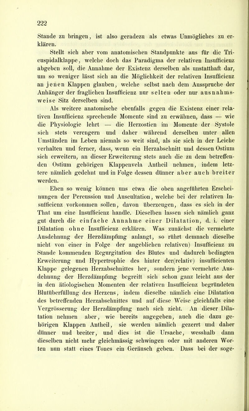 Stande zu bringen, ist also geradezu als etwas Unmögliches zu er- klären. Stellt sich aber vom anatomischen Standpunkte aus für die Tri- cuspidalklappe, welche doch das Paradigma der relativen Insufficienz abgeben soll, die Annahme der Existenz derselben als unstatthaft dar, um so weniger lässt sich an die Möglichkeit der relativen Insufficienz an jenen Klappen glauben, welche selbst nach dem Ausspruche der Anhänger der fraglichen Insufficienz nur selten oder nur ausnahms- weise Sitz derselben sind. Als weitere anatomische ebenfalls gegen die Existenz einer rela- tiven Insufficienz sprechende Momente sind zu erwähnen, dass — wie die Physiologie lehrt — die Herzostien im Momente der Systole sich stets verengern und daher während derselben unter allen Umständen im Leben niemals so weit sind, als sie sich in der Leiche verhalten und ferner, dass, wenn ein Herzabschnitt und dessen Ostium sich erweitern, an dieser Erweiterung stets auch die zu dem betreffen- den Ostium gehörigen Klappenvela Antheil nehmen, indem letz- tere nämlich gedehnt und in Folge dessen dünner aber auch breiter werden. Eben so wenig können uns etwa die oben angeführten Erschei- nungen der Percussion und Auscultation, welche bei der relativen In- sufficienz vorkommen sollen, davon überzeugen, dass es sich in der That um eine Insufficienz handle. Dieselben lassen sich nämlich ganz gut durch die einfache Annahme einer Dilatation, d. i. einer Dilatation ohne Insufficienz erklären. Was zunächst die vermehrte Ausdehnung der Herzdämpfung anlangt, so rührt demnach dieselbe nicht von einer in Folge der angeblichen relativen) Insufficienz zu Staude kommenden Regurgitation des Blutes imd dadurch bedingten Erweiterung und Hypertrophie des hinter der(relativ) insufficienten Klappe gelegenen Herzabschnittes her, sondern jene vermehrte Aus- dehnung der Herzdämpfung begreift sich schon ganz leicht aus der in den ätiologischen Momenten der relativen Insufficienz begründeten Blutübcrfüllung des Herzens, indem dieselbe nämlich eine Dilatation des betreffenden Herzabschnittes und auf diese Weise gleichfalls eine Vergrösserung der Herzdämpfung nach sich zieht. An dieser Dila- tation nehmen aber, wie bereits angegeben, auch die dazu ge- hörigen Klappen Antheil, sie werden nämlich gezerrt und daher dünner und breiter, und dies ist die Ursache, wesshalb dann dieselben nicht mehr gleichmässig schwingen oder mit anderen Wor- ten nun statt eines Tones ein Geräusch geben. Dass bei der söge-